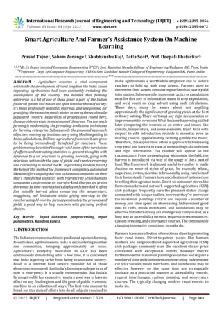 International Research Journal of Engineering and Technology (IRJET) e-ISSN: 2395-0056
Volume: 09 Issue: 04 | Apr 2022 www.irjet.net p-ISSN: 2395-0072
© 2022, IRJET | Impact Factor value: 7.529 | ISO 9001:2008 Certified Journal | Page 949
Smart Agriculture And Farmer's Assistance System On Machine
Learning
Prasad Tajne1, Soham Zurange 2, Shubhanshu Raj3, Datta Soat4, Prof. Deepali Bhaturkar5
1,2,3,4(B.E) Department of Computer Engineering STES’s Smt. Kashibai Navale College of Engineering Vadgaon BK., Pune, India
5
Professor, Dept. of Computer Engineering, STES’s Smt. Kashibai Navale College of Engineering Vadgaon BK., Pune, India
---------------------------------------------------------------------***---------------------------------------------------------------------
Abstract - Agriculture assumes a vital component
withinside the development of rural kingdom like India. Issues
regarding agribusiness had been constantly irritating the
development of the country. The manner that farming
enterprise is a bit of one of these great a part of the Indian
financial system and makes use of an sizeable phase ofsociety,
it's miles profoundly wasteful, informal, and unequipped for
gratifying the excessive meals wishes in one of these colossally
populated country. Regardless of progressions round here,
those problems retain in maximum of the areas. The topnotch
farming is modernizing the prevailing traditional techniques
for farming enterprise. Subsequently the proposed approach
objectives making agribusinesssavvyusingMachinegettingto
know calculations. Brilliant agriculture framework can grow
to be being tremendously beneficial for ranchers. These
problems may be settled through valid exam of the rural state
of affairs and extricating statistics to present thoughts with
reference to a hit processes to growing harvests, going with
selections withinside the type of yields and creates reserving
and controlling in mild of the ML algorithms(Random forest )
the help of this method the framework completely automated
likewise offers ongoing Auction to humans companiesontheir
that's transferred statistics with reference to Grain humans
companies can promote on one-of-a-kind charges on grains
there may be time restrict that's displayonScreenAnditoffers
fine suitable harvest plans concurring the temperature,
mugginess, soil limitations whilst giving non-stop to the
rancher using AI over the factsapproximatelythegrounds and
yields a good way to help ranchers with pursuing perfect
choices.
Key Words: Input database, preprocessing, input
parameters, Random Forest.
1. INTRODUCTION
The Indian economicmachineispredicatedupononfarming.
Nonetheless, agribusiness in India is encountering number
one commotion, bringing approximately an issue.
Agriculture’s everyday dedication to GDP has been
continuously diminishing after a few time. It is concerned
that India is getting farfar from being an unbiased country.
Food to a internet food service provider All of those
elements recommend that India's farming employer is as of
now in emergency. It is usually recommended that India's
farming trouble has expansive results a good way to havean
effect on any final regions and the general public economic
machine in an collection of ways. The first-rate manner to
break out this state of affairs is to do all subjects required to
make agribusiness a worthwhile employer and to induce
ranchers to hold up with crop advent. Farmers used to
determine their advent considering earlier than year's yield
information. Subsequently, numerous tactics orcalculations
exist for this sort of information exam in crop expectation,
and we'd count on crop advent using such calculations.
These days, many be aware about not anything
approximately the significance of growing yields at the best
ordinary setting. There isn't anyt any right recuperation or
improvement to overcome What became happening skilled
later comparing the worries as an entire and issues like
climate, temperature, and some elements. Exact facts with
respect to edit introduction records is essential even as
making choices approximately farming gamble the board.
Therefore, this exploration offers a approach to foreseeing
crop yield and harvest in view of meteorological conditions
and right information. The rancher will appear on the
circumstance. Prior to developing withinside the field, the
harvest is introduced via way of the usage of the a part of
land. The framework is planned useful to rancher is made
Auction on some of styles of grain, for example, wheat,
sugarcane, cotton, rice that is broaden by using ranchers of
their homesteads Farmershaveancollectionofoptionsclose
to selling theiragrarianitems.Direct-to-consumerstoreslike
farmers markets and network supported agriculture (CSA)
club packages frequently earn the pleasant sticker charge
contrasted with unique outlets, however they're moreover
the maximum paintings critical and require a number of
money and time spent on showcasing. Independent good
deal to cafés, meals merchants, and foundations may be
effective but alternatively are strategically complicated, asa
long way as accessibility records, request correspondences,
custom pressing, and conveyance courses. The continuously
changing innovative conditions to make do.
Farmers have an collection of selections close to promoting
their rural items. Direct-to-patron stores like farmers
markets and neighbourhood supported agriculture (CSA)
club packages commonly earn the excellent sticker price
contrasted with exceptional outlets, however they're
furthermore the maximum paintings escalatedandrequirea
number of time and coins spentonshowcasing.Independent
cut price to cafés, meals merchants, and foundations may be
effective however on the same time are strategically
intricate, as a protracted manner as accessibility records,
request interchanges, custom pressing, and conveyance
courses. The typically changing modern requirements to
make do.
 