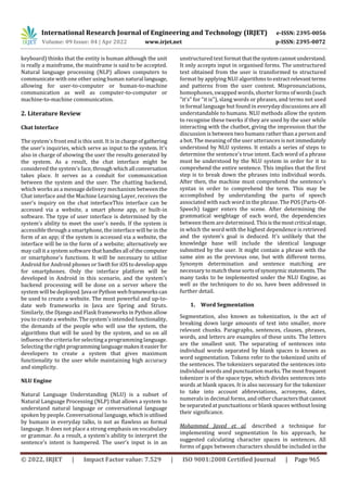 International Research Journal of Engineering and Technology (IRJET) e-ISSN: 2395-0056
Volume: 09 Issue: 04 | Apr 2022 www.irjet.net p-ISSN: 2395-0072
© 2022, IRJET | Impact Factor value: 7.529 | ISO 9001:2008 Certified Journal | Page 965
keyboard) thinks that the entity is human although the unit
is really a mainframe, the mainframe is said to be accepted.
Natural language processing (NLP) allows computers to
communicate with one other using human natural language,
allowing for user-to-computer or human-to-machine
communication as well as computer-to-computer or
machine-to-machine communication.
2. Literature Review
Chat Interface
The system's front end is this unit. It is in chargeofgathering
the user's inquiries, which serve as input to the system. It's
also in charge of showing the user the results generated by
the system. As a result, the chat interface might be
considered the system's face, throughwhichall conversation
takes place. It serves as a conduit for communication
between the system and the user. The chatting backend,
which works as a message delivery mechanism between the
Chat interface and the Machine Learning Layer, receives the
user's inquiry on the chat interfaceThis interface can be
accessed via a website, a smart phone app, or built-in
software. The type of user interface is determined by the
system's ability to meet the user's needs. If the system is
accessible through a smartphone, the interface will be in the
form of an app; if the system is accessed via a website, the
interface will be in the form of a website; alternatively we
may call it a system software thathandlesall ofthecomputer
or smartphone's functions. It will be necessary to utilise
Android for Android phones or Swift for iOS to develop apps
for smartphones. Only the interface platform will be
developed in Android in this scenario, and the system's
backend processing will be done on a server where the
system will be deployed. Java orPython webframeworkscan
be used to create a website. The most powerful and up-to-
date web frameworks in Java are Spring and Struts.
Similarly, the Django and Flask frameworks in Python allow
you to create a website. The system's intended functionality,
the demands of the people who will use the system, the
algorithms that will be used by the system, and so on all
influence the criteria for selecting a programming language.
Selecting the right programminglanguagemakesiteasierfor
developers to create a system that gives maximum
functionality to the user while maintaining high accuracy
and simplicity.
NLU Engine
Natural Language Understanding (NLU) is a subset of
Natural Language Processing (NLP) that allows a system to
understand natural language or conversational language
spoken by people. Conversational language,whichisutilised
by humans in everyday talks, is not as flawless as formal
language. It does not place a strong emphasis on vocabulary
or grammar. As a result, a system's ability to interpret the
sentence's intent is hampered. The user's input is in an
unstructured text format thatthesystemcannotunderstand.
It only accepts input in organised forms. The unstructured
text obtained from the user is transformed to structured
format by applying NLU algorithms to extractrelevantterms
and patterns from the user content. Mispronunciations,
homophones, swapped words, shorter forms ofwords(such
"it's" for "it is"), slang words or phrases, and terms not used
in formal language but found in everyday discussions are all
understandable to humans. NLU methods allow the system
to recognise these twerks if they are used by the user while
interacting with the chatbot, giving the impression that the
discussion is between two humans rather than a person and
a bot. The meaning of the user utterances is not immediately
understood by NLU systems. It entails a series of steps to
determine the sentence's true intent. Each word of a phrase
must be understood by the NLU system in order for it to
comprehend the entire sentence. This implies that the first
step is to break down the phrases into individual words.
After then, the machine must comprehend the sentence's
syntax in order to comprehend the term. This may be
accomplished by understanding the parts of speech
associated with each word in the phrase. The POS (Parts-Of-
Speech) tagger enters the scene. After determining the
grammatical weightage of each word, the dependencies
between them are determined. Thisisthemostcritical stage,
in which the word with the highest dependence is retrieved
and the system's goal is deduced. It's unlikely that the
knowledge base will include the identical language
submitted by the user. It might contain a phrase with the
same aim as the previous one, but with different terms.
Synonym determination and sentence matching are
necessary to match thesesortsofsynonymicstatements. The
many tasks to be implemented under the NLU Engine, as
well as the techniques to do so, have been addressed in
further detail.
1. Word Segmentation
Segmentation, also known as tokenization, is the act of
breaking down large amounts of text into smaller, more
relevant chunks. Paragraphs, sentences, clauses, phrases,
words, and letters are examples of these units. The letters
are the smallest unit. The separating of sentences into
individual words separated by blank spaces is known as
word segmentation. Tokens refer to the tokenized units of
the sentences. The tokenizers separated the sentences into
individual words and punctuation marks.The mostfrequent
tokenizer is of the space type, which divides sentences into
words at blank spaces. It is also necessary for the tokenizer
to take into account abbreviations, acronyms, dates,
numerals in decimal forms, and other charactersthatcannot
be separated at punctuations or blank spaces without losing
their significance.
Mohammed Javed et al. described a technique for
implementing word segmentation In his approach, he
suggested calculating character spaces in sentences. All
forms of gaps between characters should be included in the
 