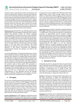 International Research Journal of Engineering and Technology (IRJET) e-ISSN: 2395-0056
Volume: 09 Issue: 04 | Apr 2022 www.irjet.net p-ISSN: 2395-0072
© 2022, IRJET | Impact Factor value: 7.529 | ISO 9001:2008 Certified Journal | Page 966
character spaces. Gaps between letters, punctuation, and
words are among them. The gap or character space between
each unit in the text determineshowthealgorithmworks.To
get the mean average between charactersinthesentence, an
average of the gaps is determined after the character spaces
are calculated. After that, the average gap distanceisapplied
to the sentence to be split. The sites of tokenization are the
locations where the character space exceeds the average
character space. The gap between words is always more
than the average gap and hence tokenization takes place at
the blank spaces between words in the sentences.
Naeun Lee et al. advocated the use of NLTK to achieve word
segmentation. Natural Language ToolKit (NLTK) is a Python
module that provides services for Natural Language
Processing (NLP). It has tokenizers built in. Users must first
import the package and then use the appropriate tokenizer,
which is available in the form of functions. Standard, letter,
word, classic, lowercase, N-gram, pattern, keyword, path,
and others are among the tokenizers included in the NLTK.
The word-punkt tokenizer, which breaks sentences at blank
spaces, is the most often used tokenizer. The NLTK
tokenizers are impressive in terms of accuracy, speed, and
efficiency. It also doesn't necessitate any algorithm
implementation because the package runs them in the
background.
For word segmentation, Tao Jaing describes how to use the
CRF (Conditional Random Fields) Algorithm. This method
prepares the computer to recognize gaps between letters.
The algorithm recognizes the space between characters in
the test sentence using this training.Forthegapdistance,the
system maintains a threshold value. If the value of gaps in
the test sentence is more than the specified threshold, then
the sentence splits at those points CRF necessitates a
significant amount of trainingforthesystem,whichprolongs
the process. When comparing the three ways shown above,
the NLTK proves to be more efficient in every way than the
other two. The use of NLTK does not necessitate the
implementation of any algorithm because the package
handles everything. Furthermore, the package's accuracy,
speed, and diversity outperform the two methods.
2. POS tagging
The practice of giving grammatical annotations to specific
words in sentences is known as POS Tagging. The Parts-Of-
Speech Tags are among the annotations. They indicate the
grammatical importance of a word in a sentence based on
the word's reliance on other words in that phrase, clause,
sentence, paragraph, and so on. Noun, verb, pronoun, and
other POS tags are widespread. There are a variety of
approaches that may be utilized to accomplish POS Tagging.
Some of these are discussed farther down.
Jerome R. Bellegarda for POS Tagging, an approach termed
latent analogy was presented. The latent semantic mapping
(LSM) approach is employedinthisalgorithm.It necessitates
training on the corpus supplied. The LSM keeps track of the
tagged feature space of the training corpus. Now, new
phrases are fed into the LSM for tagging, and the analysis is
run to see which sentences from the training data are the
most similar to the test sentence.Sentenceneighbourhoodis
the term for this. If two sentences have the same intent
matter, sentence neighbourhood holds true. Following the
discovery of intent matching sentences in the training data,
the POS tags associated with those sentences are mapped to
the test sentences.
Liner Yang et al. presented a method for implementing the
POS Tagger with Neural Networks.Thismethodhasa total of
"n" hidden layers. The amount of iterations or combinations
necessary to appropriately tag the relevant sentence
determines these layers. Each word in the phrase is tagged
with an appropriate POS tag at each layer of the algorithm,
and the tags are then transmitted to the next layer for
verification. Unless the followinglayergivesthesametagsas
the preceding layer, this will continue. Another method for
implementing the POS tagger is to use the standard
approach, which is to keep a dictionary of tags for the
language in question. The Python NLTK package has a built-
in Tagger that may be used by just importing the NLTK
module. The NLTK comes with a preset set of tags as well as
its own training data. It evaluates the statement and assigns
the appropriate tag. When comparing the three methods
above, the NLTK tagger comes out on top in terms of speed
and efficiency. The neural network approach, on the other
hand, provides the maximum accuracy because it goes
through numerous iterations.
3. Dependency Parsing
A dependency parser is a programme that uses grammatical
tags to determine the link between words in a phrase. After
parsing, it's time to move on to the following stage. For each
statement, a dependency tree or graph is built. The
dependency tree or parsing tree is the name given to this
tree. There are several approaches to parsing that may be
used. The following is a comparison between the two.
Bo Chen A technique for implementing the dependency tree
has been presented. It begins by determining the
interdependencies between the terms in the phrase. Each
word is examined to see whether it has a relationship or is
dependent on the other. The root is chosen as the term with
the most dependencies. The child nodes are the other words
that have a relationship with the root node. This process
continues until all of the words have been included into the
tree. The dependency parser tree is the tree form of the
sentence. Using the POS tags, the dependencies between the
words are discovered.
Zhenghua Li presented a more adapted dependency parser
model the parser constructs a parsed tree for the needed
sentence in the typical approach describedabove.Thetreeis
transformed to a graph in the graph-based dependency
 