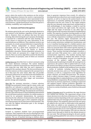 International Research Journal of Engineering and Technology (IRJET) e-ISSN: 2395-0056
Volume: 09 Issue: 04 | Apr 2022 www.irjet.net p-ISSN: 2395-0072
© 2022, IRJET | Impact Factor value: 7.529 | ISO 9001:2008 Certified Journal | Page 967
parser, where the words in the sentences are the vertices
and the dependence between the words is represented by
the edges. The parsed sentence is best represented in this
data format. The usual technique of parsing must always be
used. However, a graph-based parser increases the parser's
visibility, readability, and comprehension.
4. Synonym and Pattern Recognition
No sentence given by the user can be absolutely identical to
any sentence in the database, regardless of how large our
data is. However, there are phrases that have the same
meaning. After determining the user'spurpose,thedatabase
is searched for a statement with the same meaning. The
words chosen to represent the same information in the
matched phrases are different. They substitute wordsoruse
synonyms. As a result, synonym detection is required by the
system. Domain independent or domain dependent
synonyms exist for a given term. Synonyms for a term
throughout the full lexicon are known as domain
independent synonyms. Domain-dependent synonyms, on
the other hand, are synonyms for a single term in that
domain. There are various algorithms used for the detection
and extraction of synonyms, some of which are reviewed
below.
LinHua Gao et al. describes how to extract synonyms using
the classic dictionary technique. The system database
maintains a collection of synonyms forrelevanttermsinthat
area using this way. After then, the user's statement is
mapped to the synonym dataset. The discovered keywords
from the sentence are then compared to the synonym list to
see if they have the same intent. After that, all possible
synonyms of that term are searched in themaindatabasefor
a match. The closest sentence to the user sentence is
retrieved. This approach takes longer and necessitates
greater storage and complexity.
Sijun Qin For synonym extraction, a feature selection
strategy was presented. Positive tags for nouns, verbs, and
adjectives are indicated as positive tags in this manner,
whereas negative tags are marked for the rest of the parts of
speech tags. Using the POS tags, the polarity for each feature
(word) is then determined.It maybedefinitelydeterminedif
the overall feature polarity is positive.Asa wholesentenceis
tested for its synonymic interpretation, the synonyms
detection for the collection of characteristics will be pretty
strong. The information gain is then computed using the
extracted synonym sets for thatclauseofcharacteristics. The
one with the highest information gain is the strongest
synonym extracted.
Decision on ML Engine
Scripted or repetitive chatbots have pre-programmed
responses. They respond to the user by selecting from a list
of predetermined responses grouped accordingtotheuser's
question. The use of machine learning in chatbots allows
them to generate responses from scratch. It's utilized to
develop predictions about how users wouldrespondtotheir
inquiries, as well as to improve the system based on past
experiences. It constantly updating the databases as new
information from the user comes in. This engine analyses
what the user demands using supervised, unsupervised, or
both methodologies. It also employs a model to read the
user's intent and deliver the right results. The outcomes
might take the shape of forecasts or any other type of
analysis based onthe executionandanalysisofmathematical
models. The majority of machine learning models are built
on statistical and probabilistic analyses of the instances that
occur, with the computations resultingina predictionforthe
test case. The decision engine incorporates not only
prediction models, but also information retrieval methods
such as entity extractions, multiple text classifications, and
so on. A machine learning layer in a chatbot system is also
used to construct an ontological link forentitiesretrieved, as
well as to associate them with context-specific inquiries, as
well as their alternatives, synonyms, and machine-enabled
classes. These machine learning technologies transform a
simple and static FAQ system into a smart and tailored
communication experience. The machine learning layer
extends the capabilities of chatbots that deliver services
across a variety of disciplines. Its goal is to improve the
accuracy of the system's replies to users while
simultaneously broadening its breadth. By learning from its
experiences, the system is able to update itself. As a result,
the system is less likely to produce incorrectpredictions. For
illness prediction, chatbots in the healthcare area can utilize
a variety of methods, including clustering, Bayesian
networks, decision trees, and so on. The techniques of their
execution, as well as a comparison of the algorithms for
proper selection, are briefly discussed here. The system's
brain is called a decision engine. It entails using machine
learning algorithms to makepredictions,aswell asstatistical
and probabilistic computations.MLalsoallowsthesystemto
learn from its previous experiences, resulting in improved
and updated outputs. Disease prediction algorithms are
required for chatbots in the health-carearea.Predictionmay
be done in a variety of methods, some ofwhicharediscussed
here.
Sachin S. Gavankar et al. For prediction, the eager decision
tree method was devised. The improvised variant of the
classic decision tree is this form of decision tree. This tree is
created at runtime depending on the user's queries, and it is
updated when new user messages arrive. Considerhowwell
it predicts illness. The symptoms observed in the userquery
are added to the root node as child nodes in this approach.
New nodes are added as new symptoms are discovered.
Furthermore, for each symptom, the algorithm looks for the
second symptom that occurs most frequently with the first
and asks the user for that symptom. If he says yes, then the
system traces that path to check for the disease present at
the root node. This will keep iterating for all users and the
tree keeps getting updated for new entries ortracesthepath
available.
 