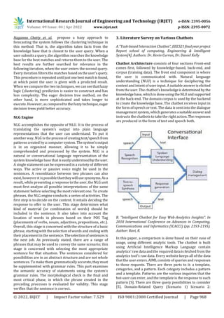 International Research Journal of Engineering and Technology (IRJET) e-ISSN: 2395-0056
Volume: 09 Issue: 04 | Apr 2022 www.irjet.net p-ISSN: 2395-0072
© 2022, IRJET | Impact Factor value: 7.529 | ISO 9001:2008 Certified Journal | Page 968
Naganna Chetty et al. propose a hazy approach to
forecasting the system follows the clustering technique in
this method. That is, the algorithm takes facts from the
knowledge base that is closest to the user query. When a
user submits a query, the algorithm searches the knowledge
base for the best matches and returns them to the user. The
best results are further searched for relevance in the
following iteration, when the user enters the second query.
Every iteration filters the matches basedontheuser'squery.
This procedure is repeated until just onebestmatchisfound,
at which point the user is given with a predicted result.
When we compare the two techniques, we can seethatfuzzy
logic (clustering) prediction is easier to construct and has
less complexity. The eager decision tree method, on the
other hand, is more sophisticated and takes longer to
execute. However, as comparedtothefuzzytechnique,eager
decision trees yield better accuracy.
NLG Engine
NLG accomplishes the opposite of NLU. It is the process of
translating the system's output into plain language
representations that the user can understand. To put it
another way, NLG is the processofcreatingtext/speechfrom
patterns created by a computer system. The system'soutput
is in an organized manner, allowing it to be simply
comprehended and processed by the system. NLG is a
natural or conversational language representation of the
system knowledge base that iseasilyunderstoodbytheuser.
A single statement can be expressed in a variety of different
ways. The active or passive voice might be used in the
sentences. A resemblance between two phrases can also
exist, however it is possible that theywill usesynonyms.Asa
result, while presenting a response to the user, the NLG unit
must first analyze all possible interpretations of the same
statement before selecting the most relevant one. To create
phrases, the NLG engine conducts a series of activities. The
first step is to decide on the content. It entails deciding the
response to offer to the user. This stage determines what
kind of material (or combination of words) should be
included in the sentence. It also takes into account the
location of words in phrases based on their POS Tag
(placements of verbs, nouns, adjectives, prepositions, etc.).
Overall, this stage is concerned with the structure of a basic
phrase, starting with the selection of words and ending with
their placement in the sentence. Theselectionofsentencesis
the next job. As previously stated, there are a range of
phrases that may be used to convey the same scenario; this
stage is concerned with selecting the most appropriate
sentence for that situation. The sentences considered for
possibilities are in an abstract structure and are not whole
sentences. To make them grammatically accurate,theymust
be supplemented with grammar rules. This part examines
the semantic accuracy of statements using the system's
grammar rules. The morphological check is the final and
most critical phase, in which the phrase created in the
preceding processes is evaluated for validity. This stage
verifies that the sentence is correct.
3. Literature Survey on Various Chatbots
A.“Task-based Interaction Chatbot”, EEE521finalyearproject
Report school of computing, Engineering & Intelligent
System[4]. Authors: Dr. Kevin Curran, Dr. Daniel Kelly
Chatbot Architecture consists of four sections Front-end
comes first, followed by knowledge-based, back-end, and
corpus (training data). The front end component is where
the user is communicated with. Natural language
understanding (NLU) is a technique for deciphering the
context and intent of user input. A suitable answer iselicited
from the user. The chatbot's knowledgeisdeterminedby the
knowledge base, which is done using theNLUandsupported
at the back-end. The domain corpus is used by the backend
to create the knowledge base. The chatbot receives input in
the form of speech or text. The data is sent into the dialogue
management system, which generatesa suitableanswer and
instructs the chatbots to take the right action.Theresponses
are produced in the form of text and speech both.
B. “Intelligent Chatbot for Easy Web-Analytics Insights”. In
2018 International Conference on Advances in Computing,
Communications and Informatics (ICACCI) (pp. 2193-2195).
Author: Ravi, R.
In this paper, a comparison is done based on their ease of
usage, using different analytic tools. The chatbot is built
using Artificial Intelligence Markup Language contain
analytics' raw data and the required data is fetched from the
analytics tool’s raw data. Every website keeps all of the data
that the user enters. AIML consists of queries and responses
to those requests. There are three parts to it: a template,
categories, and a pattern. Each category includes a pattern
and a template. Patterns are the various inquiries that the
bot-user can enter, and the template is the response to each
pattern [5]. There are three query possibilities to consider
[5]. Domain-Related Query (Scenario 1) Scenario 2:
 