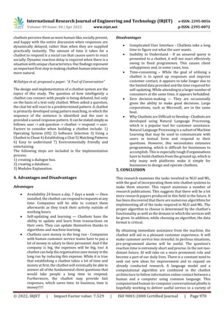 International Research Journal of Engineering and Technology (IRJET) e-ISSN: 2395-0056
Volume: 09 Issue: 04 | Apr 2022 www.irjet.net p-ISSN: 2395-0072
© 2022, IRJET | Impact Factor value: 7.529 | ISO 9001:2008 Certified Journal | Page 970
chatbots perceivethemasmorehuman-like,sociallypresent,
and happy with the entire discussion when responses are
dynamically delayed, rather than when they are supplied
practically instantly. The amount of time it takes for a
chatbot to respond is a social cue that causes users to react
socially. Dynamic reaction delay is required when there is a
situation with unique characteristics.Ourfindingsrepresent
an important first step in making chatbot-humaninteraction
more natural.
M.Dahiya et al. proposed a paper: “A Tool of Conversation”
The design and implementation of a chatbot system are the
topics of this study. The question of how intelligently a
chatbot can connect with people is being debated, but only
on the basis of a text-only chatbot. When asked a question,
the chat bit will react in a predetermined pattern. A chatbot
is primarily developed using pattern matching, in which the
sequence of the sentence is identified and the user is
provided a saved response pattern. Itcanbestatedsimplyas
follows: user -> ask question -> chatbot -> respond -> user.
Factors to consider when building a chatbot include: 1)
Operating System (OS) 2) Software Selection 3) Using a
Chatbot to Cheat 4) Establishing a Chat 5) MatchingPatterns
6) Easy to understand 7) Environmentally friendly and
entertaining.
The following steps are included in the implementation
process:
1) creating a dialogue box.
2) creating a database .
3) Modules Explanation.
4. Advantages and Disadvantages
Advantages
 Availability 24 hours a day, 7 days a week — Once
installed, the chatbot can respondtorequestsatany
time. Companies will be able to contact them
afterwards as they track their activity outside of
working hours.
 Self-updating and learning — Chatbots have the
ability to update and learn from transactions on
their own. They can update themselves thanks to
algorithms and machine learning.
 Chatbots save money in the long run - Companies
with human customer service teams have to pay a
lot of money in salary to their personnel. And if the
company is big, the expenses will be big, too! A
chatbot can help the organisationsavemoneyinthe
long run by reducing this expense. While it is true
that establishing a chatbot takes a lot of time and
money at first, the chatbot will eventually be ableto
answer all of the fundamental client questions that
would take people a long time to respond.
Furthermore, the chatbot may provide fast
responses, which saves time. In business, time is
money!!!!!
Disadvantages
 Complicated User Interface - Chatbots take a long
time to figure out what the user wants.
 Inability to Understand - If an unsaved query is
presented to a chatbot, it will not react effectively
owing to fixed programmes. This causes client
unhappiness and, in some cases, loss.
 Time-consuming – While the goal of utilising a
chatbot is to speed up responses and improve
customer contact, it appears to take longer due to
the limited data provided and the time required for
self-updating. While attendingtoa largernumberof
consumers at the same time, it appears befuddled.
 Zero decision-making — They are occasionally
given the ability to make good decisions. Large
corporations, such as Microsoft, are in the same
boat.
 Why Chatbots are Difficult to Develop -Chatbotsare
developed using Natural Language Processing,
which is a popular tool for customer assistance.
Natural Language Processing is a subset of Machine
Learning that may be used to communicate with
users in textual form and respond to their
questions. However, this necessitates extensive
programming, which is difficult for businesses to
accomplish. This is especially tough if organisations
have to build chatbots from the ground up, which is
why many web platforms make it simple for
businesses to design and operate chatbots.
5. CONCLUSION
This research examines the tasks involved in NLU and ML,
with the goal of incorporating them into chatbot systems to
make them smarter. This report examines a number of
research publications. This suggests that there will be a lot
more research papers produced in this field in the future. It
has been discovered that there are numerous algorithmsfor
implementing all of the tasks required in NLU and ML. The
proper algorithm to choose is determined by the chatbot's
functionality as well as the domain in which the services will
be given. In addition, while choosing an algorithm, the data
format is critical.
By obtaining immediate assistance from the machine, the
chatbot will aid in a pleasant customer experience. It will
make customer service less stressful. In perilous situations,
pre-programmed alarms will be useful. The question's
reaction time is extremely short and precise. In the not-too-
distant future, AI will take on a more prominent role and
become a part of our daily lives. There is a constant need to
seek out new ideas for improvement and to expand on
already conducted research. A language model and a
computational algorithm are combined in the chatbot
architecture to follow information online contact between a
human and a computer using common language. This
computerized human-to-computer conversational plinthsis
hopefully working to deliver useful service in a variety of
 
