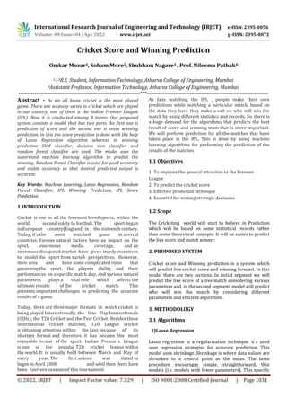 International Research Journal of Engineering and Technology (IRJET) e-ISSN: 2395-0056
Volume: 09 Issue: 04 | Apr 2022 www.irjet.net p-ISSN: 2395-0072
© 2022, IRJET | Impact Factor value: 7.529 | ISO 9001:2008 Certified Journal | Page 1031
Cricket Score and Winning Prediction
Omkar Mozar1, Soham More2, Shubham Nagare3 , Prof. Nileema Pathak4
1,2,3B.E. Student, Information Technology, Atharva College of Engineering, Mumbai
4Assistant Professor, Information Technology, Atharva College of Engineering, Mumbai
---------------------------------------------------------------------***---------------------------------------------------------------------
Abstract - As we all know cricket is the most played
game. There are so many series in cricket which are played
in our country, one of them is the Indian Premier League
(IPL). Now it is conducted among 8 teams. Our proposed
system consists a model that has two parts the first one is
prediction of score and the second one is team winning
prediction. In this the score prediction is done with the help
of Lasso Regression algorithm whereas in winning
prediction SVM classifier, decision tree classifier and
random forest classifier are used. The model uses the
supervised machine learning algorithm to predict the
winning. Random Forest Classifier is used for good accuracy
and stable accuracy so that desired predicted output is
accurate.
Key Words: Machine Learning, Lasso Regression, Random
Forest Classifier, IPL Winning Prediction, IPL Score
Prediction
1.INTRODUCTION
Cricket is one in all the foremost loved sports, within the
world, second solely to football. The sport began
in European country(England) in the sixteenth century.
Today, it's the most watched game in several
countries. Various natural factors have an impact on the
sport, enormous media coverage, and an
enormous dissipated market have given sturdy incentives
to model the sport from varied perspectives. However,
their area unit have some complicated rules that
governing the sport, the players ability and their
performances on a specific match day, and various natural
parameters plays a vital role which affects the
ultimate results of the cricket match. This
presents important challenges in predicting the accurate
results of a game.
Today, there are three major formats in which cricket is
being played Internationally, the One Day Internationals
(ODIs), the T20 Cricket and the Test Cricket. Besides these
international cricket matches, T20 League cricket
is obtaining attention within the fans because of its
shortest format and therefore it has became the most
enjoyable format of the sport. Indian Premiere League
is one of the popular T20 cricket league within
the world. It is usually held between March and May of
every year. The first season was slated to
begin in April 2008 and until then there have
been fourteen seasons of this tournament.
As fans watching the IPL , people make their own
predictions while watching a particular match, based on
the data they have they make a call on who will win the
match by using different statistics and records. So, there is
a huge demand for the algorithms that predicts the best
result of score and winning team that is more important.
We will perform prediction for all the matches that have
taken place in the IPL. This is done by using machine
learning algorithms for performing the prediction of the
results of the matches
1.1 Objectives
1. To improve the general attraction to the Premier
League
2. To predict the cricket score
3. Effective prediction technique
4. Essential for making strategic decisions
1.2 Scope
The Cricketing world will start to believe in Prediction
which will be based on some statistical records rather
than some theoretical concepts. It will be easier to predict
the live score and match winner.
2. PROPOSED SYSTEM
Cricket score and Winning prediction is a system which
will predict live cricket score and winning forecast. In this
model there are two sections. In initial segment we will
predict the live score of a live match considering various
parameters and, in the second segment, model will predict
who will win the match by considering different
parameters and efficient algorithms.
3. METHODOLOGY
3.1 Algorithms
1)Lasso Regression
Lasso regression is a regularization technique. it's used
over regression strategies for accurate prediction. This
model uses shrinkage. Shrinkage is where data values are
shrunken to a central point as the mean. The lasso
procedure encourages simple, straightforward, thin
models (i.e. models with fewer parameters). This specific
 