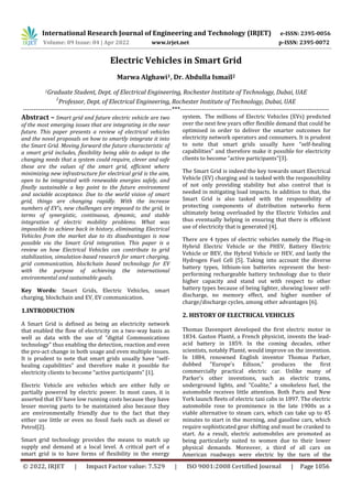 International Research Journal of Engineering and Technology (IRJET) e-ISSN: 2395-0056
Volume: 09 Issue: 04 | Apr 2022 www.irjet.net p-ISSN: 2395-0072
© 2022, IRJET | Impact Factor value: 7.529 | ISO 9001:2008 Certified Journal | Page 1056
Electric Vehicles in Smart Grid
Marwa Alghawi1, Dr. Abdulla Ismail2
1Graduate Student, Dept. of Electrical Engineering, Rochester Institute of Technology, Dubai, UAE
2
Professor, Dept. of Electrical Engineering, Rochester Institute of Technology, Dubai, UAE
---------------------------------------------------------------------***---------------------------------------------------------------------
Abstract – Smart grid and future electric vehicle are two
of the most emerging issues that are integrating in the near
future. This paper presents a review of electrical vehicles
and the novel proposals on how to smartly integrate it into
the Smart Grid. Moving forward the future characteristic of
a smart grid includes, flexibility being able to adapt to the
changing needs that a system could require, clever and safe
these are the values of the smart grid, efficient where
minimizing new infrastructure for electrical grid is the aim,
open to be integrated with renewable energies safely, and
finally sustainable a key point to the future environment
and sociable acceptance. Due to the world vision of smart
grid, things are changing rapidly. With the increase
numbers of EV’s, new challenges are imposed to the grid, in
terms of synergistic, continuous, dynamic, and stable
integration of electric mobility problems. What was
impossible to achieve back in history, eliminating Electrical
Vehicles from the market due to its disadvantages is now
possible via the Smart Grid integration. This paper is a
review on how Electrical Vehicles can contribute to grid
stabilization, simulation-based research for smart charging,
grid communication, blockchain based technology for EV
with the purpose of achieving the international
environmental and sustainable goals.
Key Words: Smart Grids, Electric Vehicles, smart
charging, blockchain and EV, EV communication.
1.INTRODUCTION
A Smart Grid is defined as being an electricity network
that enabled the flow of electricity on a two-way basis as
well as data with the use of “digital Communications
technology” thus enabling the detection, reaction and even
the pro-act change in both usage and even multiple issues.
It is prudent to note that smart grids usually have “self-
healing capabilities” and therefore make it possible for
electricity clients to become “active participants” [1].
Electric Vehicle are vehicles which are either fully or
partially powered by electric power. In most cases, it is
asserted that EV have low running costs because they have
lesser moving parts to be maintained also because they
are environmentally friendly due to the fact that they
either use little or even no fossil fuels such as diesel or
Petrol[2].
Smart grid technology provides the means to match up
supply and demand at a local level. A critical part of a
smart grid is to have forms of flexibility in the energy
system. The millions of Electric Vehicles (EVs) predicted
over the next few years offer flexible demand that could be
optimised in order to deliver the smarter outcomes for
electricity network operators and consumers. It is prudent
to note that smart grids usually have “self-healing
capabilities” and therefore make it possible for electricity
clients to become “active participants”[3].
The Smart Grid is indeed the key towards smart Electrical
Vehicle (EV) charging and is tasked with the responsibility
of not only providing stability but also control that is
needed in mitigating load impacts. In addition to that, the
Smart Grid is also tasked with the responsibility of
protecting components of distribution networks form
ultimately being overloaded by the Electric Vehicles and
thus eventually helping in ensuring that there is efficient
use of electricity that is generated [4].
There are 4 types of electric vehicles namely the Plug-in
Hybrid Electric Vehicle or the PHEV, Battery Electric
Vehicle or BEV, the Hybrid Vehicle or HEV, and lastly the
Hydrogen Fuel Cell [5]. Taking into account the diverse
battery types, lithium-ion batteries represent the best-
performing rechargeable battery technology due to their
higher capacity and stand out with respect to other
battery types because of being lighter, showing lower self-
discharge, no memory effect, and higher number of
charge/discharge cycles, among other advantages [6].
2. HISTORY OF ELECTRICAL VEHICLES
Thomas Davenport developed the first electric motor in
1834. Gaston Planté, a French physicist, invents the lead-
acid battery in 1859. In the coming decades, other
scientists, notably Planté, would improve on the invention.
In 1884, renowned English inventor Thomas Parker,
dubbed "Europe's Edison," produces the first
commercially practical electric car. Unlike many of
Parker's other inventions, such as electric trams,
underground lights, and "Coalite," a smokeless fuel, the
automobile receives little attention. Both Paris and New
York launch fleets of electric taxi cabs in 1897. The electric
automobile rose to prominence in the late 1900s as a
viable alternative to steam cars, which can take up to 45
minutes to start in the morning, and gasoline cars, which
require sophisticated gear shifting and must be cranked to
start. As a result, electric automobiles are promoted as
being particularly suited to women due to their lower
physical demands. Moreover, a third of all cars on
American roadways were electric by the turn of the
 