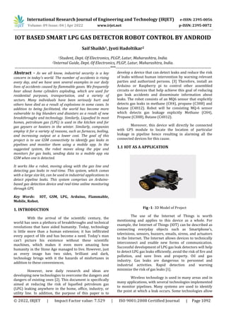 International Research Journal of Engineering and Technology (IRJET) e-ISSN: 2395-0056
Volume: 09 Issue: 04 | Apr 2022 www.irjet.net p-ISSN: 2395-0072
© 2022, IRJET | Impact Factor value: 7.529 | ISO 9001:2008 Certified Journal | Page 1092
IOT BASED SMART LPG GAS DETECTOR ROBOT CONTROL BY ANDROID
Saif Shaikh1, Jyoti Hadoltikar2
1Student, Dept. Of Electronics, PLGP, Latur, Maharashtra, India.
2Internal Guide, Dept. Of Electronics, PLGP, Latur, Maharashtra, India.
---------------------------------------------------------------------***---------------------------------------------------------------------
Abstract - As we all know, industrial security is a key
concern in today's world. The number of accidents is rising
every day, and we have seen several examples in our daily
lives of accidents caused by flammable gases. We frequently
hear about home cylinders exploding, which are used for
residential purposes, transportation, and a variety of
sectors. Many individuals have been seriously hurt and
others have died as a result of explosions in some cases. In
addition to being facilitated, the world has become more
vulnerable to big blunders and disasters as a result of new
breakthroughs and technology. Similarly, Liquefied In most
homes, petroleum gas (LPG) is used in the kitchen and for
gas geysers or heaters in the winter. Similarly, companies
employ it for a variety of reasons, such as furnaces, boiling,
and increasing output at a lower cost. The goal of this
project is to use GSM connectivity to identify gas leaks in
pipelines and monitor them using a mobile app. In the
suggested system, the robot moves along the pipe and
monitors for gas leaks, sending data to a mobile app via
GSM when one is detected.
It works like a robot, moving along with the gas line and
detecting gas leaks in real-time. This system, which comes
with a large size kit, can be used in industrial applications to
detect pipeline leaks. This system comprises an Arduino-
based gas detection device and real-time online monitoring
through GPS.
Key Words: IOT, GSM, LPG, Arduino, Flammable,
Mobile, Robot.
1. INTRODUCTION
With the arrival of the scientific century, the
world has seen a plethora of breakthroughs and technical
revolutions that have aided humanity. Today, technology
is little more than a human extension; it has infiltrated
every aspect of life and has become a need. Today's man
can't picture his existence without these scientific
machines, which makes it even more amazing how
humanity in the Stone Age managed to live. However, just
as every image has two sides, brilliant and dark,
technology brings with it the hazards of misfortunes in
addition to these conveniences.
However, new daily research and ideas are
developing new technologies to overcome the dangers and
dangers of existing ones [2]. This document is specifically
aimed at reducing the risk of liquefied petroleum gas
(LPG) leaking anywhere in the home, office, industry, or
utility line. In addition, the purpose of this paper is to
develop a device that can detect leaks and reduce the risk
of leaks without human intervention by warning relevant
parties and authorized persons. [3] Therefore, install an
Arduino or Raspberry pi to control other assembled
circuits or devices that help achieve this goal of reducing
gas leak accidents and disseminate information about
leaks. The robot consists of an MQ6 sensor that explicitly
detects gas leaks in methane (CH4), propane (C3H8) and
butane (C4H12). Robot will be consisting MQ-6 sensor
which detects gas leakage explicitly Methane (CH4),
Propane (C3H8), Butane (C4H12).
Moreover, this device will directly be connected
with GPS module to locate the location of particular
leakage in pipeline hence resulting in alarming all the
connected devices for this cause.
1.1 IOT AS A APPLICATION
Fig -1: 3D Model of Project
The use of the Internet of Things is worth
mentioning and applies to this device as a whole. For
example, the Internet of Things (IOT) can be described as
connecting everyday objects such as Smartphone’s,
televisions, sensors, buzzers, emails, sirens, and actuators
to the Internet. The Internet allows devices to technically
interconnect and enable new forms of communication.
Successful development of LPG gas leak detectors will help
to detect LPG gas leaks efficiently, avoid the risk of fire and
pollution, and save lives and property. Oil and gas
industry. Gas leaks are dangerous to personnel and
industrial activities. Rapid detection and warning
minimize the risk of gas leaks [1].
Wireless technology is used in many areas and in
many applications, with several technologies implemented
to monitor pipelines. Many systems are used to identify
the point at which a leak occurs. Some technologies allow
 