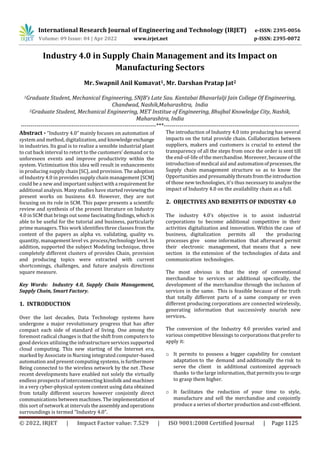 International Research Journal of Engineering and Technology (IRJET) e-ISSN: 2395-0056
Volume: 09 Issue: 04 | Apr 2022 www.irjet.net p-ISSN: 2395-0072
© 2022, IRJET | Impact Factor value: 7.529 | ISO 9001:2008 Certified Journal | Page 1125
Industry 4.0 in Supply Chain Management and its Impact on
Manufacturing Sectors
Mr. Swapnil Anil Kumavat1, Mr. Darshan Pratap Jat2
1Graduate Student, Mechanical Engineering, SNJB’s Late Sau. Kantabai Bhavarlalji Jain College Of Engineering,
Chandwad, Nashik,Maharashtra, India
2Graduate Student, Mechanical Engineering, MET Institue of Engineering, Bhujbal Knowledge City, Nashik,
Maharashtra, India
---------------------------------------------------------------------***---------------------------------------------------------------------
Abstract - “Industry 4.0” mainly focuses on automation of
system and method, digitalization, and knowledge exchange
in industries. Its goal is to realize a sensible industrial plant
to cut back interval to retort to the customers’ demand or to
unforeseen events and improve productivity within the
system. Victimization this idea will result in enhancements
in producing supply chain [SC], and provision. The adoption
of Industry 4.0 in provides supply chain management [SCM]
could be a new and important subjectwitha requirement for
additional analysis. Many studies have startedreviewingthe
present works on business 4.0. However, they are not
focusing on its role in SCM. This paper presents a scientific
review and synthesis of the present literature on Industry
4.0 in SCM that brings out some fascinatingfindings, whichis
able to be useful for the tutorial and business, particularly
prime managers. This work identifies three classes from the
content of the papers as alpha vs. validating, quality vs.
quantity, management level vs. process/technology level. In
addition, supported the subject Modeling technique, three
completely different clusters of provides Chain, provision
and producing topics were extracted with current
shortcomings, challenges, and future analysis directions
square measure.
Key Words: Industry 4.0, Supply Chain Management,
Supply Chain, Smart Factory.
1. INTRODUCTION
Over the last decades, Data Technology systems have
undergone a major revolutionary progress that has after
compact each side of standard of living. One among the
foremost radical changes is that the shift from computers to
good devices utilizing the infrastructure services supported
cloud computing. This new starting of the Internet era,
marked by Associate in Nursing integrated computer-based
automation and present computing systems, is furthermore
Being connected to the wireless network by the net .These
recent developments have enabled not solely the virtually
endless prospects of interconnecting kinsfolk and machines
in a very cyber-physical system context using data obtained
from totally different sources however conjointly direct
communications between machines. The implementation of
this sort of network at intervalstheassemblyandoperations
surroundings is termed “Industry 4.0”.
The introduction of Industry 4.0 into producing has several
impacts on the total provide chain. Collaboration between
suppliers, makers and customers is crucial to extend the
transparency of all the steps from once the order is sent till
the end-of-life of the merchandise. Moreover, because of the
introduction of medical aid and automationofprocesses,the
Supply chain management structure so as to know the
Opportunities and presumablythreatsfromtheintroduction
of those new technologies, it's thus necessary to analyze the
impact of Industry 4.0 on the availability chain as a full.
2. OBJECTIVES AND BENEFITS OF INDUSTRY 4.0
The industry 4.0’s objective is to assist industrial
corporations to become additional competitive in their
activities digitalization and innovation. Within the case of
business, digitalization permits all the producing
processes give some information that afterward permit
their electronic management, that means that a new
section in the extension of the technologies of data and
communication technologies.
The most obvious is that the step of conventional
merchandise to services or additional specifically, the
development of the merchandise through the inclusion of
services in the same. This is feasible because of the truth
that totally different parts of a same company or even
different producing corporations are connected wirelessly,
generating information that successively nourish new
services.
The conversion of the Industry 4.0 provides varied and
various competitive blessings to corporations that prefer to
apply it:
o It permits to possess a bigger capability for constant
adaptation to the demand and additionally the risk to
serve the client in additional customized approach
thanks to the large information, that permits you to urge
to grasp them higher.
o It facilitates the reduction of your time to style,
manufacture and sell the merchandise and conjointly
produce a series of shorter production and cost-efficient.
 