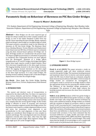 International Research Journal of Engineering and Technology (IRJET) e-ISSN: 2395-0056
Volume: 09 Issue: 04 | April 2022 www.irjet.net p-ISSN: 2395-0072
© 2022, IRJET | Impact Factor value: 7.529 | ISO 9001:2008 Certified Journal | Page 1140
Parametric Study on Behaviour of Skewness on PSC Box Girder Bridges
Pranav K. Mhatre1, Roshni John2
1P.G. Student, Department of Civil Engineering, Saraswati College of Engineering, Kharghar, Navi Mumbai, India
2Associate Professor, Department of Civil Engineering, Saraswati College of Engineering, Kharghar, Navi Mumbai,
India
---------------------------------------------------------------------***---------------------------------------------------------------------
Abstract – Skew Bridges are the most required type of
bridge but always evaded due to their complex analysis and
design, as even in the Indian Standard it didn’t have any
specific clause regarding this type of bridge. Mostly, engineers
adapt and design a skew bridge as a straight bridge on a field.
This paper presents a parametric study on the behaviour of
skewness on PSC Box Girder Bridge. The Maximum Shear
Force, Bending Moment, Torsion Moment and Displacement
under Dead Load and IRC Class A Vehicle load are evaluated,
using the finite element-based software CSi Bridge v22. In
total, 50 bridge models are considered for the present study.
The impact of different parameters is calculated. As geometry
is considered, then Trapezoidal Sections are more efficient
than the Rectangular. Skewness of a bridge affects
insignificantly on 10° and 20° bridges, but bridgeswithhigher
degree skew angle requires careful in-depth analysis. Shear
Force decreases insignificantly as the skew angle increases.
The hogging bending moment in the skew bridge increases,
where the sagging moment decreases as the skew angle
increases. Torsion is the biggest factor as it changes radically
as the skew angle increases. In 2 and 3 Span bridges, the
bending moment suddenly changesat60°. Intheskewbridgea
displacement is less than the straight bridge.
Key Words: Skew Angle, Box Girder Bridge, Bending
Moment, Shear Force, Torsion, Displacement,FiniteElement
Method.
1. INTRODUCTION
The easiest and shortest route of transportation is
required for the ideal traffic flow. For that, it is required to
cross various obstacles and barriers. Bridges are used to
avoid these ground-based obstaclesandcut-shortlongroute
to short. The Box Girder Bridge section is the most used but
very complex than the normal girder bridge. As Box Girder
Bridge is efficient in terms of economy and structural
function nowadays engineers prefer this bridge section. For
the fastest route requires a simple alignmentwithoutcurves
and turns, but sometimes cross alignment is not
perpendicular to the road alignment, in that case Skew
Bridges are considered. Skew bridges are very complex to
analysis and design. The road alignment and cross obstacle
alignment coincide with each other, other than the right
angle is known as Skew Angle. Most engineers design the
skew angle up to 20° as the straight bridge.
Figure 1 : Skew Bridge Layout
2. LITERAURE SURVEY
Preeti A. et al. (2019) This paper presents a study on
simply supported, single cell, skew reinforced cement
concrete box-girder bridge. The maximum bendingmoment
and maximum shear force in interior and exterior girders
under the IRC class-A wheel load are evaluated, using the
finite element-based software SAP 2000 v.14.0.0. Intotal,56
bridge models are considered for investigation. A
convergence study is carried out on bridge model to select
the appropriate mesh size for ensuring the reliable results.
The influence of the identified design parameters is
investigated. The presence of skew angle reduces the
bending moment and increases the shear force in both the
girders. [12]
Nidhi G. et al. (2019) Analysis of RCC box girder bridge is
carried out for three different box girder sections, i.e. single,
double and triple cells using finite element technique by
linear static method of analysis. Bridge models are studied
with the variation of degree of curvature, which is varied
from 0° to 60° at an interval of 6°. Load cases considered are
dead load and live load conforming to Indian Road Congress
(IRC). The variation of bending moment, torsional moment,
shear force and deflection is studied which are found to be
increased with curvature. It has been estimated that the
increased deflection in single, double and triple cell box
girder bridges is about 295%, 280%and245%,respectively,
in between 0°(straight) and 60° curved bridges. This study
states that the design of curved bridges is not a simple task
which needs to be performed with utmost care. [11]
 