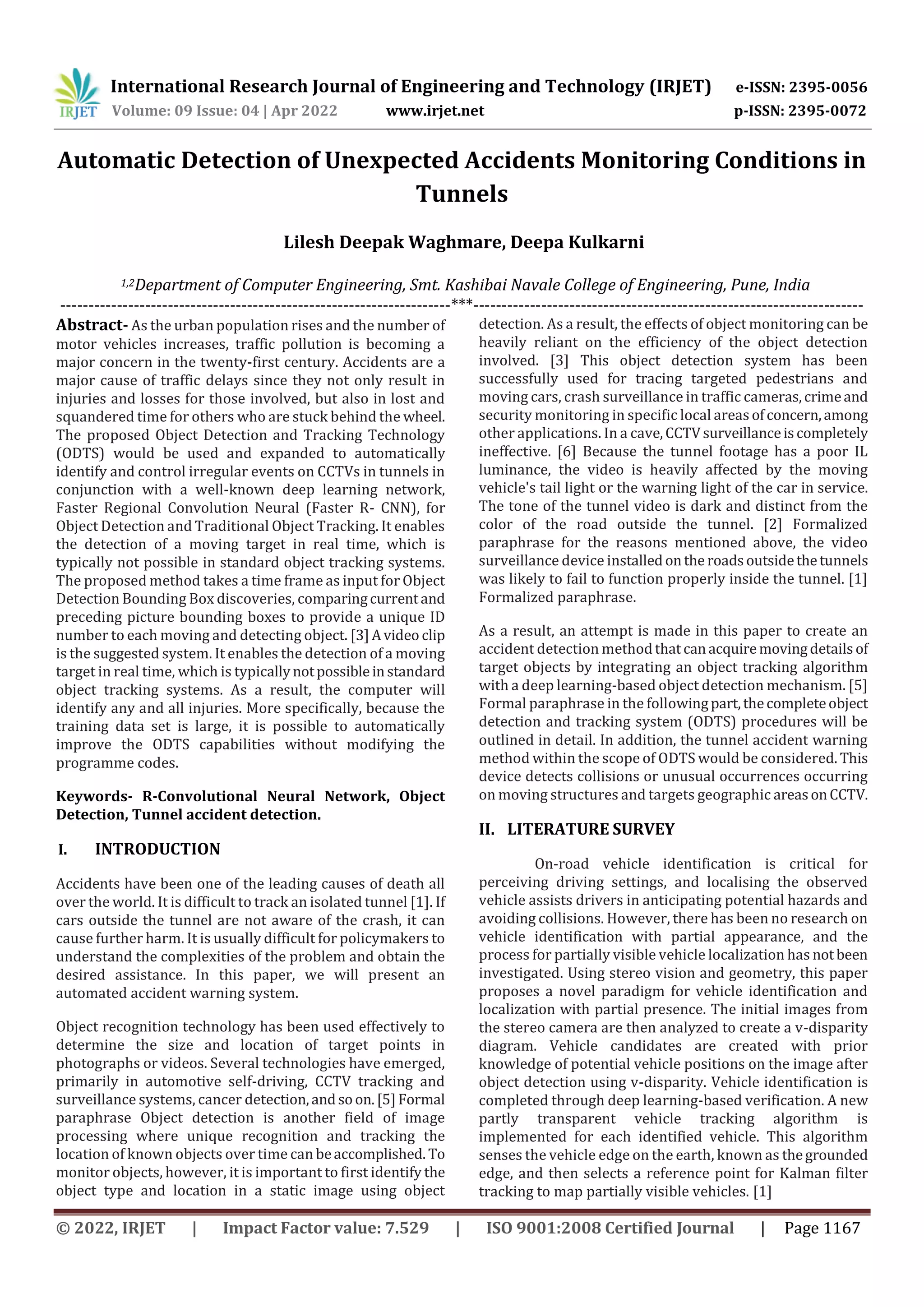 International Research Journal of Engineering and Technology (IRJET) e-ISSN: 2395-0056
Volume: 09 Issue: 04 | Apr 2022 www.irjet.net p-ISSN: 2395-0072
© 2022, IRJET | Impact Factor value: 7.529 | ISO 9001:2008 Certified Journal | Page 1167
Automatic Detection of Unexpected Accidents Monitoring Conditions in
Tunnels
Lilesh Deepak Waghmare, Deepa Kulkarni
1,2Department of Computer Engineering, Smt. Kashibai Navale College of Engineering, Pune, India
---------------------------------------------------------------------***---------------------------------------------------------------------
Abstract- As the urban population rises and the number of
motor vehicles increases, traffic pollution is becoming a
major concern in the twenty-first century. Accidents are a
major cause of traffic delays since they not only result in
injuries and losses for those involved, but also in lost and
squandered time for others who are stuck behind the wheel.
The proposed Object Detection and Tracking Technology
(ODTS) would be used and expanded to automatically
identify and control irregular events on CCTVs in tunnels in
conjunction with a well-known deep learning network,
Faster Regional Convolution Neural (Faster R- CNN), for
Object Detection and Traditional Object Tracking. It enables
the detection of a moving target in real time, which is
typically not possible in standard object tracking systems.
The proposed method takes a time frame as input for Object
Detection Bounding Box discoveries, comparingcurrentand
preceding picture bounding boxes to provide a unique ID
number to each moving and detecting object. [3]Avideo clip
is the suggested system. It enables the detection of a moving
target in real time, which is typicallynotpossibleinstandard
object tracking systems. As a result, the computer will
identify any and all injuries. More specifically, because the
training data set is large, it is possible to automatically
improve the ODTS capabilities without modifying the
programme codes.
Keywords- R-Convolutional Neural Network, Object
Detection, Tunnel accident detection.
I. INTRODUCTION
Accidents have been one of the leading causes of death all
over the world. It is difficult to track an isolated tunnel [1]. If
cars outside the tunnel are not aware of the crash, it can
cause further harm. It is usually difficult for policymakers to
understand the complexities of the problem and obtain the
desired assistance. In this paper, we will present an
automated accident warning system.
Object recognition technology has been used effectively to
determine the size and location of target points in
photographs or videos. Several technologies have emerged,
primarily in automotive self-driving, CCTV tracking and
surveillance systems, cancer detection,andsoon.[5]Formal
paraphrase Object detection is another field of image
processing where unique recognition and tracking the
location of known objects over time can beaccomplished. To
monitor objects, however, it is important to first identify the
object type and location in a static image using object
detection. As a result, the effects of object monitoring can be
heavily reliant on the efficiency of the object detection
involved. [3] This object detection system has been
successfully used for tracing targeted pedestrians and
moving cars, crash surveillance in traffic cameras,crimeand
security monitoring in specific local areasofconcern,among
other applications. In a cave,CCTVsurveillanceiscompletely
ineffective. [6] Because the tunnel footage has a poor IL
luminance, the video is heavily affected by the moving
vehicle's tail light or the warning light of the car in service.
The tone of the tunnel video is dark and distinct from the
color of the road outside the tunnel. [2] Formalized
paraphrase for the reasons mentioned above, the video
surveillance device installedonthe roadsoutsidethetunnels
was likely to fail to function properly inside the tunnel. [1]
Formalized paraphrase.
As a result, an attempt is made in this paper to create an
accident detection methodthatcanacquiremovingdetailsof
target objects by integrating an object tracking algorithm
with a deep learning-based object detection mechanism. [5]
Formal paraphrase in the followingpart,thecompleteobject
detection and tracking system (ODTS) procedures will be
outlined in detail. In addition, the tunnel accident warning
method within the scope of ODTS would be considered. This
device detects collisions or unusual occurrences occurring
on moving structures and targets geographic areasonCCTV.
II. LITERATURE SURVEY
On-road vehicle identification is critical for
perceiving driving settings, and localising the observed
vehicle assists drivers in anticipating potential hazards and
avoiding collisions. However, there has been no research on
vehicle identification with partial appearance, and the
process for partially visible vehicle localization has notbeen
investigated. Using stereo vision and geometry, this paper
proposes a novel paradigm for vehicle identification and
localization with partial presence. The initial images from
the stereo camera are then analyzed to create a v-disparity
diagram. Vehicle candidates are created with prior
knowledge of potential vehicle positions on the image after
object detection using v-disparity. Vehicle identification is
completed through deep learning-based verification. A new
partly transparent vehicle tracking algorithm is
implemented for each identified vehicle. This algorithm
senses the vehicle edge on the earth, known as thegrounded
edge, and then selects a reference point for Kalman filter
tracking to map partially visible vehicles. [1]
 