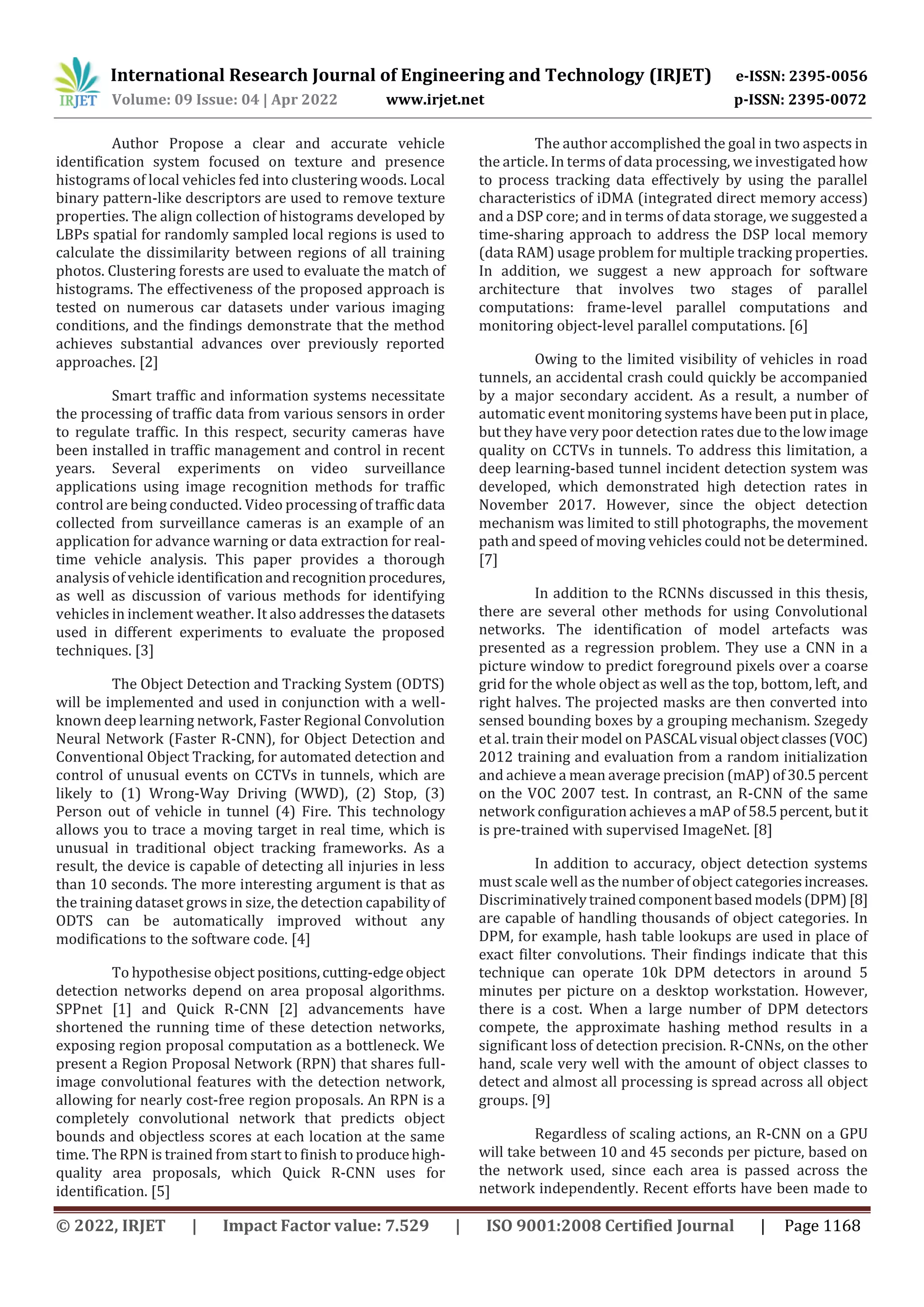 International Research Journal of Engineering and Technology (IRJET) e-ISSN: 2395-0056
Volume: 09 Issue: 04 | Apr 2022 www.irjet.net p-ISSN: 2395-0072
© 2022, IRJET | Impact Factor value: 7.529 | ISO 9001:2008 Certified Journal | Page 1168
Author Propose a clear and accurate vehicle
identification system focused on texture and presence
histograms of local vehicles fed into clustering woods. Local
binary pattern-like descriptors are used to remove texture
properties. The align collection of histograms developed by
LBPs spatial for randomly sampled local regions is used to
calculate the dissimilarity between regions of all training
photos. Clustering forests are used to evaluate the match of
histograms. The effectiveness of the proposed approach is
tested on numerous car datasets under various imaging
conditions, and the findings demonstrate that the method
achieves substantial advances over previously reported
approaches. [2]
Smart traffic and information systems necessitate
the processing of traffic data from various sensors in order
to regulate traffic. In this respect, security cameras have
been installed in traffic management and control in recent
years. Several experiments on video surveillance
applications using image recognition methods for traffic
control are being conducted. Video processing of trafficdata
collected from surveillance cameras is an example of an
application for advance warning or data extraction for real-
time vehicle analysis. This paper provides a thorough
analysis of vehicle identificationandrecognitionprocedures,
as well as discussion of various methods for identifying
vehicles in inclement weather. It also addresses thedatasets
used in different experiments to evaluate the proposed
techniques. [3]
The Object Detection and Tracking System (ODTS)
will be implemented and used in conjunction with a well-
known deep learning network, Faster Regional Convolution
Neural Network (Faster R-CNN), for Object Detection and
Conventional Object Tracking, for automated detection and
control of unusual events on CCTVs in tunnels, which are
likely to (1) Wrong-Way Driving (WWD), (2) Stop, (3)
Person out of vehicle in tunnel (4) Fire. This technology
allows you to trace a moving target in real time, which is
unusual in traditional object tracking frameworks. As a
result, the device is capable of detecting all injuries in less
than 10 seconds. The more interesting argument is that as
the training dataset grows in size, the detection capabilityof
ODTS can be automatically improved without any
modifications to the software code. [4]
To hypothesise object positions,cutting-edgeobject
detection networks depend on area proposal algorithms.
SPPnet [1] and Quick R-CNN [2] advancements have
shortened the running time of these detection networks,
exposing region proposal computation as a bottleneck. We
present a Region Proposal Network (RPN) that shares full-
image convolutional features with the detection network,
allowing for nearly cost-free region proposals. An RPN is a
completely convolutional network that predicts object
bounds and objectless scores at each location at the same
time. The RPN is trained from start to finish to producehigh-
quality area proposals, which Quick R-CNN uses for
identification. [5]
The author accomplished the goal in two aspects in
the article. In terms of data processing, we investigated how
to process tracking data effectively by using the parallel
characteristics of iDMA (integrated direct memory access)
and a DSP core; and in terms of data storage, we suggested a
time-sharing approach to address the DSP local memory
(data RAM) usage problem for multiple tracking properties.
In addition, we suggest a new approach for software
architecture that involves two stages of parallel
computations: frame-level parallel computations and
monitoring object-level parallel computations. [6]
Owing to the limited visibility of vehicles in road
tunnels, an accidental crash could quickly be accompanied
by a major secondary accident. As a result, a number of
automatic event monitoring systems have been put in place,
but they have very poor detection rates due tothelowimage
quality on CCTVs in tunnels. To address this limitation, a
deep learning-based tunnel incident detection system was
developed, which demonstrated high detection rates in
November 2017. However, since the object detection
mechanism was limited to still photographs, the movement
path and speed of moving vehicles could not be determined.
[7]
In addition to the RCNNs discussed in this thesis,
there are several other methods for using Convolutional
networks. The identification of model artefacts was
presented as a regression problem. They use a CNN in a
picture window to predict foreground pixels over a coarse
grid for the whole object as well as the top, bottom, left, and
right halves. The projected masks are then converted into
sensed bounding boxes by a grouping mechanism. Szegedy
et al. train their model on PASCALvisual objectclasses(VOC)
2012 training and evaluation from a random initialization
and achieve a mean average precision (mAP)of30.5percent
on the VOC 2007 test. In contrast, an R-CNN of the same
network configuration achieves a mAP of 58.5percent, butit
is pre-trained with supervised ImageNet. [8]
In addition to accuracy, object detection systems
must scale well as the number of object categoriesincreases.
Discriminativelytrainedcomponentbasedmodels(DPM)[8]
are capable of handling thousands of object categories. In
DPM, for example, hash table lookups are used in place of
exact filter convolutions. Their findings indicate that this
technique can operate 10k DPM detectors in around 5
minutes per picture on a desktop workstation. However,
there is a cost. When a large number of DPM detectors
compete, the approximate hashing method results in a
significant loss of detection precision. R-CNNs, on the other
hand, scale very well with the amount of object classes to
detect and almost all processing is spread across all object
groups. [9]
Regardless of scaling actions, an R-CNN on a GPU
will take between 10 and 45 seconds per picture, based on
the network used, since each area is passed across the
network independently. Recent efforts have been made to
 