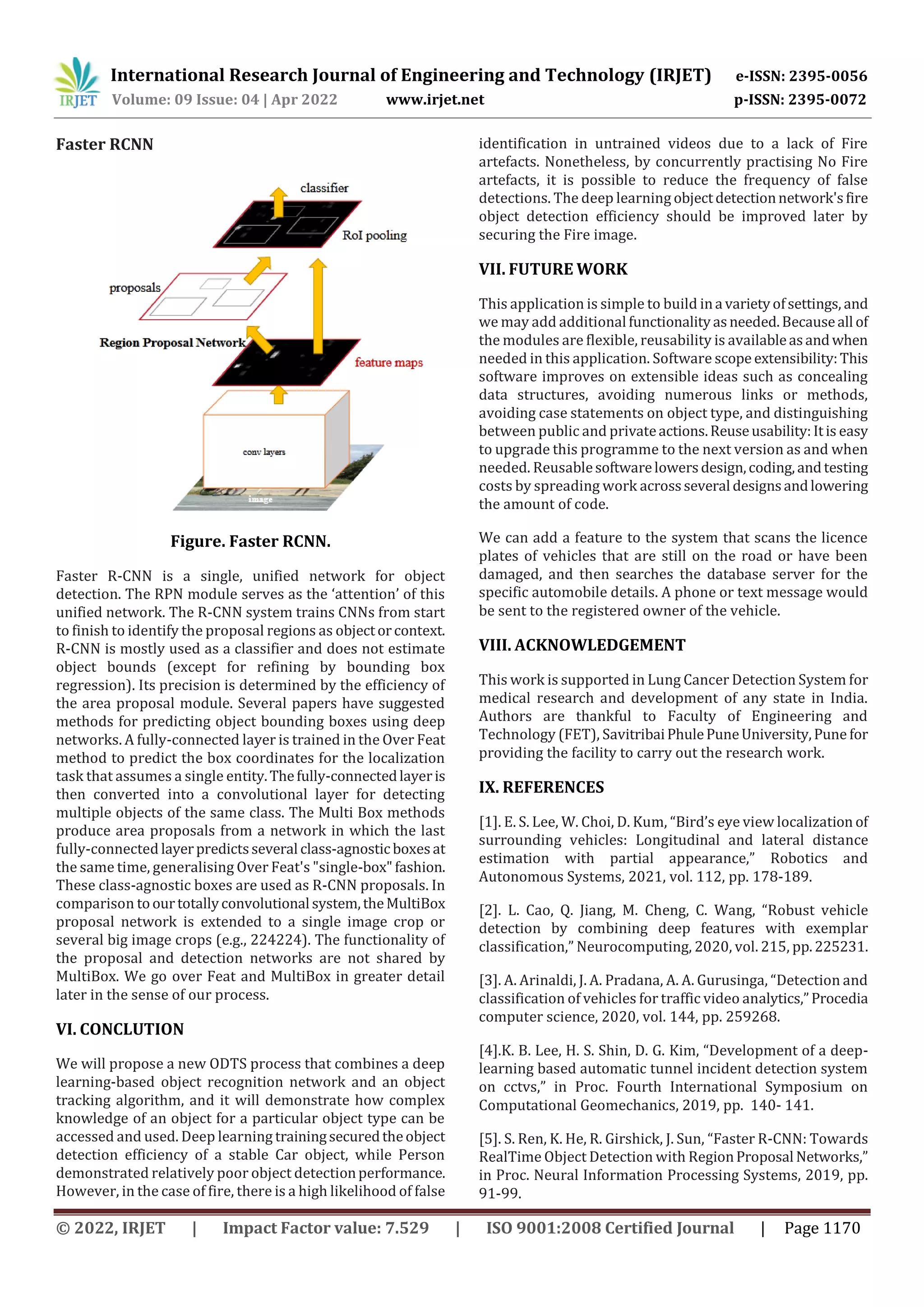 International Research Journal of Engineering and Technology (IRJET) e-ISSN: 2395-0056
Volume: 09 Issue: 04 | Apr 2022 www.irjet.net p-ISSN: 2395-0072
© 2022, IRJET | Impact Factor value: 7.529 | ISO 9001:2008 Certified Journal | Page 1170
Faster RCNN
Figure. Faster RCNN.
Faster R-CNN is a single, unified network for object
detection. The RPN module serves as the ‘attention’ of this
unified network. The R-CNN system trains CNNs from start
to finish to identify the proposal regions as objectorcontext.
R-CNN is mostly used as a classifier and does not estimate
object bounds (except for refining by bounding box
regression). Its precision is determined by the efficiency of
the area proposal module. Several papers have suggested
methods for predicting object bounding boxes using deep
networks. A fully-connected layer is trained in the Over Feat
method to predict the box coordinates for the localization
task that assumes a single entity.Thefully-connectedlayeris
then converted into a convolutional layer for detecting
multiple objects of the same class. The Multi Box methods
produce area proposals from a network in which the last
fully-connected layerpredictsseveral class-agnosticboxesat
the same time, generalising Over Feat's "single-box"fashion.
These class-agnostic boxes are used as R-CNN proposals. In
comparison toourtotallyconvolutional system,theMultiBox
proposal network is extended to a single image crop or
several big image crops (e.g., 224224). The functionality of
the proposal and detection networks are not shared by
MultiBox. We go over Feat and MultiBox in greater detail
later in the sense of our process.
VI. CONCLUTION
We will propose a new ODTS process that combines a deep
learning-based object recognition network and an object
tracking algorithm, and it will demonstrate how complex
knowledge of an object for a particular object type can be
accessed and used. Deep learning trainingsecuredtheobject
detection efficiency of a stable Car object, while Person
demonstrated relatively poor object detectionperformance.
However, in the case of fire, there is a high likelihood of false
identification in untrained videos due to a lack of Fire
artefacts. Nonetheless, by concurrently practising No Fire
artefacts, it is possible to reduce the frequency of false
detections. The deep learning objectdetectionnetwork'sfire
object detection efficiency should be improved later by
securing the Fire image.
VII. FUTURE WORK
This application is simple to build ina varietyofsettings, and
we may add additional functionalityasneeded.Becauseall of
the modules are flexible, reusability is availableasandwhen
needed in this application. Software scope extensibility:This
software improves on extensible ideas such as concealing
data structures, avoiding numerous links or methods,
avoiding case statements on object type, and distinguishing
between public and privateactions.Reuseusability:Itis easy
to upgrade this programme to the next version as and when
needed. Reusablesoftwarelowersdesign,coding,andtesting
costs by spreading work acrossseveral designsandlowering
the amount of code.
We can add a feature to the system that scans the licence
plates of vehicles that are still on the road or have been
damaged, and then searches the database server for the
specific automobile details. A phone or text message would
be sent to the registered owner of the vehicle.
VIII. ACKNOWLEDGEMENT
This work is supported in Lung Cancer Detection System for
medical research and development of any state in India.
Authors are thankful to Faculty of Engineering and
Technology (FET), SavitribaiPhulePuneUniversity,Pune for
providing the facility to carry out the research work.
IX. REFERENCES
[1]. E. S. Lee, W. Choi, D. Kum, “Bird’s eye view localization of
surrounding vehicles: Longitudinal and lateral distance
estimation with partial appearance,” Robotics and
Autonomous Systems, 2021, vol. 112, pp. 178-189.
[2]. L. Cao, Q. Jiang, M. Cheng, C. Wang, “Robust vehicle
detection by combining deep features with exemplar
classification,” Neurocomputing, 2020, vol. 215, pp.225231.
[3]. A. Arinaldi, J. A. Pradana, A. A. Gurusinga, “Detection and
classification of vehicles for traffic video analytics,”Procedia
computer science, 2020, vol. 144, pp. 259268.
[4].K. B. Lee, H. S. Shin, D. G. Kim, “Development of a deep-
learning based automatic tunnel incident detection system
on cctvs,” in Proc. Fourth International Symposium on
Computational Geomechanics, 2019, pp. 140- 141.
[5]. S. Ren, K. He, R. Girshick, J. Sun, “Faster R-CNN: Towards
RealTime Object Detection with RegionProposal Networks,”
in Proc. Neural Information Processing Systems, 2019, pp.
91-99.
 
