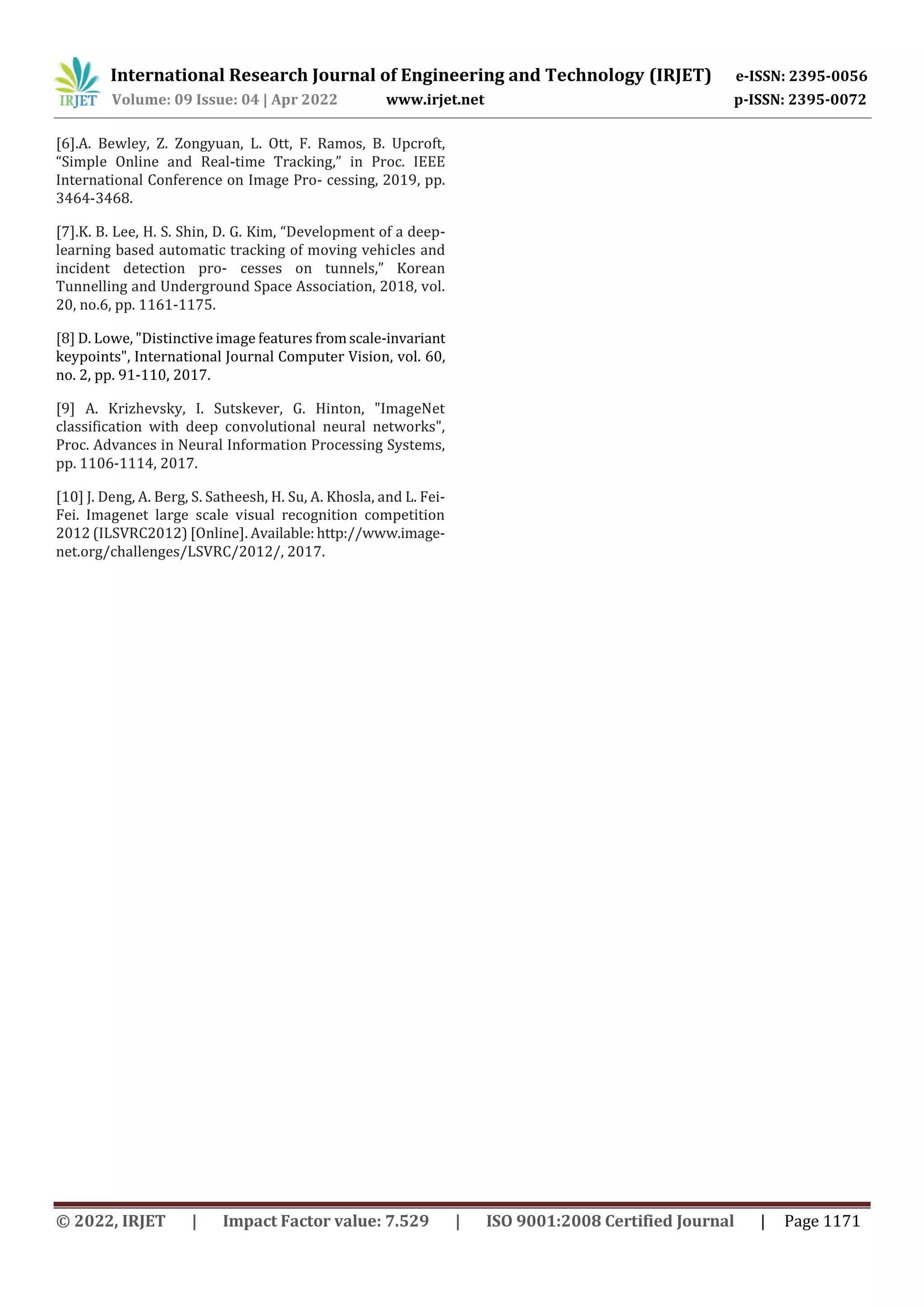 International Research Journal of Engineering and Technology (IRJET) e-ISSN: 2395-0056
Volume: 09 Issue: 04 | Apr 2022 www.irjet.net p-ISSN: 2395-0072
© 2022, IRJET | Impact Factor value: 7.529 | ISO 9001:2008 Certified Journal | Page 1171
[6].A. Bewley, Z. Zongyuan, L. Ott, F. Ramos, B. Upcroft,
“Simple Online and Real-time Tracking,” in Proc. IEEE
International Conference on Image Pro- cessing, 2019, pp.
3464-3468.
[7].K. B. Lee, H. S. Shin, D. G. Kim, “Development of a deep-
learning based automatic tracking of moving vehicles and
incident detection pro- cesses on tunnels,” Korean
Tunnelling and Underground Space Association, 2018, vol.
20, no.6, pp. 1161-1175.
[8] D. Lowe, "Distinctive image features fromscale-invariant
keypoints", International Journal Computer Vision, vol. 60,
no. 2, pp. 91-110, 2017.
[9] A. Krizhevsky, I. Sutskever, G. Hinton, "ImageNet
classification with deep convolutional neural networks",
Proc. Advances in Neural Information Processing Systems,
pp. 1106-1114, 2017.
[10] J. Deng, A. Berg, S. Satheesh, H. Su, A. Khosla, and L. Fei-
Fei. Imagenet large scale visual recognition competition
2012 (ILSVRC2012) [Online]. Available:http://www.image-
net.org/challenges/LSVRC/2012/, 2017.
 