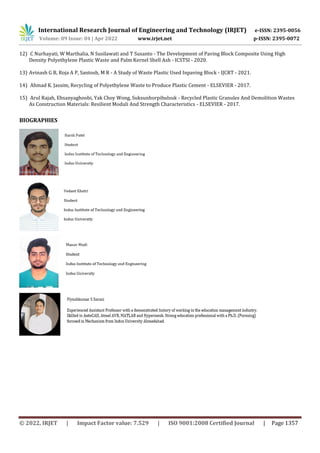 International Research Journal of Engineering and Technology (IRJET) e-ISSN: 2395-0056
Volume: 09 Issue: 04 | Apr 2022 www.irjet.net p-ISSN: 2395-0072
© 2022, IRJET | Impact Factor value: 7.529 | ISO 9001:2008 Certified Journal | Page 1357
12) C Nurhayati, W Marthalia, N Susilawati and T Susanto - The Development of Paving Block Composite Using High
Density Polyethylene Plastic Waste and Palm Kernel Shell Ash - ICSTSI - 2020.
13) Avinash G B, Roja A P, Santosh, M R - A Study of Waste Plastic Used Inpaving Block - IJCRT - 2021.
14) Ahmad K. Jassim, Recycling of Polyethylene Waste to Produce Plastic Cement - ELSEVIER - 2017.
15) Arul Rajah, Ehsanyaghoobi, Yak Choy Wong, Suksunhorpibulsuk - Recycled Plastic Granules And Demolition Wastes
As Construction Materials: Resilient Moduli And Strength Characteristics - ELSEVIER - 2017.
BIOGRAPHIES
 
