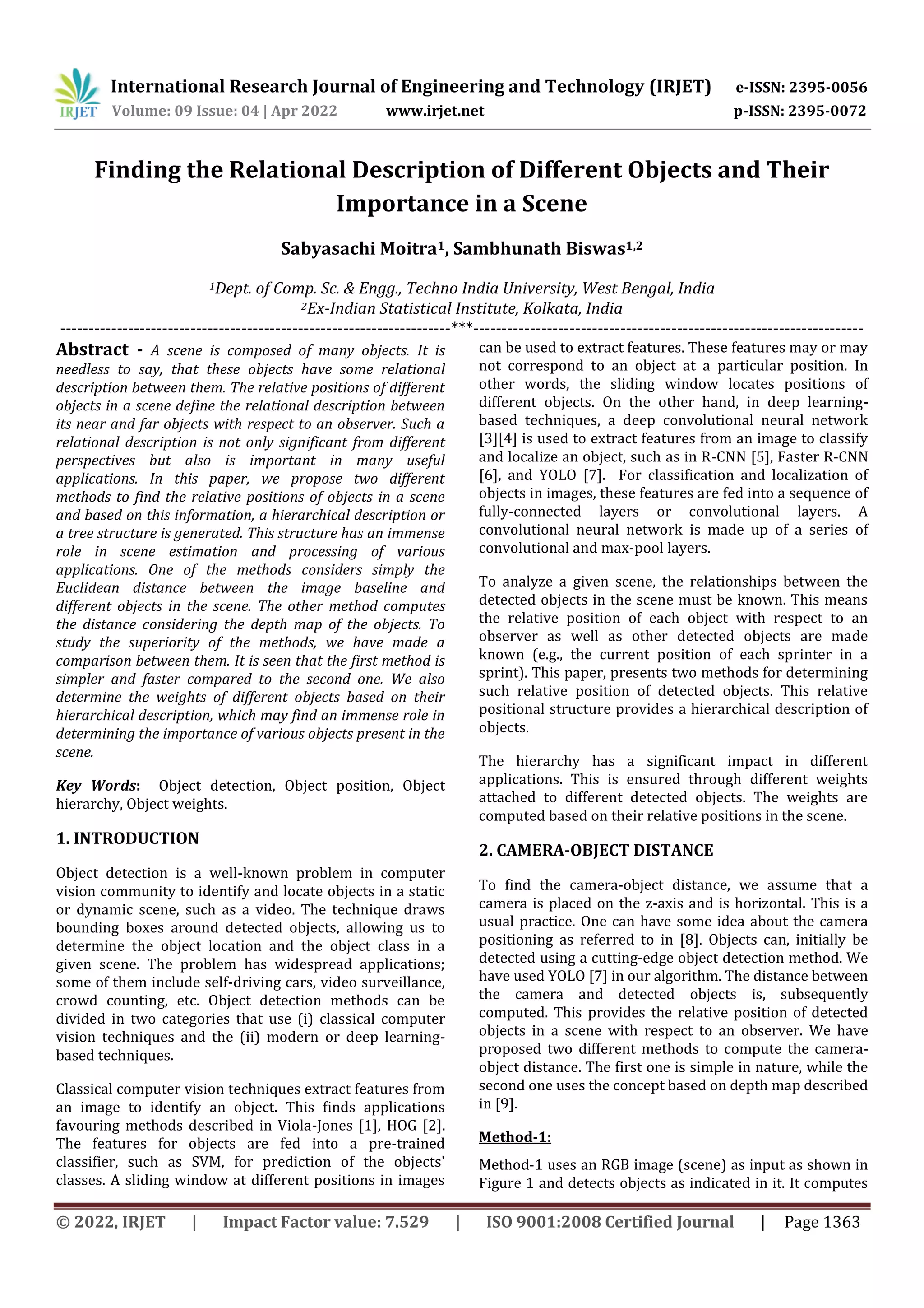 International Research Journal of Engineering and Technology (IRJET) e-ISSN: 2395-0056 Volume: 09 Issue: 04 | Apr 2022 www.irjet.net p-ISSN: 2395-0072 © 2022, IRJET | Impact Factor value: 7.529 | ISO 9001:2008 Certified Journal | Page 1363 Finding the Relational Description of Different Objects and Their Importance in a Scene Sabyasachi Moitra1, Sambhunath Biswas1,2 1Dept. of Comp. Sc. & Engg., Techno India University, West Bengal, India 2Ex-Indian Statistical Institute, Kolkata, India ---------------------------------------------------------------------***--------------------------------------------------------------------- Abstract - A scene is composed of many objects. It is needless to say, that these objects have some relational description between them. The relative positions of different objects in a scene define the relational description between its near and far objects with respect to an observer. Such a relational description is not only significant from different perspectives but also is important in many useful applications. In this paper, we propose two different methods to find the relative positions of objects in a scene and based on this information, a hierarchical description or a tree structure is generated. This structure has an immense role in scene estimation and processing of various applications. One of the methods considers simply the Euclidean distance between the image baseline and different objects in the scene. The other method computes the distance considering the depth map of the objects. To study the superiority of the methods, we have made a comparison between them. It is seen that the first method is simpler and faster compared to the second one. We also determine the weights of different objects based on their hierarchical description, which may find an immense role in determining the importance of various objects present in the scene. Key Words: Object detection, Object position, Object hierarchy, Object weights. 1. INTRODUCTION Object detection is a well-known problem in computer vision community to identify and locate objects in a static or dynamic scene, such as a video. The technique draws bounding boxes around detected objects, allowing us to determine the object location and the object class in a given scene. The problem has widespread applications; some of them include self-driving cars, video surveillance, crowd counting, etc. Object detection methods can be divided in two categories that use (i) classical computer vision techniques and the (ii) modern or deep learning- based techniques. Classical computer vision techniques extract features from an image to identify an object. This finds applications favouring methods described in Viola-Jones [1], HOG [2]. The features for objects are fed into a pre-trained classifier, such as SVM, for prediction of the objects' classes. A sliding window at different positions in images can be used to extract features. These features may or may not correspond to an object at a particular position. In other words, the sliding window locates positions of different objects. On the other hand, in deep learning- based techniques, a deep convolutional neural network [3][4] is used to extract features from an image to classify and localize an object, such as in R-CNN [5], Faster R-CNN [6], and YOLO [7]. For classification and localization of objects in images, these features are fed into a sequence of fully-connected layers or convolutional layers. A convolutional neural network is made up of a series of convolutional and max-pool layers. To analyze a given scene, the relationships between the detected objects in the scene must be known. This means the relative position of each object with respect to an observer as well as other detected objects are made known (e.g., the current position of each sprinter in a sprint). This paper, presents two methods for determining such relative position of detected objects. This relative positional structure provides a hierarchical description of objects. The hierarchy has a significant impact in different applications. This is ensured through different weights attached to different detected objects. The weights are computed based on their relative positions in the scene. 2. CAMERA-OBJECT DISTANCE To find the camera-object distance, we assume that a camera is placed on the z-axis and is horizontal. This is a usual practice. One can have some idea about the camera positioning as referred to in [8]. Objects can, initially be detected using a cutting-edge object detection method. We have used YOLO [7] in our algorithm. The distance between the camera and detected objects is, subsequently computed. This provides the relative position of detected objects in a scene with respect to an observer. We have proposed two different methods to compute the camera- object distance. The first one is simple in nature, while the second one uses the concept based on depth map described in [9]. Method-1: Method-1 uses an RGB image (scene) as input as shown in Figure 1 and detects objects as indicated in it. It computes 