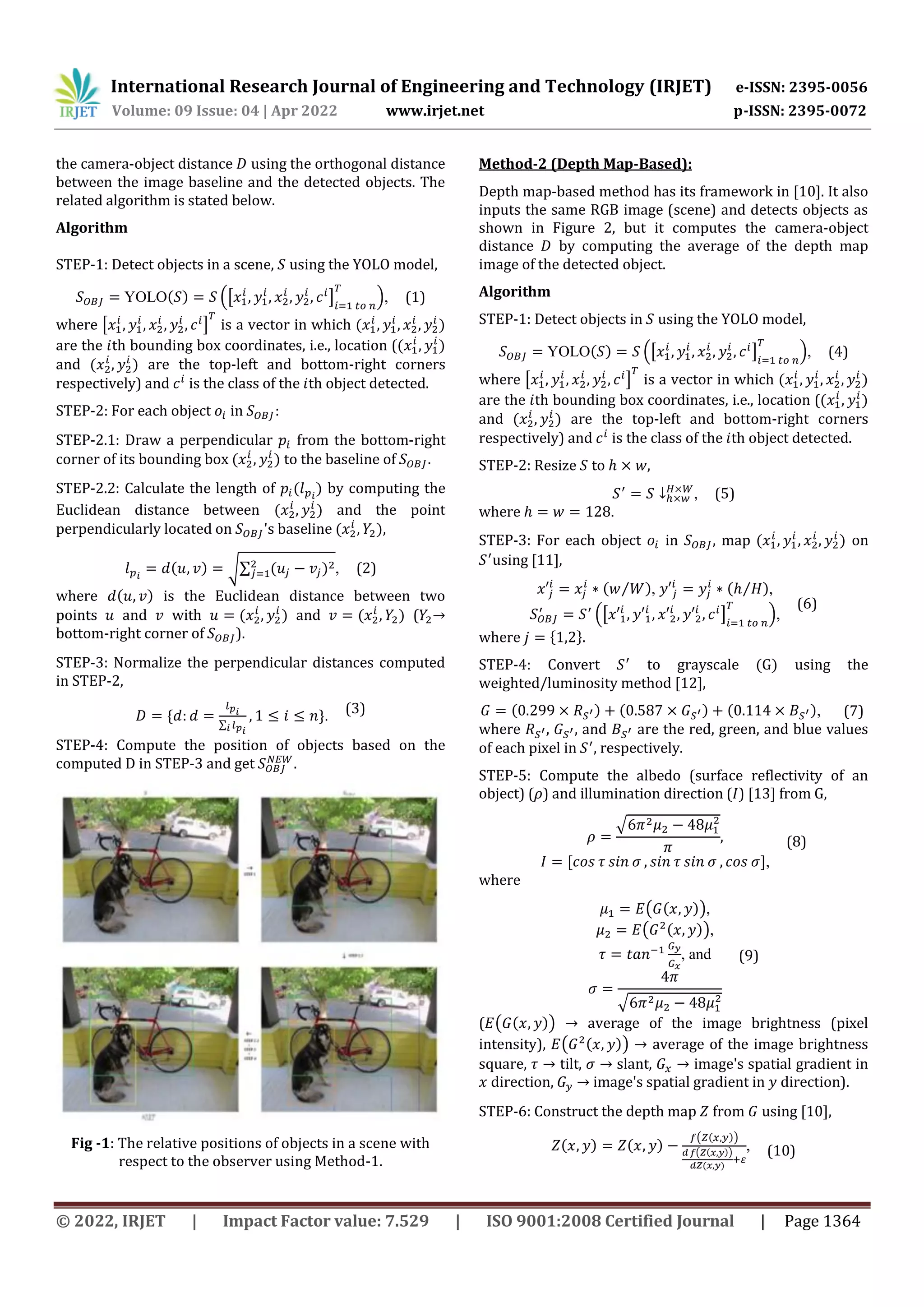 International Research Journal of Engineering and Technology (IRJET) e-ISSN: 2395-0056 Volume: 09 Issue: 04 | Apr 2022 www.irjet.net p-ISSN: 2395-0072 © 2022, IRJET | Impact Factor value: 7.529 | ISO 9001:2008 Certified Journal | Page 1364 the camera-object distance using the orthogonal distance between the image baseline and the detected objects. The related algorithm is stated below. Algorithm STEP-1: Detect objects in a scene, using the YOLO model, YOLO( ) .[ ] /, (1) where [ ] is a vector in which ( ) are the th bounding box coordinates, i.e., location (( ) and ( ) are the top-left and bottom-right corners respectively) and is the class of the th object detected. STEP-2: For each object in : STEP-2.1: Draw a perpendicular from the bottom-right corner of its bounding box ( ) to the baseline of . STEP-2.2: Calculate the length of ( ) by computing the Euclidean distance between ( ) and the point perpendicularly located on 's baseline ( ), ( ) √∑ ( ) , (2) where ( ) is the Euclidean distance between two points and with ( ) and ( ) ( → bottom-right corner of ). STEP-3: Normalize the perpendicular distances computed in STEP-2, * ∑ +. (3) STEP-4: Compute the position of objects based on the computed in STEP-3 and get . Fig -1: The relative positions of objects in a scene with respect to the observer using Method-1. Method-2 (Depth Map-Based): Depth map-based method has its framework in [10]. It also inputs the same RGB image (scene) and detects objects as shown in Figure 2, but it computes the camera-object distance by computing the average of the depth map image of the detected object. Algorithm STEP-1: Detect objects in using the YOLO model, YOLO( ) .[ ] /, (4) where [ ] is a vector in which ( ) are the th bounding box coordinates, i.e., location (( ) and ( ) are the top-left and bottom-right corners respectively) and is the class of the th object detected. STEP-2: Resize to , , (5) where . STEP-3: For each object in , map ( ) on using [11], ( ⁄ ), ( ⁄ ), (6) .[ ] /, where * +. STEP-4: Convert to grayscale ( ) using the weighted/luminosity method [12], ( ) ( ) ( ), (7) where , , and are the red, green, and blue values of each pixel in , respectively. STEP-5: Compute the albedo (surface reflectivity of an object) ( ) and illumination direction ( ) [13] from , √ (8) , -, where ( ( )), (9) ( ( )), , and √ ( ( ( )) → average of the image brightness (pixel intensity), ( ( )) → average of the image brightness square, → tilt, → slant, → image's spatial gradient in direction, → image's spatial gradient in direction). STEP-6: Construct the depth map from using [10], ( ) ( ) ( ( )) ( ( )) ( ) , (10) 