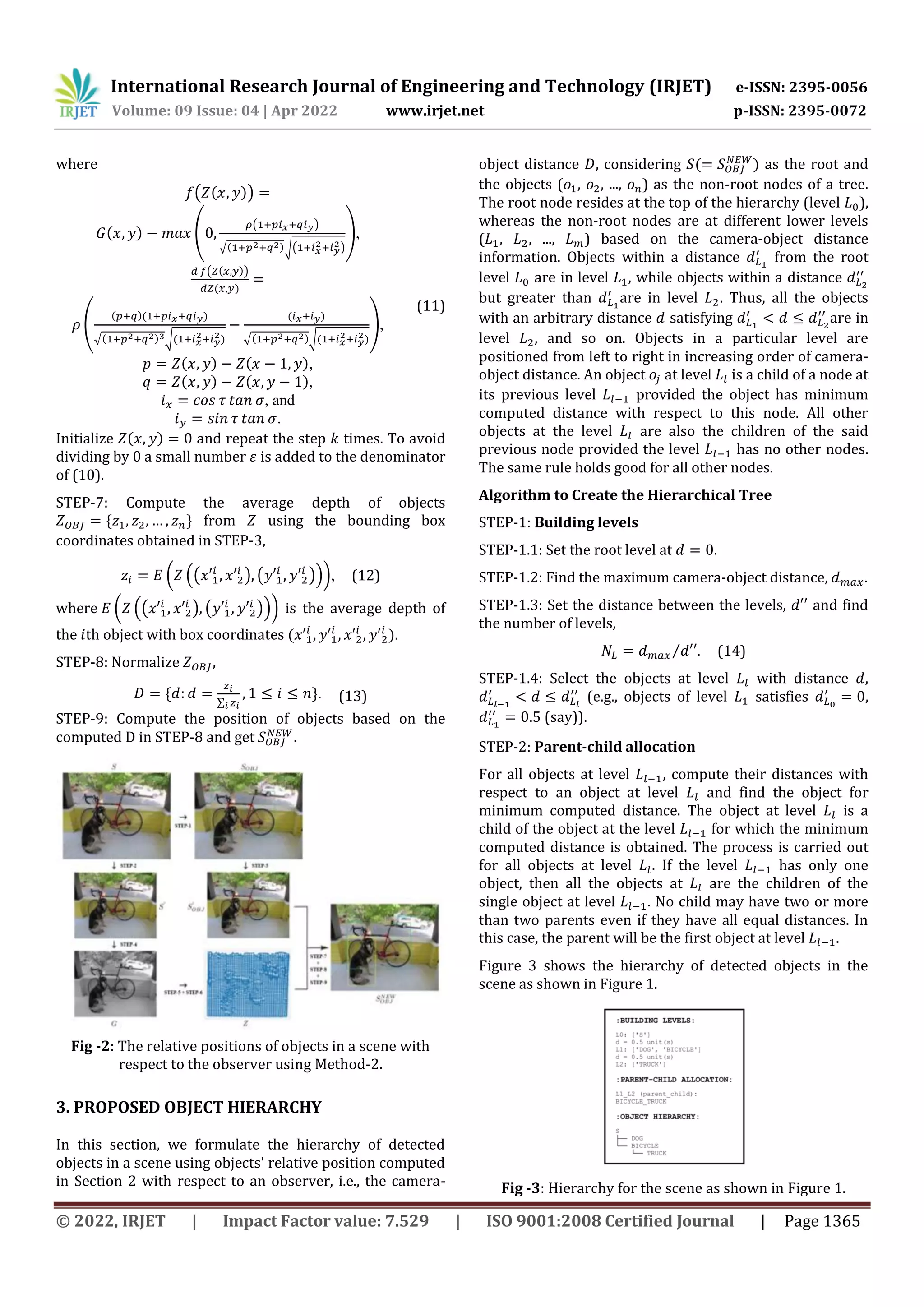 International Research Journal of Engineering and Technology (IRJET) e-ISSN: 2395-0056 Volume: 09 Issue: 04 | Apr 2022 www.irjet.net p-ISSN: 2395-0072 © 2022, IRJET | Impact Factor value: 7.529 | ISO 9001:2008 Certified Journal | Page 1365 where ( ( )) ( ) ( ( ) √( )√( ) ), (11) ( ( )) ( ) ( ( )( ) √( ) √( ) ( ) √( )√( ) ), ( ) ( ), ( ) ( ), , and . Initialize ( ) and repeat the step times. To avoid dividing by 0 a small number is added to the denominator of (10). STEP-7: Compute the average depth of objects * + from using the bounding box coordinates obtained in STEP-3, ( .( ) ( )/), (12) where ( .( ) ( )/) is the average depth of the th object with box coordinates ( ). STEP-8: Normalize , * ∑ +. (13) STEP-9: Compute the position of objects based on the computed in STEP-8 and get . Fig -2: The relative positions of objects in a scene with respect to the observer using Method-2. 3. PROPOSED OBJECT HIERARCHY In this section, we formulate the hierarchy of detected objects in a scene using objects' relative position computed in Section 2 with respect to an observer, i.e., the camera- object distance , considering ( ) as the root and the objects ( , , ..., ) as the non-root nodes of a tree. The root node resides at the top of the hierarchy (level ), whereas the non-root nodes are at different lower levels ( , , ..., ) based on the camera-object distance information. Objects within a distance from the root level are in level , while objects within a distance but greater than are in level . Thus, all the objects with an arbitrary distance satisfying are in level , and so on. Objects in a particular level are positioned from left to right in increasing order of camera- object distance. An object at level is a child of a node at its previous level provided the object has minimum computed distance with respect to this node. All other objects at the level are also the children of the said previous node provided the level has no other nodes. The same rule holds good for all other nodes. Algorithm to Create the Hierarchical Tree STEP-1: Building levels STEP-1.1: Set the root level at . STEP-1.2: Find the maximum camera-object distance, . STEP-1.3: Set the distance between the levels, and find the number of levels, ⁄ . (14) STEP-1.4: Select the objects at level with distance , (e.g., objects of level satisfies , (say)). STEP-2: Parent-child allocation For all objects at level , compute their distances with respect to an object at level and find the object for minimum computed distance. The object at level is a child of the object at the level for which the minimum computed distance is obtained. The process is carried out for all objects at level . If the level has only one object, then all the objects at are the children of the single object at level . No child may have two or more than two parents even if they have all equal distances. In this case, the parent will be the first object at level . Figure 3 shows the hierarchy of detected objects in the scene as shown in Figure 1. Fig -3: Hierarchy for the scene as shown in Figure 1. 