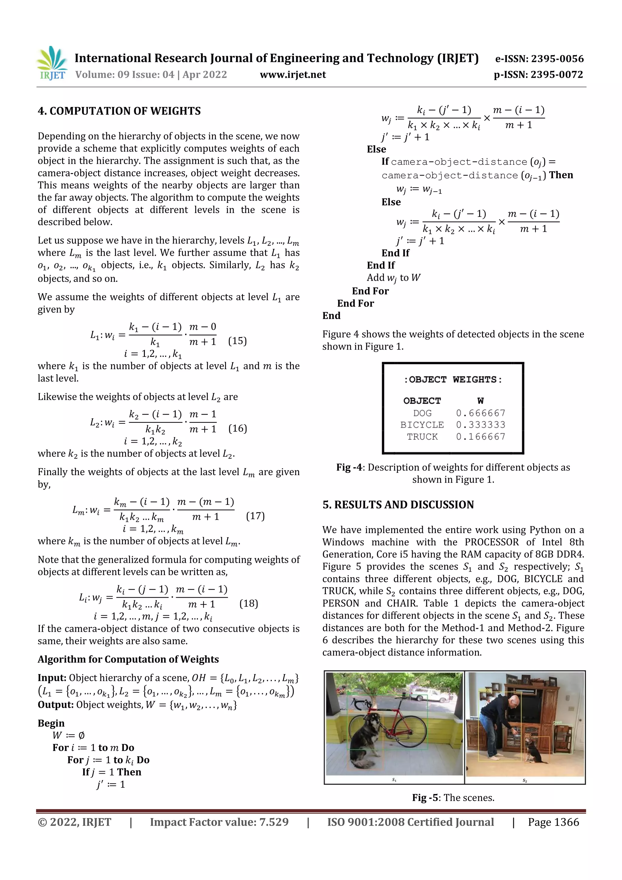 International Research Journal of Engineering and Technology (IRJET) e-ISSN: 2395-0056 Volume: 09 Issue: 04 | Apr 2022 www.irjet.net p-ISSN: 2395-0072 © 2022, IRJET | Impact Factor value: 7.529 | ISO 9001:2008 Certified Journal | Page 1366 4. COMPUTATION OF WEIGHTS Depending on the hierarchy of objects in the scene, we now provide a scheme that explicitly computes weights of each object in the hierarchy. The assignment is such that, as the camera-object distance increases, object weight decreases. This means weights of the nearby objects are larger than the far away objects. The algorithm to compute the weights of different objects at different levels in the scene is described below. Let us suppose we have in the hierarchy, levels , , ..., where is the last level. We further assume that has , , ..., objects, i.e., objects. Similarly, has objects, and so on. We assume the weights of different objects at level are given by ( ) (15) where is the number of objects at level and is the last level. Likewise the weights of objects at level are ( ) (16) where is the number of objects at level . Finally the weights of objects at the last level are given by, ( ) ( ) (17) where is the number of objects at level . Note that the generalized formula for computing weights of objects at different levels can be written as, ( ) ( ) (18) , If the camera-object distance of two consecutive objects is same, their weights are also same. Algorithm for Computation of Weights Input: Object hierarchy of a scene, * + ( { } { } { }) Output: Object weights, * + Begin For to Do For to Do If Then ( ) ( ) Else If camera-object-distance ( ) camera-object-distance ( ) Then Else ( ) ( ) End If End If Add to End For End For End Figure 4 shows the weights of detected objects in the scene shown in Figure 1. Fig -4: Description of weights for different objects as shown in Figure 1. 5. RESULTS AND DISCUSSION We have implemented the entire work using Python on a Windows machine with the PROCESSOR of Intel 8th Generation, Core i5 having the RAM capacity of 8GB DDR4. Figure 5 provides the scenes and respectively; contains three different objects, e.g., DOG, BICYCLE and TRUCK, while contains three different objects, e.g., DOG, PERSON and CHAIR. Table 1 depicts the camera-object distances for different objects in the scene and . These distances are both for the Method-1 and Method-2. Figure 6 describes the hierarchy for these two scenes using this camera-object distance information. Fig -5: The scenes. 