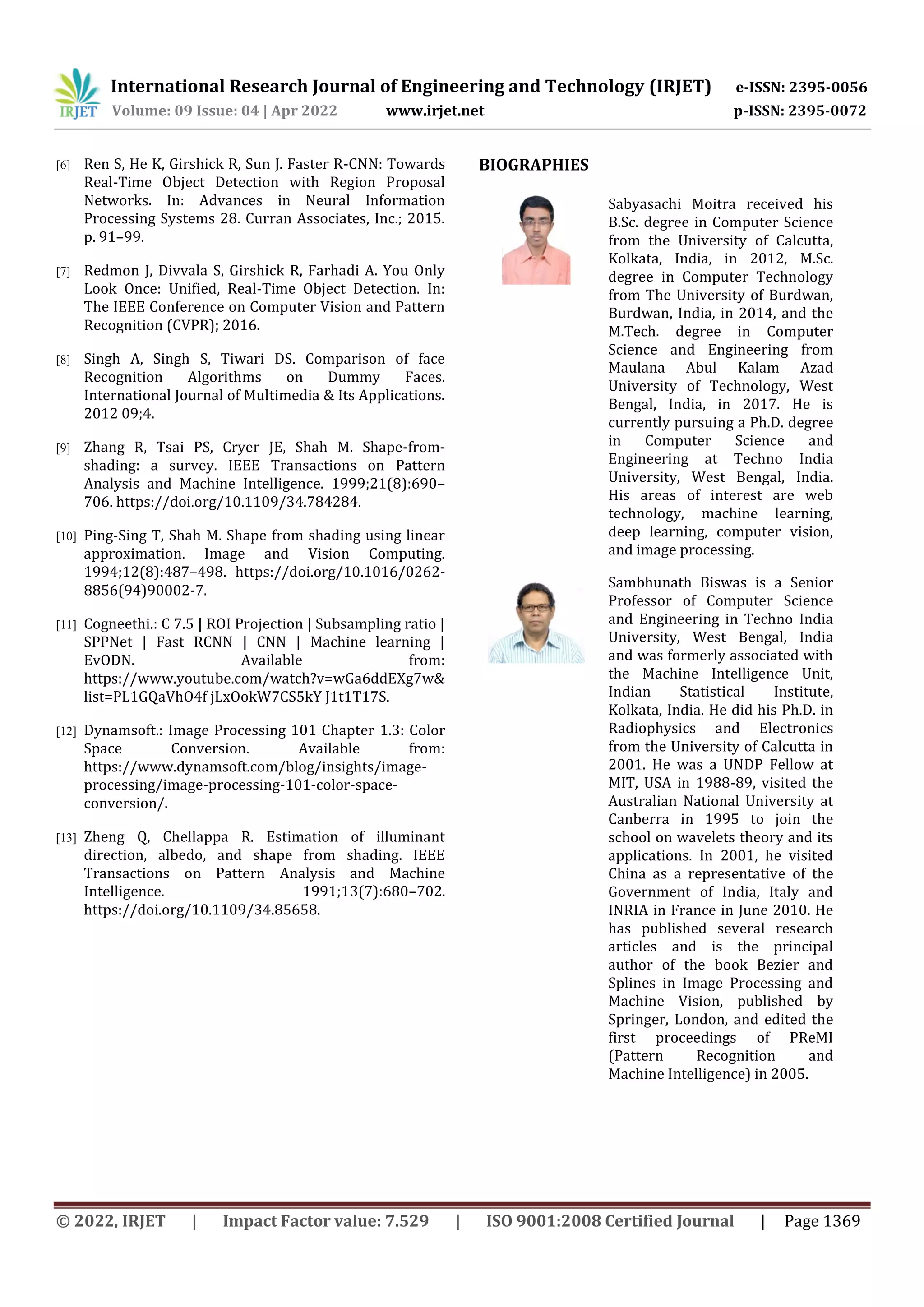 International Research Journal of Engineering and Technology (IRJET) e-ISSN: 2395-0056 Volume: 09 Issue: 04 | Apr 2022 www.irjet.net p-ISSN: 2395-0072 © 2022, IRJET | Impact Factor value: 7.529 | ISO 9001:2008 Certified Journal | Page 1369 [6] Ren S, He K, Girshick R, Sun J. Faster R-CNN: Towards Real-Time Object Detection with Region Proposal Networks. In: Advances in Neural Information Processing Systems 28. Curran Associates, Inc.; 2015. p. 91–99. [7] Redmon J, Divvala S, Girshick R, Farhadi A. You Only Look Once: Unified, Real-Time Object Detection. In: The IEEE Conference on Computer Vision and Pattern Recognition (CVPR); 2016. [8] Singh A, Singh S, Tiwari DS. Comparison of face Recognition Algorithms on Dummy Faces. International Journal of Multimedia & Its Applications. 2012 09;4. [9] Zhang R, Tsai PS, Cryer JE, Shah M. Shape-from- shading: a survey. IEEE Transactions on Pattern Analysis and Machine Intelligence. 1999;21(8):690– 706. https://doi.org/10.1109/34.784284. [10] Ping-Sing T, Shah M. Shape from shading using linear approximation. Image and Vision Computing. 1994;12(8):487–498. https://doi.org/10.1016/0262- 8856(94)90002-7. [11] Cogneethi.: C 7.5 | ROI Projection | Subsampling ratio | SPPNet | Fast RCNN | CNN | Machine learning | EvODN. Available from: https://www.youtube.com/watch?v=wGa6ddEXg7w& list=PL1GQaVhO4f jLxOokW7CS5kY J1t1T17S. [12] Dynamsoft.: Image Processing 101 Chapter 1.3: Color Space Conversion. Available from: https://www.dynamsoft.com/blog/insights/image- processing/image-processing-101-color-space- conversion/. [13] Zheng Q, Chellappa R. Estimation of illuminant direction, albedo, and shape from shading. IEEE Transactions on Pattern Analysis and Machine Intelligence. 1991;13(7):680–702. https://doi.org/10.1109/34.85658. BIOGRAPHIES Sabyasachi Moitra received his B.Sc. degree in Computer Science from the University of Calcutta, Kolkata, India, in 2012, M.Sc. degree in Computer Technology from The University of Burdwan, Burdwan, India, in 2014, and the M.Tech. degree in Computer Science and Engineering from Maulana Abul Kalam Azad University of Technology, West Bengal, India, in 2017. He is currently pursuing a Ph.D. degree in Computer Science and Engineering at Techno India University, West Bengal, India. His areas of interest are web technology, machine learning, deep learning, computer vision, and image processing. Sambhunath Biswas is a Senior Professor of Computer Science and Engineering in Techno India University, West Bengal, India and was formerly associated with the Machine Intelligence Unit, Indian Statistical Institute, Kolkata, India. He did his Ph.D. in Radiophysics and Electronics from the University of Calcutta in 2001. He was a UNDP Fellow at MIT, USA in 1988-89, visited the Australian National University at Canberra in 1995 to join the school on wavelets theory and its applications. In 2001, he visited China as a representative of the Government of India, Italy and INRIA in France in June 2010. He has published several research articles and is the principal author of the book Bezier and Splines in Image Processing and Machine Vision, published by Springer, London, and edited the first proceedings of PReMI (Pattern Recognition and Machine Intelligence) in 2005. 