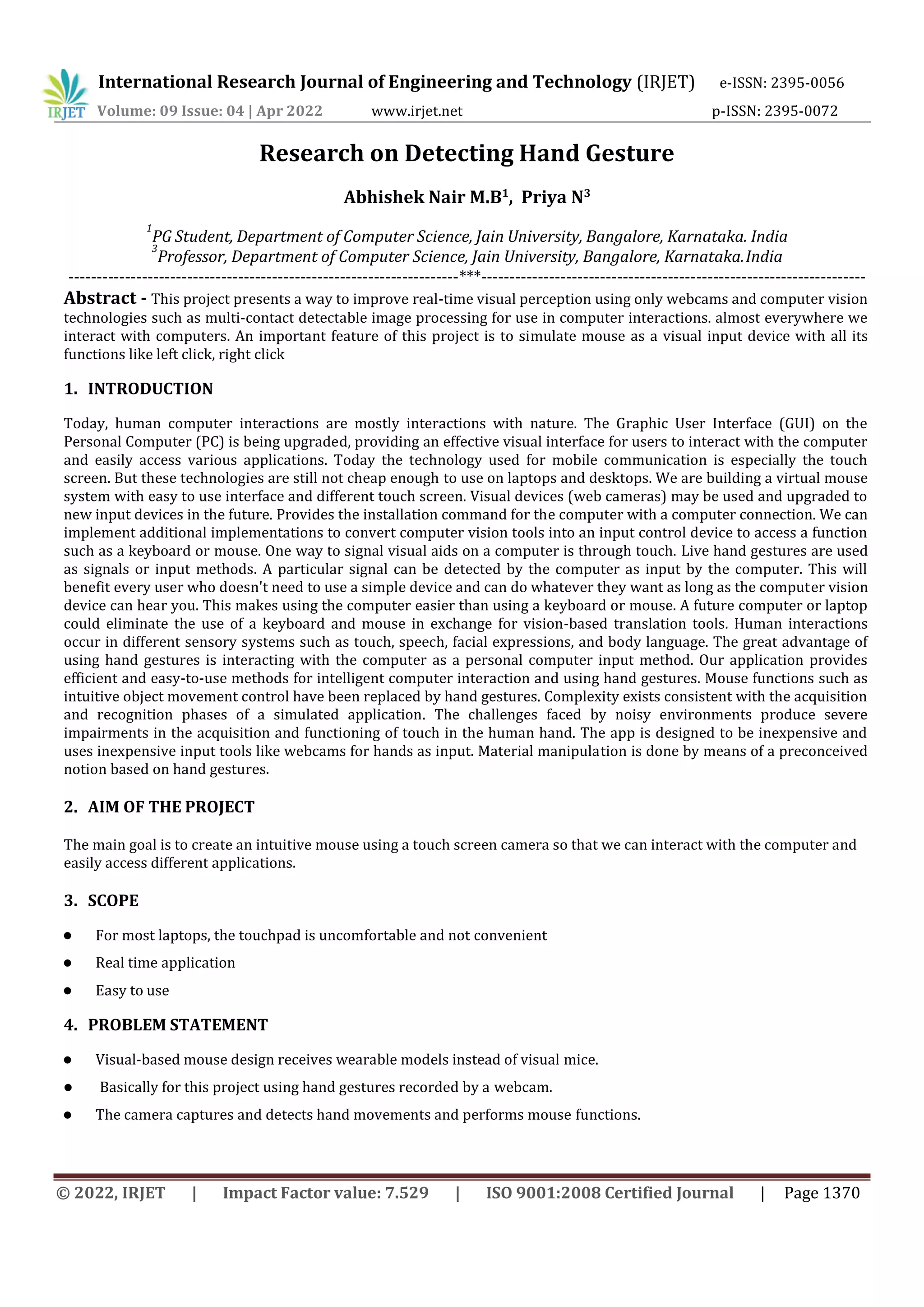 International Research Journal of Engineering and Technology (IRJET) e-ISSN: 2395-0056
Volume: 09 Issue: 04 | Apr 2022 www.irjet.net p-ISSN: 2395-0072
© 2022, IRJET | Impact Factor value: 7.529 | ISO 9001:2008 Certified Journal | Page 1370
Research on Detecting Hand Gesture
Abhishek Nair M.B1
, Priya N3
1
PG Student, Department of Computer Science, Jain University, Bangalore, Karnataka. India
3
Professor, Department of Computer Science, Jain University, Bangalore, Karnataka.India
---------------------------------------------------------------------***--------------------------------------------------------------------
Abstract - This project presents a way to improve real-time visual perception using only webcams and computer vision
technologies such as multi-contact detectable image processing for use in computer interactions. almost everywhere we
interact with computers. An important feature of this project is to simulate mouse as a visual input device with all its
functions like left click, right click
1. INTRODUCTION
Today, human computer interactions are mostly interactions with nature. The Graphic User Interface (GUI) on the
Personal Computer (PC) is being upgraded, providing an effective visual interface for users to interact with the computer
and easily access various applications. Today the technology used for mobile communication is especially the touch
screen. But these technologies are still not cheap enough to use on laptops and desktops. We are building a virtual mouse
system with easy to use interface and different touch screen. Visual devices (web cameras) may be used and upgraded to
new input devices in the future. Provides the installation command for the computer with a computer connection. We can
implement additional implementations to convert computer vision tools into an input control device to access a function
such as a keyboard or mouse. One way to signal visual aids on a computer is through touch. Live hand gestures are used
as signals or input methods. A particular signal can be detected by the computer as input by the computer. This will
benefit every user who doesn't need to use a simple device and can do whatever they want as long as the computer vision
device can hear you. This makes using the computer easier than using a keyboard or mouse. A future computer or laptop
could eliminate the use of a keyboard and mouse in exchange for vision-based translation tools. Human interactions
occur in different sensory systems such as touch, speech, facial expressions, and body language. The great advantage of
using hand gestures is interacting with the computer as a personal computer input method. Our application provides
efficient and easy-to-use methods for intelligent computer interaction and using hand gestures. Mouse functions such as
intuitive object movement control have been replaced by hand gestures. Complexity exists consistent with the acquisition
and recognition phases of a simulated application. The challenges faced by noisy environments produce severe
impairments in the acquisition and functioning of touch in the human hand. The app is designed to be inexpensive and
uses inexpensive input tools like webcams for hands as input. Material manipulation is done by means of a preconceived
notion based on hand gestures.
2. AIM OF THE PROJECT
The main goal is to create an intuitive mouse using a touch screen camera so that we can interact with the computer and
easily access different applications.
3. SCOPE
 For most laptops, the touchpad is uncomfortable and not convenient
 Real time application
 Easy to use
4. PROBLEM STATEMENT
 Visual-based mouse design receives wearable models instead of visual mice.
 Basically for this project using hand gestures recorded by a webcam.
 The camera captures and detects hand movements and performs mouse functions.
 