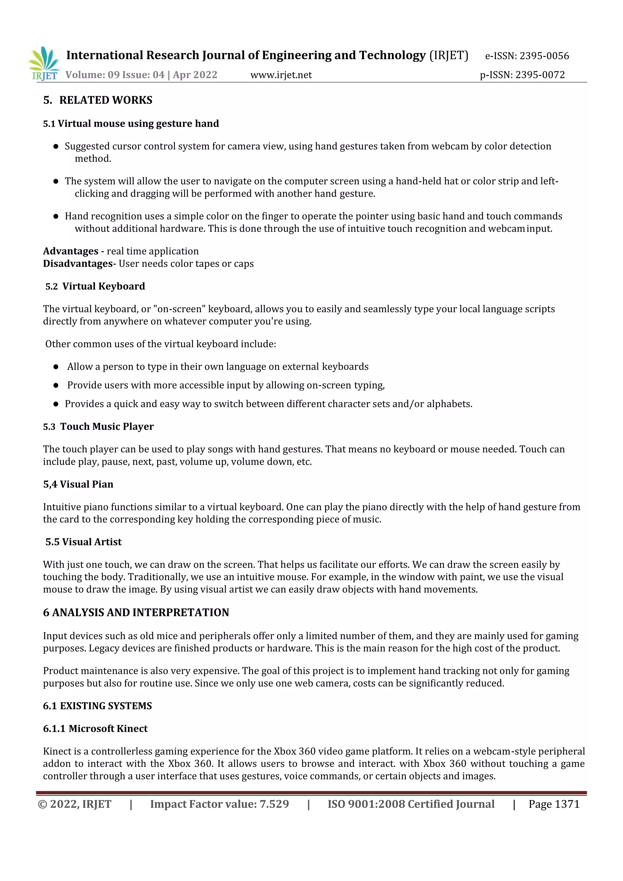International Research Journal of Engineering and Technology (IRJET) e-ISSN: 2395-0056
Volume: 09 Issue: 04 | Apr 2022 www.irjet.net p-ISSN: 2395-0072
© 2022, IRJET | Impact Factor value: 7.529 | ISO 9001:2008 Certified Journal | Page 1371
5. RELATED WORKS
5.1 Virtual mouse using gesture hand
 Suggested cursor control system for camera view, using hand gestures taken from webcam by color detection
method.
 The system will allow the user to navigate on the computer screen using a hand-held hat or color strip and left-
clicking and dragging will be performed with another hand gesture.
 Hand recognition uses a simple color on the finger to operate the pointer using basic hand and touch commands
without additional hardware. This is done through the use of intuitive touch recognition and webcaminput.
Advantages - real time application
Disadvantages- User needs color tapes or caps
5.2 Virtual Keyboard
The virtual keyboard, or "on-screen" keyboard, allows you to easily and seamlessly type your local language scripts
directly from anywhere on whatever computer you're using.
Other common uses of the virtual keyboard include:
 Allow a person to type in their own language on external keyboards
 Provide users with more accessible input by allowing on-screen typing,
 Provides a quick and easy way to switch between different character sets and/or alphabets.
5.3 Touch Music Player
The touch player can be used to play songs with hand gestures. That means no keyboard or mouse needed. Touch can
include play, pause, next, past, volume up, volume down, etc.
5,4 Visual Pian
Intuitive piano functions similar to a virtual keyboard. One can play the piano directly with the help of hand gesture from
the card to the corresponding key holding the corresponding piece of music.
5.5 Visual Artist
With just one touch, we can draw on the screen. That helps us facilitate our efforts. We can draw the screen easily by
touching the body. Traditionally, we use an intuitive mouse. For example, in the window with paint, we use the visual
mouse to draw the image. By using visual artist we can easily draw objects with hand movements.
6 ANALYSIS AND INTERPRETATION
Input devices such as old mice and peripherals offer only a limited number of them, and they are mainly used for gaming
purposes. Legacy devices are finished products or hardware. This is the main reason for the high cost of the product.
Product maintenance is also very expensive. The goal of this project is to implement hand tracking not only for gaming
purposes but also for routine use. Since we only use one web camera, costs can be significantly reduced.
6.1 EXISTING SYSTEMS
6.1.1 Microsoft Kinect
Kinect is a controllerless gaming experience for the Xbox 360 video game platform. It relies on a webcam-style peripheral
addon to interact with the Xbox 360. It allows users to browse and interact. with Xbox 360 without touching a game
controller through a user interface that uses gestures, voice commands, or certain objects and images.
 