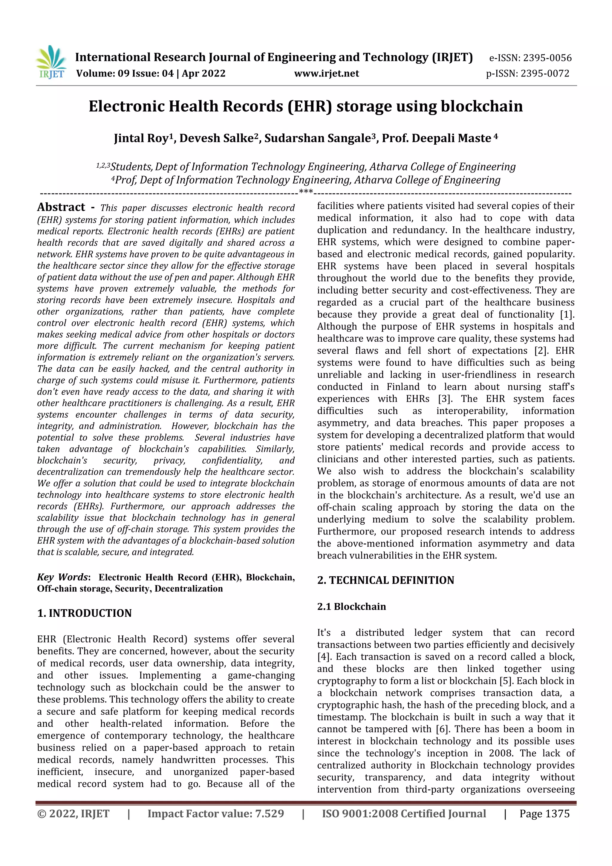 International Research Journal of Engineering and Technology (IRJET) e-ISSN: 2395-0056
Volume: 09 Issue: 04 | Apr 2022 www.irjet.net p-ISSN: 2395-0072
© 2022, IRJET | Impact Factor value: 7.529 | ISO 9001:2008 Certified Journal | Page 1375
Electronic Health Records (EHR) storage using blockchain
Jintal Roy1, Devesh Salke2, Sudarshan Sangale3, Prof. Deepali Maste 4
1,2,3Students,Dept of Information Technology Engineering, Atharva College of Engineering
4Prof, Dept of Information Technology Engineering, Atharva College of Engineering
---------------------------------------------------------------------***---------------------------------------------------------------------
Abstract - This paper discusses electronic health record
(EHR) systems for storing patient information, which includes
medical reports. Electronic health records (EHRs) are patient
health records that are saved digitally and shared across a
network. EHR systems have proven to be quite advantageous in
the healthcare sector since they allow for the effective storage
of patient data without the use of pen and paper. Although EHR
systems have proven extremely valuable, the methods for
storing records have been extremely insecure. Hospitals and
other organizations, rather than patients, have complete
control over electronic health record (EHR) systems, which
makes seeking medical advice from other hospitals or doctors
more difficult. The current mechanism for keeping patient
information is extremely reliant on the organization's servers.
The data can be easily hacked, and the central authority in
charge of such systems could misuse it. Furthermore, patients
don't even have ready access to the data, and sharing it with
other healthcare practitioners is challenging. As a result, EHR
systems encounter challenges in terms of data security,
integrity, and administration. However, blockchain has the
potential to solve these problems. Several industries have
taken advantage of blockchain's capabilities. Similarly,
blockchain's security, privacy, confidentiality, and
decentralization can tremendously help the healthcare sector.
We offer a solution that could be used to integrate blockchain
technology into healthcare systems to store electronic health
records (EHRs). Furthermore, our approach addresses the
scalability issue that blockchain technology has in general
through the use of off-chain storage. This system provides the
EHR system with the advantages of a blockchain-based solution
that is scalable, secure, and integrated.
Key Words: Electronic Health Record (EHR), Blockchain,
Off-chain storage, Security, Decentralization
1. INTRODUCTION
EHR (Electronic Health Record) systems offer several
benefits. They are concerned, however, about the security
of medical records, user data ownership, data integrity,
and other issues. Implementing a game-changing
technology such as blockchain could be the answer to
these problems. This technology offers the ability to create
a secure and safe platform for keeping medical records
and other health-related information. Before the
emergence of contemporary technology, the healthcare
business relied on a paper-based approach to retain
medical records, namely handwritten processes. This
inefficient, insecure, and unorganized paper-based
medical record system had to go. Because all of the
facilities where patients visited had several copies of their
medical information, it also had to cope with data
duplication and redundancy. In the healthcare industry,
EHR systems, which were designed to combine paper-
based and electronic medical records, gained popularity.
EHR systems have been placed in several hospitals
throughout the world due to the benefits they provide,
including better security and cost-effectiveness. They are
regarded as a crucial part of the healthcare business
because they provide a great deal of functionality [1].
Although the purpose of EHR systems in hospitals and
healthcare was to improve care quality, these systems had
several flaws and fell short of expectations [2]. EHR
systems were found to have difficulties such as being
unreliable and lacking in user-friendliness in research
conducted in Finland to learn about nursing staff's
experiences with EHRs [3]. The EHR system faces
difficulties such as interoperability, information
asymmetry, and data breaches. This paper proposes a
system for developing a decentralized platform that would
store patients' medical records and provide access to
clinicians and other interested parties, such as patients.
We also wish to address the blockchain's scalability
problem, as storage of enormous amounts of data are not
in the blockchain's architecture. As a result, we'd use an
off-chain scaling approach by storing the data on the
underlying medium to solve the scalability problem.
Furthermore, our proposed research intends to address
the above-mentioned information asymmetry and data
breach vulnerabilities in the EHR system.
2. TECHNICAL DEFINITION
2.1 Blockchain
It's a distributed ledger system that can record
transactions between two parties efficiently and decisively
[4]. Each transaction is saved on a record called a block,
and these blocks are then linked together using
cryptography to form a list or blockchain [5]. Each block in
a blockchain network comprises transaction data, a
cryptographic hash, the hash of the preceding block, and a
timestamp. The blockchain is built in such a way that it
cannot be tampered with [6]. There has been a boom in
interest in blockchain technology and its possible uses
since the technology's inception in 2008. The lack of
centralized authority in Blockchain technology provides
security, transparency, and data integrity without
intervention from third-party organizations overseeing
 