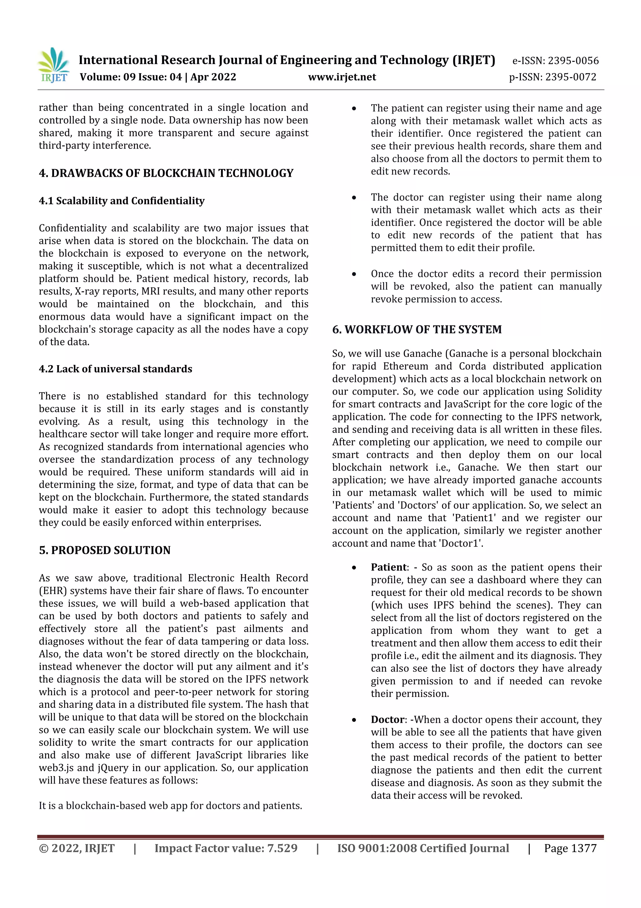 International Research Journal of Engineering and Technology (IRJET) e-ISSN: 2395-0056
Volume: 09 Issue: 04 | Apr 2022 www.irjet.net p-ISSN: 2395-0072
© 2022, IRJET | Impact Factor value: 7.529 | ISO 9001:2008 Certified Journal | Page 1377
rather than being concentrated in a single location and
controlled by a single node. Data ownership has now been
shared, making it more transparent and secure against
third-party interference.
4. DRAWBACKS OF BLOCKCHAIN TECHNOLOGY
4.1 Scalability and Confidentiality
Confidentiality and scalability are two major issues that
arise when data is stored on the blockchain. The data on
the blockchain is exposed to everyone on the network,
making it susceptible, which is not what a decentralized
platform should be. Patient medical history, records, lab
results, X-ray reports, MRI results, and many other reports
would be maintained on the blockchain, and this
enormous data would have a significant impact on the
blockchain's storage capacity as all the nodes have a copy
of the data.
4.2 Lack of universal standards
There is no established standard for this technology
because it is still in its early stages and is constantly
evolving. As a result, using this technology in the
healthcare sector will take longer and require more effort.
As recognized standards from international agencies who
oversee the standardization process of any technology
would be required. These uniform standards will aid in
determining the size, format, and type of data that can be
kept on the blockchain. Furthermore, the stated standards
would make it easier to adopt this technology because
they could be easily enforced within enterprises.
5. PROPOSED SOLUTION
As we saw above, traditional Electronic Health Record
(EHR) systems have their fair share of flaws. To encounter
these issues, we will build a web-based application that
can be used by both doctors and patients to safely and
effectively store all the patient's past ailments and
diagnoses without the fear of data tampering or data loss.
Also, the data won't be stored directly on the blockchain,
instead whenever the doctor will put any ailment and it's
the diagnosis the data will be stored on the IPFS network
which is a protocol and peer-to-peer network for storing
and sharing data in a distributed file system. The hash that
will be unique to that data will be stored on the blockchain
so we can easily scale our blockchain system. We will use
solidity to write the smart contracts for our application
and also make use of different JavaScript libraries like
web3.js and jQuery in our application. So, our application
will have these features as follows:
It is a blockchain-based web app for doctors and patients.
 The patient can register using their name and age
along with their metamask wallet which acts as
their identifier. Once registered the patient can
see their previous health records, share them and
also choose from all the doctors to permit them to
edit new records.
 The doctor can register using their name along
with their metamask wallet which acts as their
identifier. Once registered the doctor will be able
to edit new records of the patient that has
permitted them to edit their profile.
 Once the doctor edits a record their permission
will be revoked, also the patient can manually
revoke permission to access.
6. WORKFLOW OF THE SYSTEM
So, we will use Ganache (Ganache is a personal blockchain
for rapid Ethereum and Corda distributed application
development) which acts as a local blockchain network on
our computer. So, we code our application using Solidity
for smart contracts and JavaScript for the core logic of the
application. The code for connecting to the IPFS network,
and sending and receiving data is all written in these files.
After completing our application, we need to compile our
smart contracts and then deploy them on our local
blockchain network i.e., Ganache. We then start our
application; we have already imported ganache accounts
in our metamask wallet which will be used to mimic
'Patients' and 'Doctors' of our application. So, we select an
account and name that 'Patient1' and we register our
account on the application, similarly we register another
account and name that 'Doctor1'.
 Patient: - So as soon as the patient opens their
profile, they can see a dashboard where they can
request for their old medical records to be shown
(which uses IPFS behind the scenes). They can
select from all the list of doctors registered on the
application from whom they want to get a
treatment and then allow them access to edit their
profile i.e., edit the ailment and its diagnosis. They
can also see the list of doctors they have already
given permission to and if needed can revoke
their permission.
 Doctor: -When a doctor opens their account, they
will be able to see all the patients that have given
them access to their profile, the doctors can see
the past medical records of the patient to better
diagnose the patients and then edit the current
disease and diagnosis. As soon as they submit the
data their access will be revoked.
 
