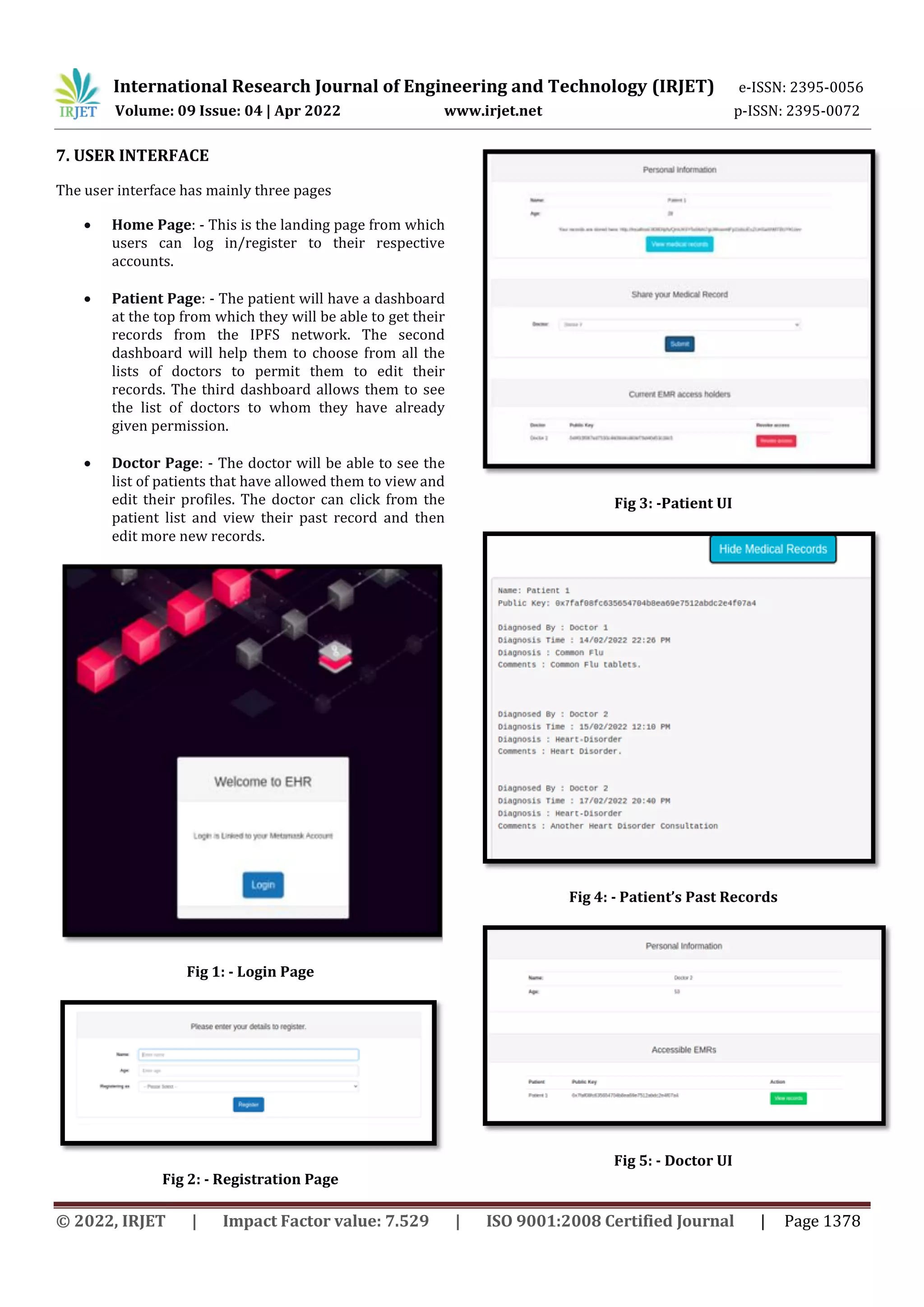 International Research Journal of Engineering and Technology (IRJET) e-ISSN: 2395-0056
Volume: 09 Issue: 04 | Apr 2022 www.irjet.net p-ISSN: 2395-0072
© 2022, IRJET | Impact Factor value: 7.529 | ISO 9001:2008 Certified Journal | Page 1378
7. USER INTERFACE
The user interface has mainly three pages
 Home Page: - This is the landing page from which
users can log in/register to their respective
accounts.
 Patient Page: - The patient will have a dashboard
at the top from which they will be able to get their
records from the IPFS network. The second
dashboard will help them to choose from all the
lists of doctors to permit them to edit their
records. The third dashboard allows them to see
the list of doctors to whom they have already
given permission.
 Doctor Page: - The doctor will be able to see the
list of patients that have allowed them to view and
edit their profiles. The doctor can click from the
patient list and view their past record and then
edit more new records.
Fig 1: - Login Page
Fig 2: - Registration Page
Fig 3: -Patient UI
Fig 4: - Patient’s Past Records
Fig 5: - Doctor UI
 
