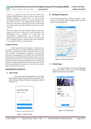 International Research Journal of Engineering and Technology (IRJET) e-ISSN: 2395-0056
Volume: 09 Issue: 04 | Apr 2022 www.irjet.net p-ISSN: 2395-0072
© 2022, IRJET | Impact Factor value: 7.529 | ISO 9001:2008 Certified Journal | Page 2373
code]. It is optional to use the term new before the
function Object() [native code] to create an object. In the
method signature, a default value for the provided
parameters might be specified. As a result, default values
are utilised if one is not supplied in the method call.
Runes is a new built-in data type for UTF-32 code points
in a string. Emojis and other related icons serve as a nice
example.
Dart also comes with pre-installed libraries, the most
popular of which are: Dart:core is used to provide core
functionality and is included in all dart files. For
asynchronous programming, use dart:async. For
mathematical functions and constants, use dart:math.
For converting between multiple data representations,
such as JSON to UTF-8, use dart:convert.
Google Firebase
The Firebase Real-time Database is a database that
is hosted in the cloud. It supports JSON-based data storage
and data synchronisation with connected clients in real
time. During cross-platform application development
procedures employing iOS, JavaScript, and Android SDKs,
single instances of the Real-time Database serve as clients.
It enables programmes to receive the most recent data and
updates. Because the Database SDK performs on-disk data
persistence, offline applications can stay responsive. It aids
in the synchronisation of devices to current server states
after connectivity is restored.
EXPERIMENTAL RESULTS
A. Sign-in Page
This is the Sign-in page where we can login
with Mobile Number and get OTP verification. Here
admin and user Sign-in through same page as shown
in Figure 1.2.
Figure 1.2: Sign-in Page
B. Finding Parking Slot
In this Find Parking Slot as shown in Figure 1.3 the
users can see their nearby parking slot and their
location using Google API
Slot
C. Profile Page
As shown in Figure 1.4, this is profile page
where the details of the users and the booking
details can be viewed and edited.
Figure 1.4 Profile Page
Figure 1.3 Find Paring
 
