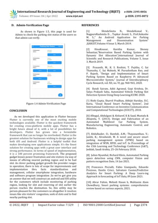 International Research Journal of Engineering and Technology (IRJET) e-ISSN: 2395-0056
Volume: 09 Issue: 04 | Apr 2022 www.irjet.net p-ISSN: 2395-0072
© 2022, IRJET | Impact Factor value: 7.529 | ISO 9001:2008 Certified Journal | Page 2374
D. Admin-Verification Page
As shown in Figure 1.5, this page is used for
Admin to check the parking slot status of the users so
that admin can verify.
Figure 1.4 Admin-Verification Page
CONCLUSION
As we developed this application in Flutter because
Flutter is currently one of the most exciting mobile
technologies available. Flutter is the quickest framework
for creating cross-platform mobile apps. Flutter has a
bright future ahead of it, with a lot of possibilities for
developers. Flutter has grown into a formidable
framework that can no longer be overlooked. Flutter is the
greatest solution for businesses wishing to design apps for
both iOS and Android. Flutter is a helpful toolkit that
makes developing new applications simple. It's the finest
solution for creating apps with a great user interface and
strong performance. In terms of speed of implementation,
it is a 100 percent promising framework. The proposed
gadget lessen power frustration and site visitors via way of
means of offering nearest parking region and to be had
slot. As clever parking gadget growth the provider ranges
in operation, there is lots of scope for improvements and
implementation thru facts standardization and
management, cellular smartphone integration, hardware
and software program integration .So we've got give you
an answer that we will construct an android and IOS utility
for the customers which include monitoring of parking
region, looking for slot and reserving of slot earlier the
person reaches the destination. So, this utility may be
person-pleasant for the customers so altogether it resolves
issues like site visitors’ congestion, seek of slots and to find
nearby parking slot.
REFERENCES
[1] ShindeSmita N., ShindeKomal V.,
NagpureRashmila D. , Tupkar Avanti S., Prof.Ankoshe
M. S.,” An Android Application for Parking
Management and Dissemination System”
,IJARCET,Volume 4 Issue 3, March 2019.
[2] HinaKousar, Kavitha Kumar, Shoney
Sebastian,”Reservation Based Parking System with
Dynamic Slot Allocation”,International Journal of
Scientific and Research Publications, Volume 5, Issue
3, March 2019.
[3] Prasanth, M., K. S. Roshini, T. Pujitha, C. Sai
Thanusha, C. Sai Mahesh, M. Purushotham Rao, and
P. Rajesh, "Design and Implementation of Smart
Parking System Based on Raspberry Pi Advanced
Microcontroller System," Journal of Interdisciplinary
Cycle Research, vol. XII, no. VI, pp. 960-965, 2020.
[4] Bandi Sairam, Aditi Agrawal, Gopi Krishna, Dr.
Satya Prakash Sahu, Automated Vehicle Parking Slot
Detection System Using Deep Learning,ICCMC 2020.
[5] Rishi Gupta, Sharvil Pradhan, Abhijit Haridas, D.C.
Karia, “Cloud Based Smart Parking System”, 2nd
International Conference on Inventive Communication
and Computational Technologies (ICICCT), 2018.
[6] Albagul, Abdulgani & Alsharef, K & Saad, Mustafa &
Abujeela, Y. (2013). Design and Fabrication of an
Automated Multilevel Car Parking System.
Manufacturing Engineering, Automatic Control, and
Robotics.
[7] Abdulkader, O.; Bamhdi, A.M.; Thayananthan, V.;
Jambi, K.; Alrasheedi, M. A novel and secure smart
parking management system (SPMS) based on
integration of WSN, RFID, and IoT. In Proceedings of
the 15th Learning and Technology Conference (L&T),
Jeddah, Saudi Arabia, 25–26 February 2018.
[8] Julien Nyambal, Richard Klein, Automated Parking
space detection using CNN, computer Vision and
pattern recognition Date, 14 Jun 2021.
[9] Francesco Piccialli, Fabio Giampaolo, Edoardo
Prezioso, Danilo Crisci, Salvatore Cuomo,Predictive
Analytics for Smart Parking: A Deep Learn-ing
Approach in forecasting of IoT Data, 09 June 2021.
[10] Abrar Fahim, Mehedi Hasan b, Muhtasim Alam
Chowdhury, Smart parking systems: comprehensive
review based on various aspects, 2021.
 