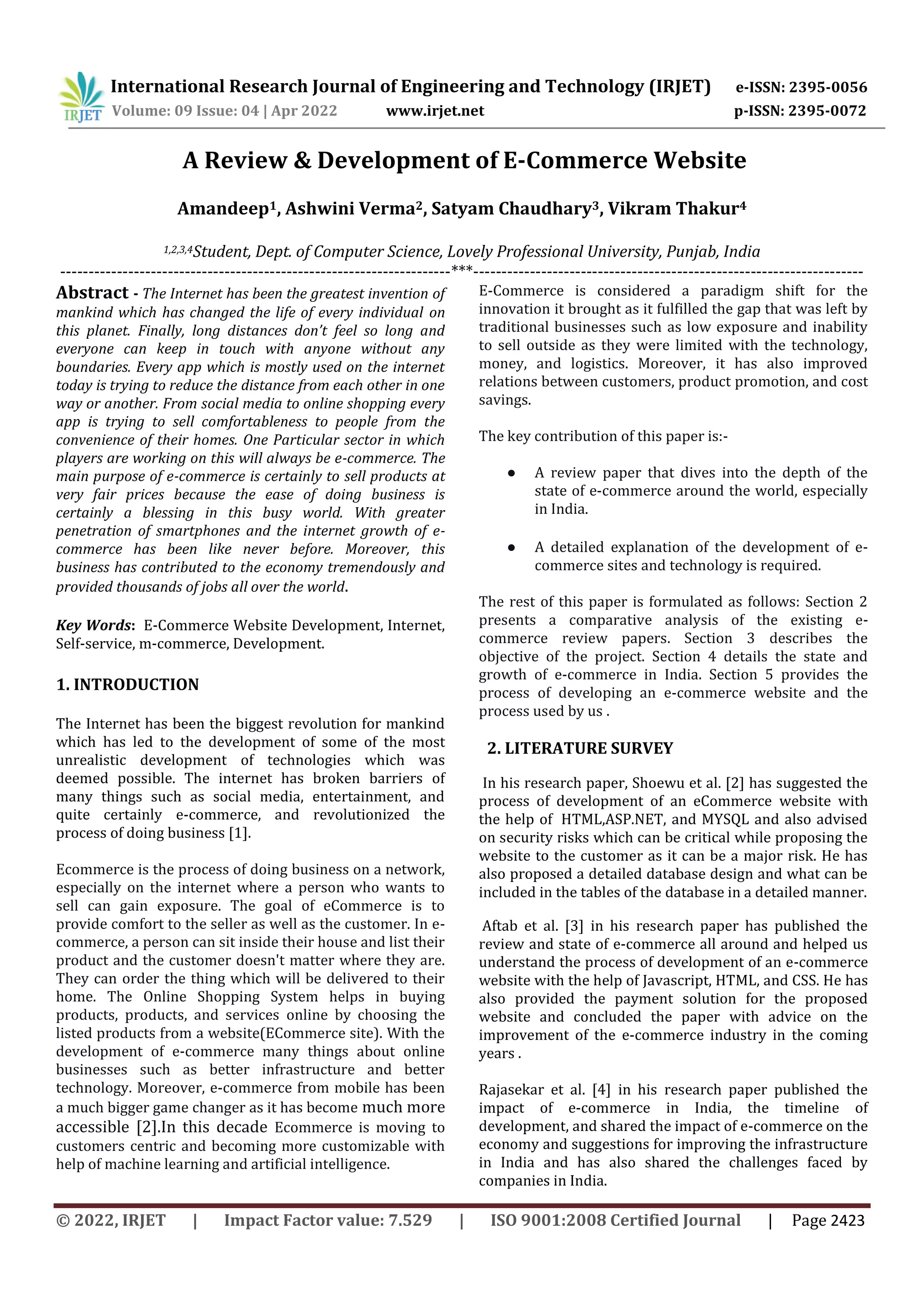 International Research Journal of Engineering and Technology (IRJET) e-ISSN: 2395-0056
Volume: 09 Issue: 04 | Apr 2022 www.irjet.net p-ISSN: 2395-0072
© 2022, IRJET | Impact Factor value: 7.529 | ISO 9001:2008 Certified Journal | Page 2423
A Review & Development of E-Commerce Website
Amandeep1, Ashwini Verma2, Satyam Chaudhary3, Vikram Thakur4
1,2,3,4Student, Dept. of Computer Science, Lovely Professional University, Punjab, India
---------------------------------------------------------------------***---------------------------------------------------------------------
Abstract - The Internet has been the greatest invention of
mankind which has changed the life of every individual on
this planet. Finally, long distances don’t feel so long and
everyone can keep in touch with anyone without any
boundaries. Every app which is mostly used on the internet
today is trying to reduce the distance from each other in one
way or another. From social media to online shopping every
app is trying to sell comfortableness to people from the
convenience of their homes. One Particular sector in which
players are working on this will always be e-commerce. The
main purpose of e-commerce is certainly to sell products at
very fair prices because the ease of doing business is
certainly a blessing in this busy world. With greater
penetration of smartphones and the internet growth of e-
commerce has been like never before. Moreover, this
business has contributed to the economy tremendously and
provided thousands of jobs all over the world.
Key Words: E-Commerce Website Development, Internet,
Self-service, m-commerce, Development.
1. INTRODUCTION
The Internet has been the biggest revolution for mankind
which has led to the development of some of the most
unrealistic development of technologies which was
deemed possible. The internet has broken barriers of
many things such as social media, entertainment, and
quite certainly e-commerce, and revolutionized the
process of doing business [1].
Ecommerce is the process of doing business on a network,
especially on the internet where a person who wants to
sell can gain exposure. The goal of eCommerce is to
provide comfort to the seller as well as the customer. In e-
commerce, a person can sit inside their house and list their
product and the customer doesn't matter where they are.
They can order the thing which will be delivered to their
home. The Online Shopping System helps in buying
products, products, and services online by choosing the
listed products from a website(ECommerce site). With the
development of e-commerce many things about online
businesses such as better infrastructure and better
technology. Moreover, e-commerce from mobile has been
a much bigger game changer as it has become much more
accessible [2].In this decade Ecommerce is moving to
customers centric and becoming more customizable with
help of machine learning and artificial intelligence.
E-Commerce is considered a paradigm shift for the
innovation it brought as it fulfilled the gap that was left by
traditional businesses such as low exposure and inability
to sell outside as they were limited with the technology,
money, and logistics. Moreover, it has also improved
relations between customers, product promotion, and cost
savings.
The key contribution of this paper is:-
● A review paper that dives into the depth of the
state of e-commerce around the world, especially
in India.
● A detailed explanation of the development of e-
commerce sites and technology is required.
The rest of this paper is formulated as follows: Section 2
presents a comparative analysis of the existing e-
commerce review papers. Section 3 describes the
objective of the project. Section 4 details the state and
growth of e-commerce in India. Section 5 provides the
process of developing an e-commerce website and the
process used by us .
2. LITERATURE SURVEY
In his research paper, Shoewu et al. [2] has suggested the
process of development of an eCommerce website with
the help of HTML,ASP.NET, and MYSQL and also advised
on security risks which can be critical while proposing the
website to the customer as it can be a major risk. He has
also proposed a detailed database design and what can be
included in the tables of the database in a detailed manner.
Aftab et al. [3] in his research paper has published the
review and state of e-commerce all around and helped us
understand the process of development of an e-commerce
website with the help of Javascript, HTML, and CSS. He has
also provided the payment solution for the proposed
website and concluded the paper with advice on the
improvement of the e-commerce industry in the coming
years .
Rajasekar et al. [4] in his research paper published the
impact of e-commerce in India, the timeline of
development, and shared the impact of e-commerce on the
economy and suggestions for improving the infrastructure
in India and has also shared the challenges faced by
companies in India.
 