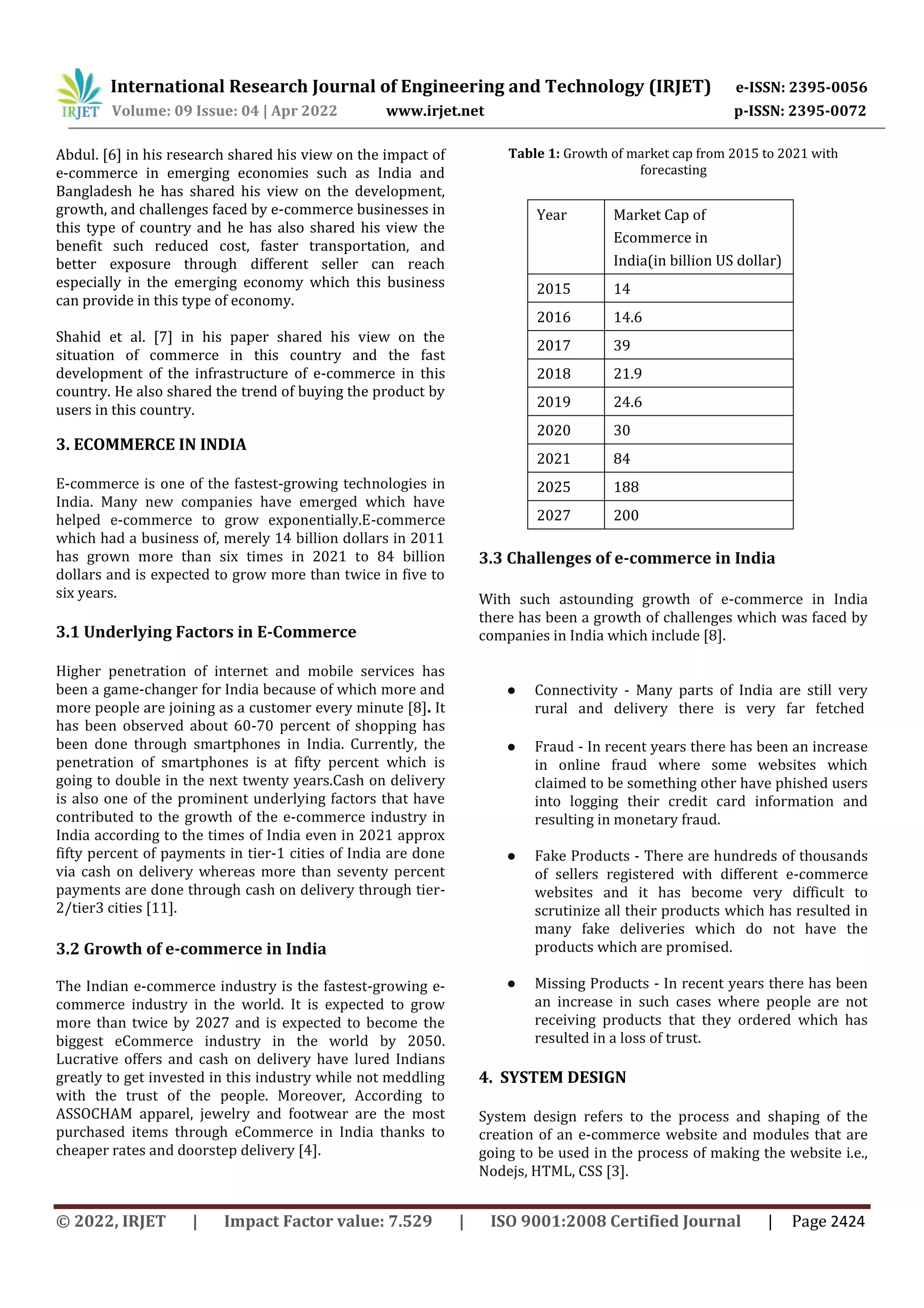International Research Journal of Engineering and Technology (IRJET) e-ISSN: 2395-0056
Volume: 09 Issue: 04 | Apr 2022 www.irjet.net p-ISSN: 2395-0072
© 2022, IRJET | Impact Factor value: 7.529 | ISO 9001:2008 Certified Journal | Page 2424
Abdul. [6] in his research shared his view on the impact of
e-commerce in emerging economies such as India and
Bangladesh he has shared his view on the development,
growth, and challenges faced by e-commerce businesses in
this type of country and he has also shared his view the
benefit such reduced cost, faster transportation, and
better exposure through different seller can reach
especially in the emerging economy which this business
can provide in this type of economy.
Shahid et al. [7] in his paper shared his view on the
situation of commerce in this country and the fast
development of the infrastructure of e-commerce in this
country. He also shared the trend of buying the product by
users in this country.
3. ECOMMERCE IN INDIA
E-commerce is one of the fastest-growing technologies in
India. Many new companies have emerged which have
helped e-commerce to grow exponentially.E-commerce
which had a business of, merely 14 billion dollars in 2011
has grown more than six times in 2021 to 84 billion
dollars and is expected to grow more than twice in five to
six years.
3.1 Underlying Factors in E-Commerce
Higher penetration of internet and mobile services has
been a game-changer for India because of which more and
more people are joining as a customer every minute [8]. It
has been observed about 60-70 percent of shopping has
been done through smartphones in India. Currently, the
penetration of smartphones is at fifty percent which is
going to double in the next twenty years.Cash on delivery
is also one of the prominent underlying factors that have
contributed to the growth of the e-commerce industry in
India according to the times of India even in 2021 approx
fifty percent of payments in tier-1 cities of India are done
via cash on delivery whereas more than seventy percent
payments are done through cash on delivery through tier-
2/tier3 cities [11].
3.2 Growth of e-commerce in India
The Indian e-commerce industry is the fastest-growing e-
commerce industry in the world. It is expected to grow
more than twice by 2027 and is expected to become the
biggest eCommerce industry in the world by 2050.
Lucrative offers and cash on delivery have lured Indians
greatly to get invested in this industry while not meddling
with the trust of the people. Moreover, According to
ASSOCHAM apparel, jewelry and footwear are the most
purchased items through eCommerce in India thanks to
cheaper rates and doorstep delivery [4].
Table 1: Growth of market cap from 2015 to 2021 with
forecasting
Year Market Cap of
Ecommerce in
India(in billion US dollar)
2015 14
2016 14.6
2017 39
2018 21.9
2019 24.6
2020 30
2021 84
2025 188
2027 200
3.3 Challenges of e-commerce in India
With such astounding growth of e-commerce in India
there has been a growth of challenges which was faced by
companies in India which include [8].
● Connectivity - Many parts of India are still very
rural and delivery there is very far fetched
● Fraud - In recent years there has been an increase
in online fraud where some websites which
claimed to be something other have phished users
into logging their credit card information and
resulting in monetary fraud.
● Fake Products - There are hundreds of thousands
of sellers registered with different e-commerce
websites and it has become very difficult to
scrutinize all their products which has resulted in
many fake deliveries which do not have the
products which are promised.
● Missing Products - In recent years there has been
an increase in such cases where people are not
receiving products that they ordered which has
resulted in a loss of trust.
4. SYSTEM DESIGN
System design refers to the process and shaping of the
creation of an e-commerce website and modules that are
going to be used in the process of making the website i.e.,
Nodejs, HTML, CSS [3].
 
