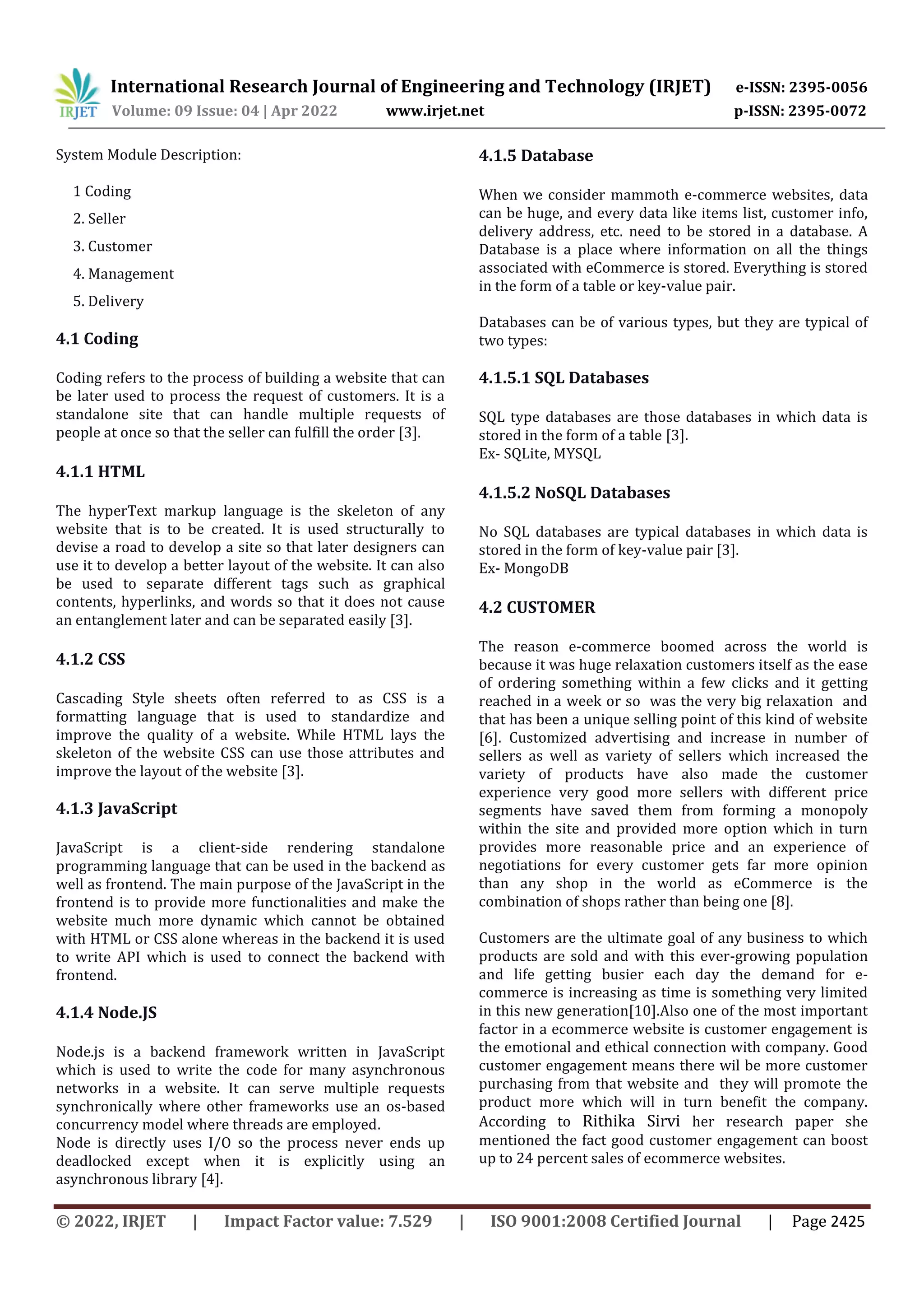 International Research Journal of Engineering and Technology (IRJET) e-ISSN: 2395-0056
Volume: 09 Issue: 04 | Apr 2022 www.irjet.net p-ISSN: 2395-0072
© 2022, IRJET | Impact Factor value: 7.529 | ISO 9001:2008 Certified Journal | Page 2425
System Module Description:
1 Coding
2. Seller
3. Customer
4. Management
5. Delivery
4.1 Coding
Coding refers to the process of building a website that can
be later used to process the request of customers. It is a
standalone site that can handle multiple requests of
people at once so that the seller can fulfill the order [3].
4.1.1 HTML
The hyperText markup language is the skeleton of any
website that is to be created. It is used structurally to
devise a road to develop a site so that later designers can
use it to develop a better layout of the website. It can also
be used to separate different tags such as graphical
contents, hyperlinks, and words so that it does not cause
an entanglement later and can be separated easily [3].
4.1.2 CSS
Cascading Style sheets often referred to as CSS is a
formatting language that is used to standardize and
improve the quality of a website. While HTML lays the
skeleton of the website CSS can use those attributes and
improve the layout of the website [3].
4.1.3 JavaScript
JavaScript is a client-side rendering standalone
programming language that can be used in the backend as
well as frontend. The main purpose of the JavaScript in the
frontend is to provide more functionalities and make the
website much more dynamic which cannot be obtained
with HTML or CSS alone whereas in the backend it is used
to write API which is used to connect the backend with
frontend.
4.1.4 Node.JS
Node.js is a backend framework written in JavaScript
which is used to write the code for many asynchronous
networks in a website. It can serve multiple requests
synchronically where other frameworks use an os-based
concurrency model where threads are employed.
Node is directly uses I/O so the process never ends up
deadlocked except when it is explicitly using an
asynchronous library [4].
4.1.5 Database
When we consider mammoth e-commerce websites, data
can be huge, and every data like items list, customer info,
delivery address, etc. need to be stored in a database. A
Database is a place where information on all the things
associated with eCommerce is stored. Everything is stored
in the form of a table or key-value pair.
Databases can be of various types, but they are typical of
two types:
4.1.5.1 SQL Databases
SQL type databases are those databases in which data is
stored in the form of a table [3].
Ex- SQLite, MYSQL
4.1.5.2 NoSQL Databases
No SQL databases are typical databases in which data is
stored in the form of key-value pair [3].
Ex- MongoDB
4.2 CUSTOMER
The reason e-commerce boomed across the world is
because it was huge relaxation customers itself as the ease
of ordering something within a few clicks and it getting
reached in a week or so was the very big relaxation and
that has been a unique selling point of this kind of website
[6]. Customized advertising and increase in number of
sellers as well as variety of sellers which increased the
variety of products have also made the customer
experience very good more sellers with different price
segments have saved them from forming a monopoly
within the site and provided more option which in turn
provides more reasonable price and an experience of
negotiations for every customer gets far more opinion
than any shop in the world as eCommerce is the
combination of shops rather than being one [8].
Customers are the ultimate goal of any business to which
products are sold and with this ever-growing population
and life getting busier each day the demand for e-
commerce is increasing as time is something very limited
in this new generation[10].Also one of the most important
factor in a ecommerce website is customer engagement is
the emotional and ethical connection with company. Good
customer engagement means there wil be more customer
purchasing from that website and they will promote the
product more which will in turn benefit the company.
According to Rithika Sirvi her research paper she
mentioned the fact good customer engagement can boost
up to 24 percent sales of ecommerce websites.
 