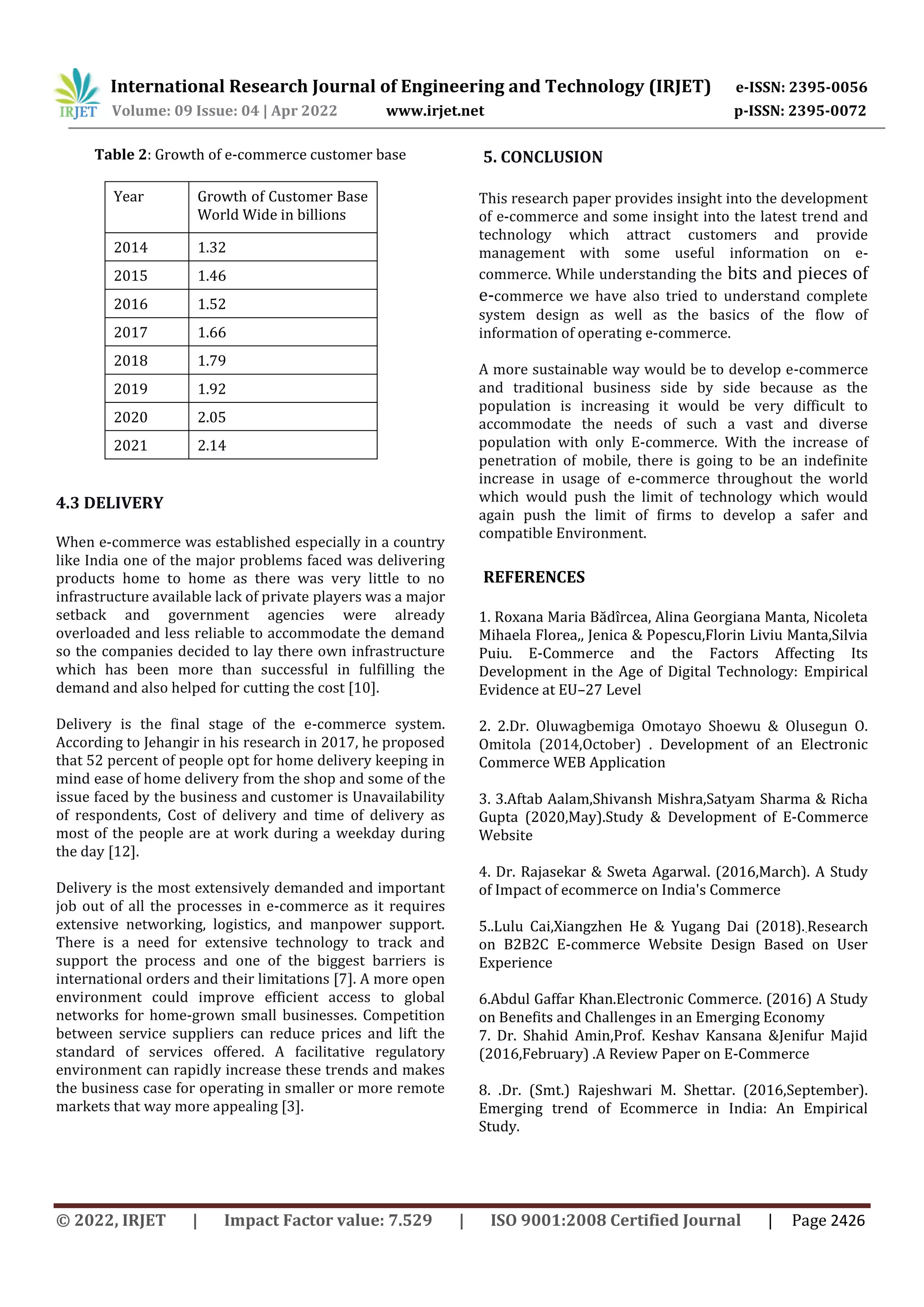 International Research Journal of Engineering and Technology (IRJET) e-ISSN: 2395-0056
Volume: 09 Issue: 04 | Apr 2022 www.irjet.net p-ISSN: 2395-0072
© 2022, IRJET | Impact Factor value: 7.529 | ISO 9001:2008 Certified Journal | Page 2426
Table 2: Growth of e-commerce customer base
Year Growth of Customer Base
World Wide in billions
2014 1.32
2015 1.46
2016 1.52
2017 1.66
2018 1.79
2019 1.92
2020 2.05
2021 2.14
4.3 DELIVERY
When e-commerce was established especially in a country
like India one of the major problems faced was delivering
products home to home as there was very little to no
infrastructure available lack of private players was a major
setback and government agencies were already
overloaded and less reliable to accommodate the demand
so the companies decided to lay there own infrastructure
which has been more than successful in fulfilling the
demand and also helped for cutting the cost [10].
Delivery is the final stage of the e-commerce system.
According to Jehangir in his research in 2017, he proposed
that 52 percent of people opt for home delivery keeping in
mind ease of home delivery from the shop and some of the
issue faced by the business and customer is Unavailability
of respondents, Cost of delivery and time of delivery as
most of the people are at work during a weekday during
the day [12].
Delivery is the most extensively demanded and important
job out of all the processes in e-commerce as it requires
extensive networking, logistics, and manpower support.
There is a need for extensive technology to track and
support the process and one of the biggest barriers is
international orders and their limitations [7]. A more open
environment could improve efficient access to global
networks for home-grown small businesses. Competition
between service suppliers can reduce prices and lift the
standard of services offered. A facilitative regulatory
environment can rapidly increase these trends and makes
the business case for operating in smaller or more remote
markets that way more appealing [3].
5. CONCLUSION
This research paper provides insight into the development
of e-commerce and some insight into the latest trend and
technology which attract customers and provide
management with some useful information on e-
commerce. While understanding the bits and pieces of
e-commerce we have also tried to understand complete
system design as well as the basics of the flow of
information of operating e-commerce.
A more sustainable way would be to develop e-commerce
and traditional business side by side because as the
population is increasing it would be very difficult to
accommodate the needs of such a vast and diverse
population with only E-commerce. With the increase of
penetration of mobile, there is going to be an indefinite
increase in usage of e-commerce throughout the world
which would push the limit of technology which would
again push the limit of firms to develop a safer and
compatible Environment.
REFERENCES
1. Roxana Maria Bădîrcea, Alina Georgiana Manta, Nicoleta
Mihaela Florea,, Jenica & Popescu,Florin Liviu Manta,Silvia
Puiu. E-Commerce and the Factors Affecting Its
Development in the Age of Digital Technology: Empirical
Evidence at EU–27 Level
2. 2.Dr. Oluwagbemiga Omotayo Shoewu & Olusegun O.
Omitola (2014,October) . Development of an Electronic
Commerce WEB Application
3. 3.Aftab Aalam,Shivansh Mishra,Satyam Sharma & Richa
Gupta (2020,May).Study & Development of E-Commerce
Website
4. Dr. Rajasekar & Sweta Agarwal. (2016,March). A Study
of Impact of ecommerce on India's Commerce
5..Lulu Cai,Xiangzhen He & Yugang Dai (2018)..Research
on B2B2C E-commerce Website Design Based on User
Experience
6.Abdul Gaffar Khan.Electronic Commerce. (2016) A Study
on Benefits and Challenges in an Emerging Economy
7. Dr. Shahid Amin,Prof. Keshav Kansana &Jenifur Majid
(2016,February) .A Review Paper on E-Commerce
8. .Dr. (Smt.) Rajeshwari M. Shettar. (2016,September).
Emerging trend of Ecommerce in India: An Empirical
Study.
 
