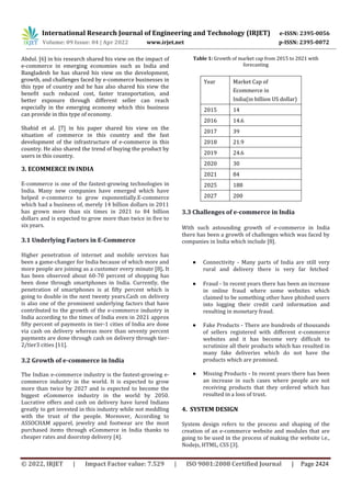 International Research Journal of Engineering and Technology (IRJET) e-ISSN: 2395-0056
Volume: 09 Issue: 04 | Apr 2022 www.irjet.net p-ISSN: 2395-0072
© 2022, IRJET | Impact Factor value: 7.529 | ISO 9001:2008 Certified Journal | Page 2424
Abdul. [6] in his research shared his view on the impact of
e-commerce in emerging economies such as India and
Bangladesh he has shared his view on the development,
growth, and challenges faced by e-commerce businesses in
this type of country and he has also shared his view the
benefit such reduced cost, faster transportation, and
better exposure through different seller can reach
especially in the emerging economy which this business
can provide in this type of economy.
Shahid et al. [7] in his paper shared his view on the
situation of commerce in this country and the fast
development of the infrastructure of e-commerce in this
country. He also shared the trend of buying the product by
users in this country.
3. ECOMMERCE IN INDIA
E-commerce is one of the fastest-growing technologies in
India. Many new companies have emerged which have
helped e-commerce to grow exponentially.E-commerce
which had a business of, merely 14 billion dollars in 2011
has grown more than six times in 2021 to 84 billion
dollars and is expected to grow more than twice in five to
six years.
3.1 Underlying Factors in E-Commerce
Higher penetration of internet and mobile services has
been a game-changer for India because of which more and
more people are joining as a customer every minute [8]. It
has been observed about 60-70 percent of shopping has
been done through smartphones in India. Currently, the
penetration of smartphones is at fifty percent which is
going to double in the next twenty years.Cash on delivery
is also one of the prominent underlying factors that have
contributed to the growth of the e-commerce industry in
India according to the times of India even in 2021 approx
fifty percent of payments in tier-1 cities of India are done
via cash on delivery whereas more than seventy percent
payments are done through cash on delivery through tier-
2/tier3 cities [11].
3.2 Growth of e-commerce in India
The Indian e-commerce industry is the fastest-growing e-
commerce industry in the world. It is expected to grow
more than twice by 2027 and is expected to become the
biggest eCommerce industry in the world by 2050.
Lucrative offers and cash on delivery have lured Indians
greatly to get invested in this industry while not meddling
with the trust of the people. Moreover, According to
ASSOCHAM apparel, jewelry and footwear are the most
purchased items through eCommerce in India thanks to
cheaper rates and doorstep delivery [4].
Table 1: Growth of market cap from 2015 to 2021 with
forecasting
Year Market Cap of
Ecommerce in
India(in billion US dollar)
2015 14
2016 14.6
2017 39
2018 21.9
2019 24.6
2020 30
2021 84
2025 188
2027 200
3.3 Challenges of e-commerce in India
With such astounding growth of e-commerce in India
there has been a growth of challenges which was faced by
companies in India which include [8].
● Connectivity - Many parts of India are still very
rural and delivery there is very far fetched
● Fraud - In recent years there has been an increase
in online fraud where some websites which
claimed to be something other have phished users
into logging their credit card information and
resulting in monetary fraud.
● Fake Products - There are hundreds of thousands
of sellers registered with different e-commerce
websites and it has become very difficult to
scrutinize all their products which has resulted in
many fake deliveries which do not have the
products which are promised.
● Missing Products - In recent years there has been
an increase in such cases where people are not
receiving products that they ordered which has
resulted in a loss of trust.
4. SYSTEM DESIGN
System design refers to the process and shaping of the
creation of an e-commerce website and modules that are
going to be used in the process of making the website i.e.,
Nodejs, HTML, CSS [3].
 