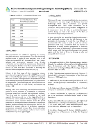 International Research Journal of Engineering and Technology (IRJET) e-ISSN: 2395-0056
Volume: 09 Issue: 04 | Apr 2022 www.irjet.net p-ISSN: 2395-0072
© 2022, IRJET | Impact Factor value: 7.529 | ISO 9001:2008 Certified Journal | Page 2426
Table 2: Growth of e-commerce customer base
Year Growth of Customer Base
World Wide in billions
2014 1.32
2015 1.46
2016 1.52
2017 1.66
2018 1.79
2019 1.92
2020 2.05
2021 2.14
4.3 DELIVERY
When e-commerce was established especially in a country
like India one of the major problems faced was delivering
products home to home as there was very little to no
infrastructure available lack of private players was a major
setback and government agencies were already
overloaded and less reliable to accommodate the demand
so the companies decided to lay there own infrastructure
which has been more than successful in fulfilling the
demand and also helped for cutting the cost [10].
Delivery is the final stage of the e-commerce system.
According to Jehangir in his research in 2017, he proposed
that 52 percent of people opt for home delivery keeping in
mind ease of home delivery from the shop and some of the
issue faced by the business and customer is Unavailability
of respondents, Cost of delivery and time of delivery as
most of the people are at work during a weekday during
the day [12].
Delivery is the most extensively demanded and important
job out of all the processes in e-commerce as it requires
extensive networking, logistics, and manpower support.
There is a need for extensive technology to track and
support the process and one of the biggest barriers is
international orders and their limitations [7]. A more open
environment could improve efficient access to global
networks for home-grown small businesses. Competition
between service suppliers can reduce prices and lift the
standard of services offered. A facilitative regulatory
environment can rapidly increase these trends and makes
the business case for operating in smaller or more remote
markets that way more appealing [3].
5. CONCLUSION
This research paper provides insight into the development
of e-commerce and some insight into the latest trend and
technology which attract customers and provide
management with some useful information on e-
commerce. While understanding the bits and pieces of
e-commerce we have also tried to understand complete
system design as well as the basics of the flow of
information of operating e-commerce.
A more sustainable way would be to develop e-commerce
and traditional business side by side because as the
population is increasing it would be very difficult to
accommodate the needs of such a vast and diverse
population with only E-commerce. With the increase of
penetration of mobile, there is going to be an indefinite
increase in usage of e-commerce throughout the world
which would push the limit of technology which would
again push the limit of firms to develop a safer and
compatible Environment.
REFERENCES
1. Roxana Maria Bădîrcea, Alina Georgiana Manta, Nicoleta
Mihaela Florea,, Jenica & Popescu,Florin Liviu Manta,Silvia
Puiu. E-Commerce and the Factors Affecting Its
Development in the Age of Digital Technology: Empirical
Evidence at EU–27 Level
2. 2.Dr. Oluwagbemiga Omotayo Shoewu & Olusegun O.
Omitola (2014,October) . Development of an Electronic
Commerce WEB Application
3. 3.Aftab Aalam,Shivansh Mishra,Satyam Sharma & Richa
Gupta (2020,May).Study & Development of E-Commerce
Website
4. Dr. Rajasekar & Sweta Agarwal. (2016,March). A Study
of Impact of ecommerce on India's Commerce
5..Lulu Cai,Xiangzhen He & Yugang Dai (2018)..Research
on B2B2C E-commerce Website Design Based on User
Experience
6.Abdul Gaffar Khan.Electronic Commerce. (2016) A Study
on Benefits and Challenges in an Emerging Economy
7. Dr. Shahid Amin,Prof. Keshav Kansana &Jenifur Majid
(2016,February) .A Review Paper on E-Commerce
8. .Dr. (Smt.) Rajeshwari M. Shettar. (2016,September).
Emerging trend of Ecommerce in India: An Empirical
Study.
 