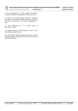 International Research Journal of Engineering and Technology (IRJET) e-ISSN: 2395-0056
Volume: 09 Issue: 04 | Apr 2022 www.irjet.net p-ISSN: 2395-0072
© 2022, IRJET | Impact Factor value: 7.529 | ISO 9001:2008 Certified Journal | Page 2427
9. .Reena Budhathoki & Mohan adhikari (June,2021)
.Ecommerce Website Development For Electronic Store.
10. Ritika Sirvi, Gundla Ranga Ram,Varun Revelli,Gv
Santosh Kumar & Dr Chandra Sekhar Pattnaik. (June,2021)
.The Role of E-commerce on Customer Engagement in
2021
11. Swati Gangawane, Dr. D. N. Padole. Study of
Ecommerce in India.
12. Jehangir Bharucha. (2017,February) .Issues in the
Home Delivery Model in India
13. Lalit Gaikwad, Abhijeet Parate, Badal Sahare ,Akshay
kshirsagar & Bharat Dhak. (2017,March). E-Commerce Site
and Its Development.
 