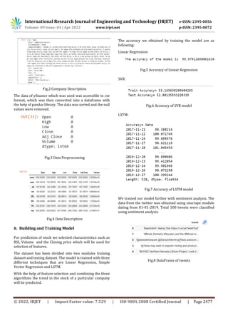 International Research Journal of Engineering and Technology (IRJET) e-ISSN: 2395-0056
Volume: 09 Issue: 04 | Apr 2022 www.irjet.net p-ISSN: 2395-0072
© 2022, IRJET | Impact Factor value: 7.529 | ISO 9001:2008 Certified Journal | Page 2477
Fig.2 Company Description
The data of yfinance which was used was accessible in csv
format, which was then converted into a dataframe with
the help of pandas library. The data was sorted and the null
values were removed.
Fig.3 Data Preprocessing
Fig.4 Data Description
B. Building and Training Model
For prediction of stock we selected characteristics such as
RSI, Volume and the Closing price which will be used for
selection of features.
The dataset has been divided into two modules training
dataset and testing dataset. The model is trained with three
different techniques that are Linear Regression, Simple
Vector Regression and LSTM.
With the help of feature selection and combining the three
algorithms the trend in the stock of a particular company
will be predicted.
The accuracy we obtained by training the model are as
following:
Linear Regression:
Fig.5 Accuracy of Linear Regression
SVR:
Fig.6 Accuracy of SVR model
LSTM:
Fig.7 Accuracy of LSTM model
We trained our model further with sentiment analysis. The
data from the twitter was obtained using snscrape module
dating from 01-01-2019. Total 100 tweets were classified
using sentiment analysis.
Fig.8 DataFrame of tweets
 