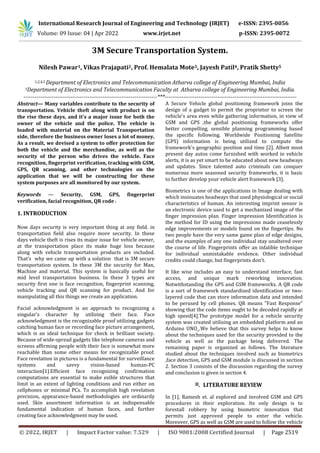 © 2022, IRJET | Impact Factor value: 7.529 | ISO 9001:2008 Certified Journal | Page 2519
3M Secure Transportation System.
Nilesh Pawar1, Vikas Prajapati2, Prof. Hemalata Mote3, Jayesh Patil4, Pratik Shetty5
1,2,4,5 Department of Electronics and Telecommunication Atharva college of Engineering Mumbai, India
3Department of Electronics and Telecommunication Faculty at Atharva college of Engineering Mumbai, India.
-----------------------------------------------------------------------***----------------------------------------------------------------------
Abstract— Many variables contribute to the security of
transportation. Vehicle theft along with product is on
the rise these days, and it's a major issue for both the
owner of the vehicle and the police. The vehicle is
loaded with material on the Material Transportation
side, therefore the business owner loses a lot of money.
As a result, we devised a system to offer protection for
both the vehicle and the merchandise, as well as the
security of the person who drives the vehicle. Face
recognition, fingerprint verification, tracking with GSM,
GPS, QR scanning, and other technologies on the
application that we will be constructing for these
system purposes are all monitored by our system.
Keywords — Security, GSM, GPS, fingerprint
verification, facial recognition, QR code .
1. INTRODUCTION
Now days security is very important thing at any field. in
transportation field also require more security. In these
days vehicle theft is rises its major issue for vehicle owner,
at the transportation place its make huge loss because
along with vehicle transportation products are included.
That’s why we came up with a solution that is 3M secure
transportation system. In these 3M the security for Man,
Machine and material. This system is basically useful for
mid level transportation business. In these 3 types are
security first one is face recognition, fingerprint scanning,
vehicle tracking and QR scanning for product. And for
manipulating all this things we create an application.
Facial acknowledgment is an approach to recognizing a
singular's character by utilizing their face. Face
acknowledgment is the recognizable proof utilizing gadgets
catching human face or recording face picture arrangement,
which is an ideal technique for check in brilliant society.
Because of wide-spread gadgets like telephone cameras and
screens affirming people with their face is somewhat more
reachable than some other means for recognizable proof.
Face revelation in pictures is a fundamental for surveillance
systems and savvy vision-based human-PC
interaction[1].Efficient face recognizing confirmation
computations are essential to make exible structures that
limit in an extent of lighting conditions and run either on
cellphones or minimal PCs. To accomplish high revelation
precision, appearance-based methodologies are ordinarily
used. Skin assortment information is an indispensable
fundamental indication of human faces, and further
creating face acknowledgment may be used.
A Secure Vehicle global positioning framework joins the
design of a gadget to permit the proprietor to screen the
vehicle's area even while gathering information, in view of
GSM and GPS ,the global positioning frameworks offer
better compelling, sensible planning programming based
the specific following. Worldwide Positioning Satellite
(GPS) information is being utilized to compute the
framework's geographic position and time [2]. Albeit most
present day autos come furnished with worked in vehicle
alerts, it is as yet smart to be educated about new headways
and updates. Since talented auto criminals can conquer
numerous more seasoned security frameworks, it is basic
to further develop your vehicle alert framework [3].
Biometrics is one of the applications in Image dealing with
which insinuates headways that used physiological or social
characteristics of human. An interesting imprint sensor is
an electronic device used to get a mechanized image of the
finger impression plan. Finger impression Identification is
the method for ID using the impressions made ceaselessly
edge improvements or models found on the fingertips. No
two people have the very same game plan of edge designs,
and the examples of any one individual stay unaltered over
the course of life. Fingerprints offer an infalible technique
for individual unmistakable evidence. Other individual
credits could change, but fingerprints don't.
It like wise includes an easy to understand interface, fast
access, and unique mark reworking innovation.
Notwithstanding the GPS and GSM frameworks. A QR code
is a sort of framework standardized identification or two-
layered code that can store information data and intended
to be perused by cell phones. QR means "Fast Response"
showing that the code items ought to be decoded rapidly at
high speed[4].The prototype model for a vehicle security
system was created utilising an embedded platform and an
Arduino UNO .We believe that this survey helps to know
about the techniques used for the security provided to the
vehicle as well as the package being delivered. The
remaining paper is organized as follows. The literature
studied about the techniques involved such as biometrics
,face detection, GPS and GSM module is discussed in section
2. Section 3 consists of the discussion regarding the survey
and conclusion is given in section 4.
II. LITERATURE REVIEW
In [1], Ramesh et. al explored and involved GSM and GPS
procedures in their exploration. Its only design is to
forestall robbery by using biometric innovation that
permits just approved people to enter the vehicle.
Moreover, GPS as well as GSM are used to follow the vehicle
International Research Journal of Engineering and Technology (IRJET) e-ISSN: 2395-0056
Volume: 09 Issue: 04 | Apr 2022 www.irjet.net p-ISSN: 2395-0072
 