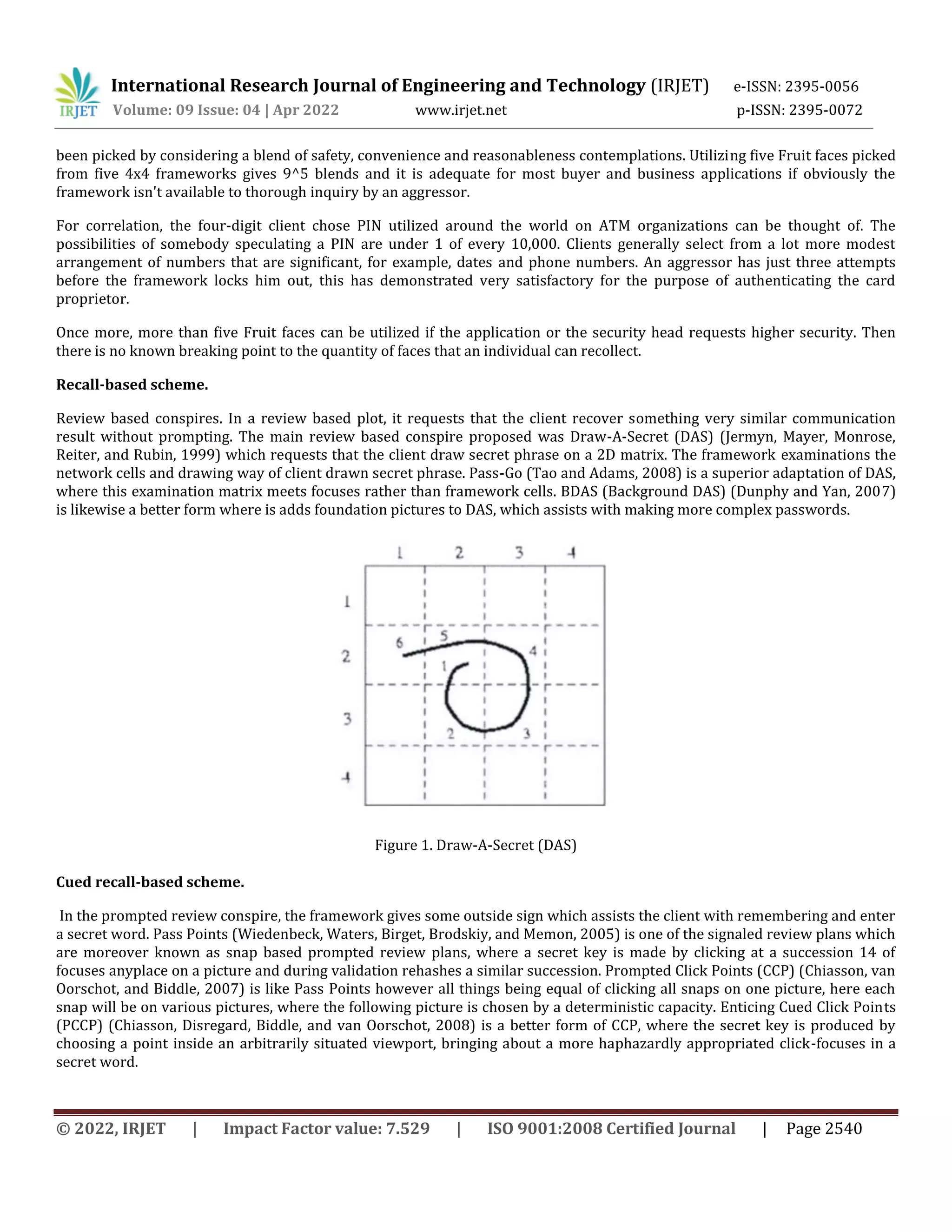 International Research Journal of Engineering and Technology (IRJET) e-ISSN: 2395-0056
Volume: 09 Issue: 04 | Apr 2022 www.irjet.net p-ISSN: 2395-0072
© 2022, IRJET | Impact Factor value: 7.529 | ISO 9001:2008 Certified Journal | Page 2540
been picked by considering a blend of safety, convenience and reasonableness contemplations. Utilizing five Fruit faces picked
from five 4x4 frameworks gives 9^5 blends and it is adequate for most buyer and business applications if obviously the
framework isn't available to thorough inquiry by an aggressor.
For correlation, the four-digit client chose PIN utilized around the world on ATM organizations can be thought of. The
possibilities of somebody speculating a PIN are under 1 of every 10,000. Clients generally select from a lot more modest
arrangement of numbers that are significant, for example, dates and phone numbers. An aggressor has just three attempts
before the framework locks him out, this has demonstrated very satisfactory for the purpose of authenticating the card
proprietor.
Once more, more than five Fruit faces can be utilized if the application or the security head requests higher security. Then
there is no known breaking point to the quantity of faces that an individual can recollect.
Recall-based scheme.
Review based conspires. In a review based plot, it requests that the client recover something very similar communication
result without prompting. The main review based conspire proposed was Draw-A-Secret (DAS) (Jermyn, Mayer, Monrose,
Reiter, and Rubin, 1999) which requests that the client draw secret phrase on a 2D matrix. The framework examinations the
network cells and drawing way of client drawn secret phrase. Pass-Go (Tao and Adams, 2008) is a superior adaptation of DAS,
where this examination matrix meets focuses rather than framework cells. BDAS (Background DAS) (Dunphy and Yan, 2007)
is likewise a better form where is adds foundation pictures to DAS, which assists with making more complex passwords.
Figure 1. Draw-A-Secret (DAS)
Cued recall-based scheme.
In the prompted review conspire, the framework gives some outside sign which assists the client with remembering and enter
a secret word. Pass Points (Wiedenbeck, Waters, Birget, Brodskiy, and Memon, 2005) is one of the signaled review plans which
are moreover known as snap based prompted review plans, where a secret key is made by clicking at a succession 14 of
focuses anyplace on a picture and during validation rehashes a similar succession. Prompted Click Points (CCP) (Chiasson, van
Oorschot, and Biddle, 2007) is like Pass Points however all things being equal of clicking all snaps on one picture, here each
snap will be on various pictures, where the following picture is chosen by a deterministic capacity. Enticing Cued Click Points
(PCCP) (Chiasson, Disregard, Biddle, and van Oorschot, 2008) is a better form of CCP, where the secret key is produced by
choosing a point inside an arbitrarily situated viewport, bringing about a more haphazardly appropriated click-focuses in a
secret word.
 