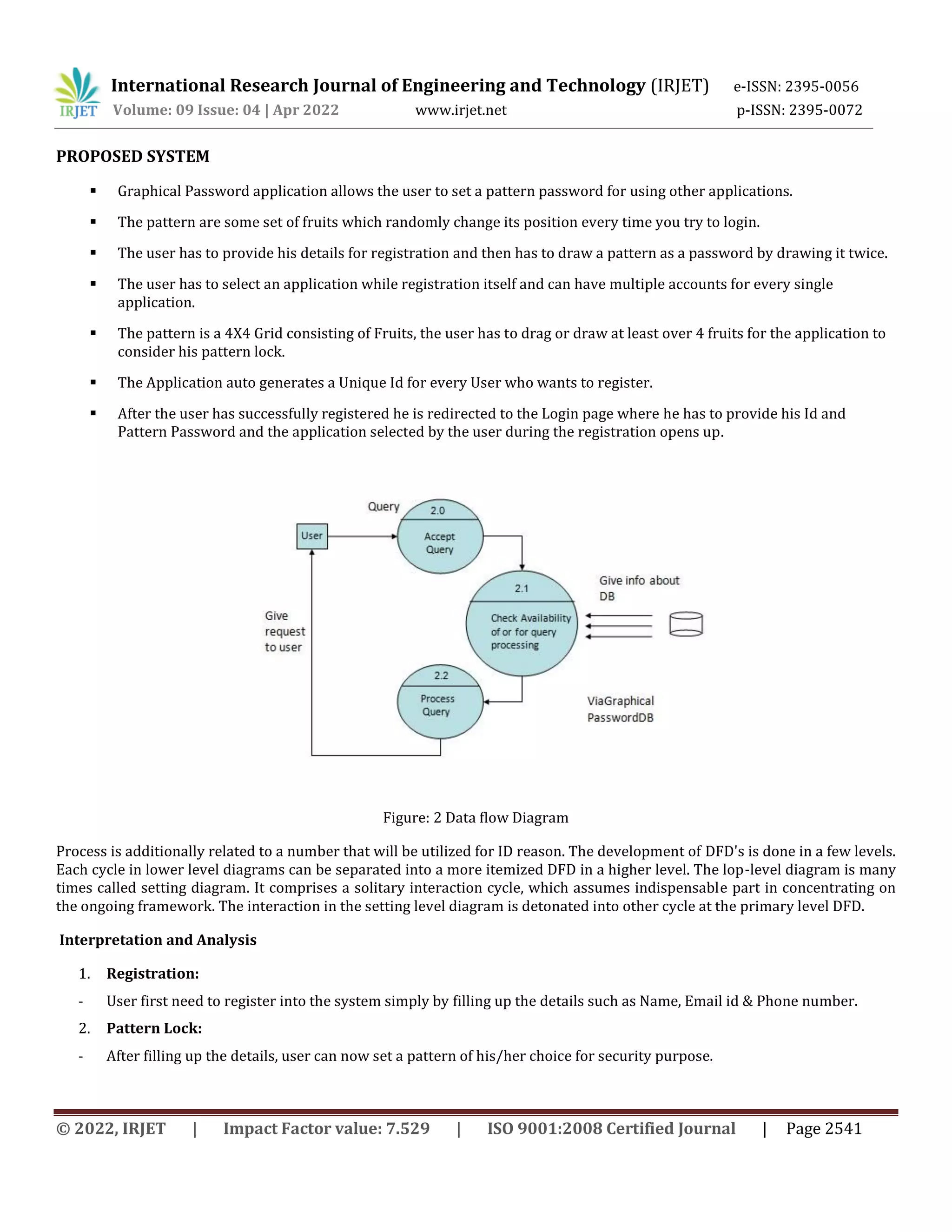International Research Journal of Engineering and Technology (IRJET) e-ISSN: 2395-0056
Volume: 09 Issue: 04 | Apr 2022 www.irjet.net p-ISSN: 2395-0072
© 2022, IRJET | Impact Factor value: 7.529 | ISO 9001:2008 Certified Journal | Page 2541
PROPOSED SYSTEM
 Graphical Password application allows the user to set a pattern password for using other applications.
 The pattern are some set of fruits which randomly change its position every time you try to login.
 The user has to provide his details for registration and then has to draw a pattern as a password by drawing it twice.
 The user has to select an application while registration itself and can have multiple accounts for every single
application.
 The pattern is a 4X4 Grid consisting of Fruits, the user has to drag or draw at least over 4 fruits for the application to
consider his pattern lock.
 The Application auto generates a Unique Id for every User who wants to register.
 After the user has successfully registered he is redirected to the Login page where he has to provide his Id and
Pattern Password and the application selected by the user during the registration opens up.
Figure: 2 Data flow Diagram
Process is additionally related to a number that will be utilized for ID reason. The development of DFD's is done in a few levels.
Each cycle in lower level diagrams can be separated into a more itemized DFD in a higher level. The lop-level diagram is many
times called setting diagram. It comprises a solitary interaction cycle, which assumes indispensable part in concentrating on
the ongoing framework. The interaction in the setting level diagram is detonated into other cycle at the primary level DFD.
Interpretation and Analysis
1. Registration:
- User first need to register into the system simply by filling up the details such as Name, Email id & Phone number.
2. Pattern Lock:
- After filling up the details, user can now set a pattern of his/her choice for security purpose.
 