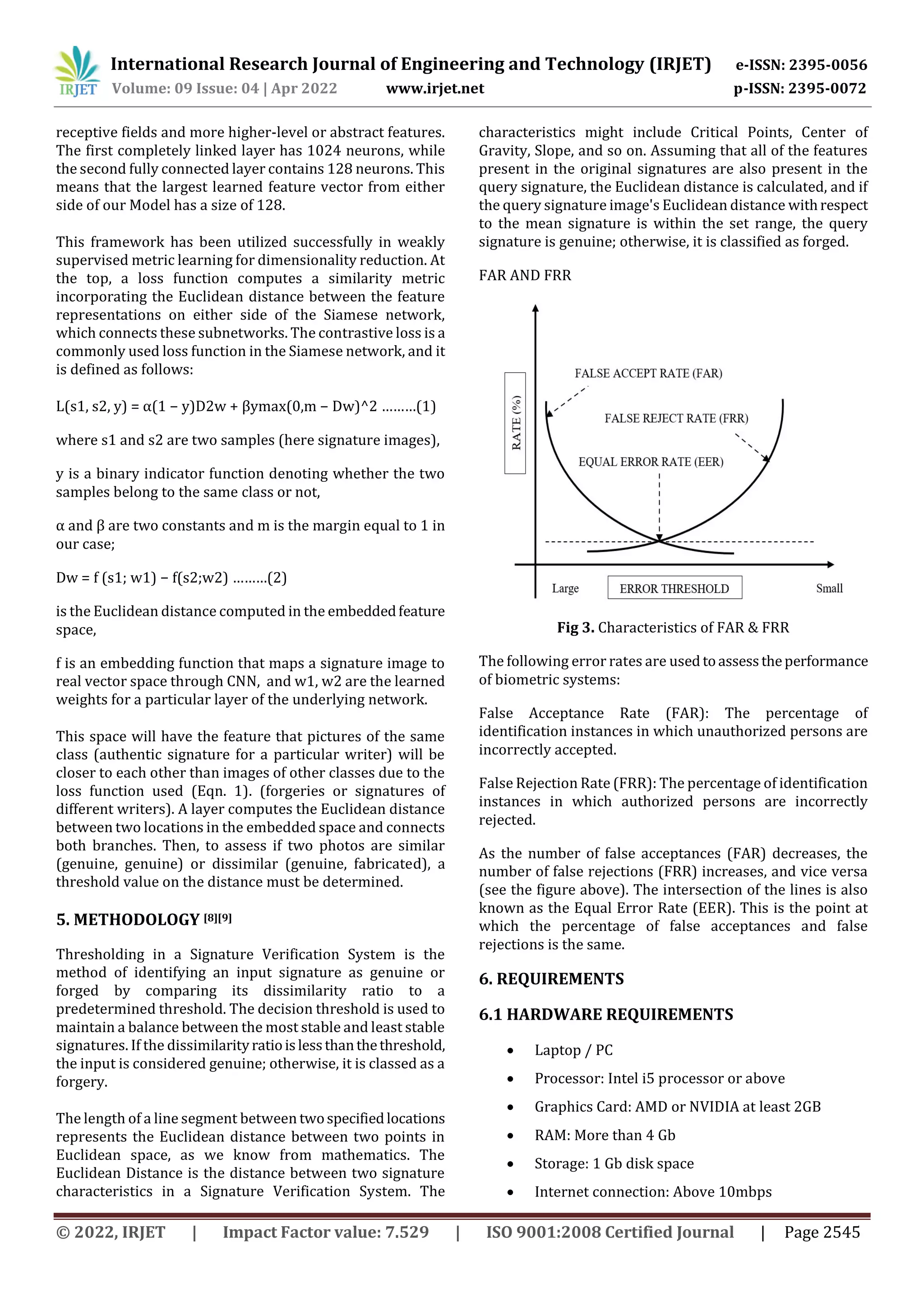 International Research Journal of Engineering and Technology (IRJET) e-ISSN: 2395-0056
Volume: 09 Issue: 04 | Apr 2022 www.irjet.net p-ISSN: 2395-0072
© 2022, IRJET | Impact Factor value: 7.529 | ISO 9001:2008 Certified Journal | Page 2545
receptive fields and more higher-level or abstract features.
The first completely linked layer has 1024 neurons, while
the second fully connected layer contains 128 neurons. This
means that the largest learned feature vector from either
side of our Model has a size of 128.
This framework has been utilized successfully in weakly
supervised metric learning for dimensionality reduction. At
the top, a loss function computes a similarity metric
incorporating the Euclidean distance between the feature
representations on either side of the Siamese network,
which connects these subnetworks. The contrastive loss is a
commonly used loss function in the Siamese network, and it
is defined as follows:
L(s1, s2, y) = α(1 − y)D2w + βymax(0,m − Dw)^2 ………(1)
where s1 and s2 are two samples (here signature images),
y is a binary indicator function denoting whether the two
samples belong to the same class or not,
α and β are two constants and m is the margin equal to 1 in
our case;
Dw = f (s1; w1) − f(s2;w2) ………(2)
is the Euclidean distance computed in the embeddedfeature
space,
f is an embedding function that maps a signature image to
real vector space through CNN, and w1, w2 are the learned
weights for a particular layer of the underlying network.
This space will have the feature that pictures of the same
class (authentic signature for a particular writer) will be
closer to each other than images of other classes due to the
loss function used (Eqn. 1). (forgeries or signatures of
different writers). A layer computes the Euclidean distance
between two locations in the embedded space and connects
both branches. Then, to assess if two photos are similar
(genuine, genuine) or dissimilar (genuine, fabricated), a
threshold value on the distance must be determined.
5. METHODOLOGY [8][9]
Thresholding in a Signature Verification System is the
method of identifying an input signature as genuine or
forged by comparing its dissimilarity ratio to a
predetermined threshold. The decision threshold is used to
maintain a balance between the most stable and least stable
signatures. If the dissimilarityratioislessthanthethreshold,
the input is considered genuine; otherwise, it is classed as a
forgery.
The length of a line segment between twospecifiedlocations
represents the Euclidean distance between two points in
Euclidean space, as we know from mathematics. The
Euclidean Distance is the distance between two signature
characteristics in a Signature Verification System. The
characteristics might include Critical Points, Center of
Gravity, Slope, and so on. Assuming that all of the features
present in the original signatures are also present in the
query signature, the Euclidean distance is calculated, and if
the query signature image's Euclidean distance withrespect
to the mean signature is within the set range, the query
signature is genuine; otherwise, it is classified as forged.
FAR AND FRR
Fig 3. Characteristics of FAR & FRR
The following error rates are used toassesstheperformance
of biometric systems:
False Acceptance Rate (FAR): The percentage of
identification instances in which unauthorized persons are
incorrectly accepted.
False Rejection Rate (FRR): The percentage of identification
instances in which authorized persons are incorrectly
rejected.
As the number of false acceptances (FAR) decreases, the
number of false rejections (FRR) increases, and vice versa
(see the figure above). The intersection of the lines is also
known as the Equal Error Rate (EER). This is the point at
which the percentage of false acceptances and false
rejections is the same.
6. REQUIREMENTS
6.1 HARDWARE REQUIREMENTS
 Laptop / PC
 Processor: Intel i5 processor or above
 Graphics Card: AMD or NVIDIA at least 2GB
 RAM: More than 4 Gb
 Storage: 1 Gb disk space
 Internet connection: Above 10mbps
 
