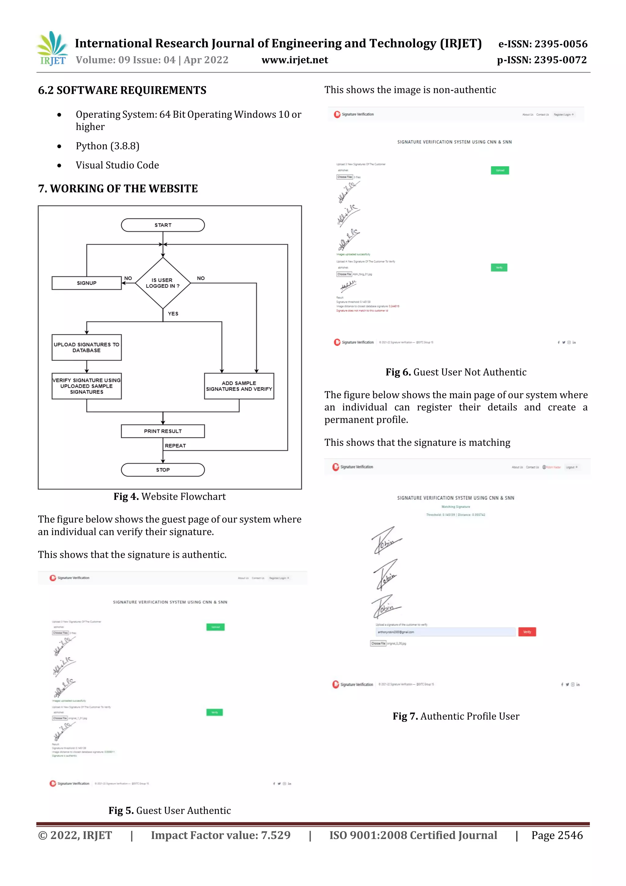 International Research Journal of Engineering and Technology (IRJET) e-ISSN: 2395-0056
Volume: 09 Issue: 04 | Apr 2022 www.irjet.net p-ISSN: 2395-0072
© 2022, IRJET | Impact Factor value: 7.529 | ISO 9001:2008 Certified Journal | Page 2546
6.2 SOFTWARE REQUIREMENTS
 Operating System: 64 Bit Operating Windows 10 or
higher
 Python (3.8.8)
 Visual Studio Code
7. WORKING OF THE WEBSITE
Fig 4. Website Flowchart
The figure below shows the guest page of our system where
an individual can verify their signature.
This shows that the signature is authentic.
Fig 5. Guest User Authentic
This shows the image is non-authentic
Fig 6. Guest User Not Authentic
The figure below shows the main page of our system where
an individual can register their details and create a
permanent profile.
This shows that the signature is matching
Fig 7. Authentic Profile User
 