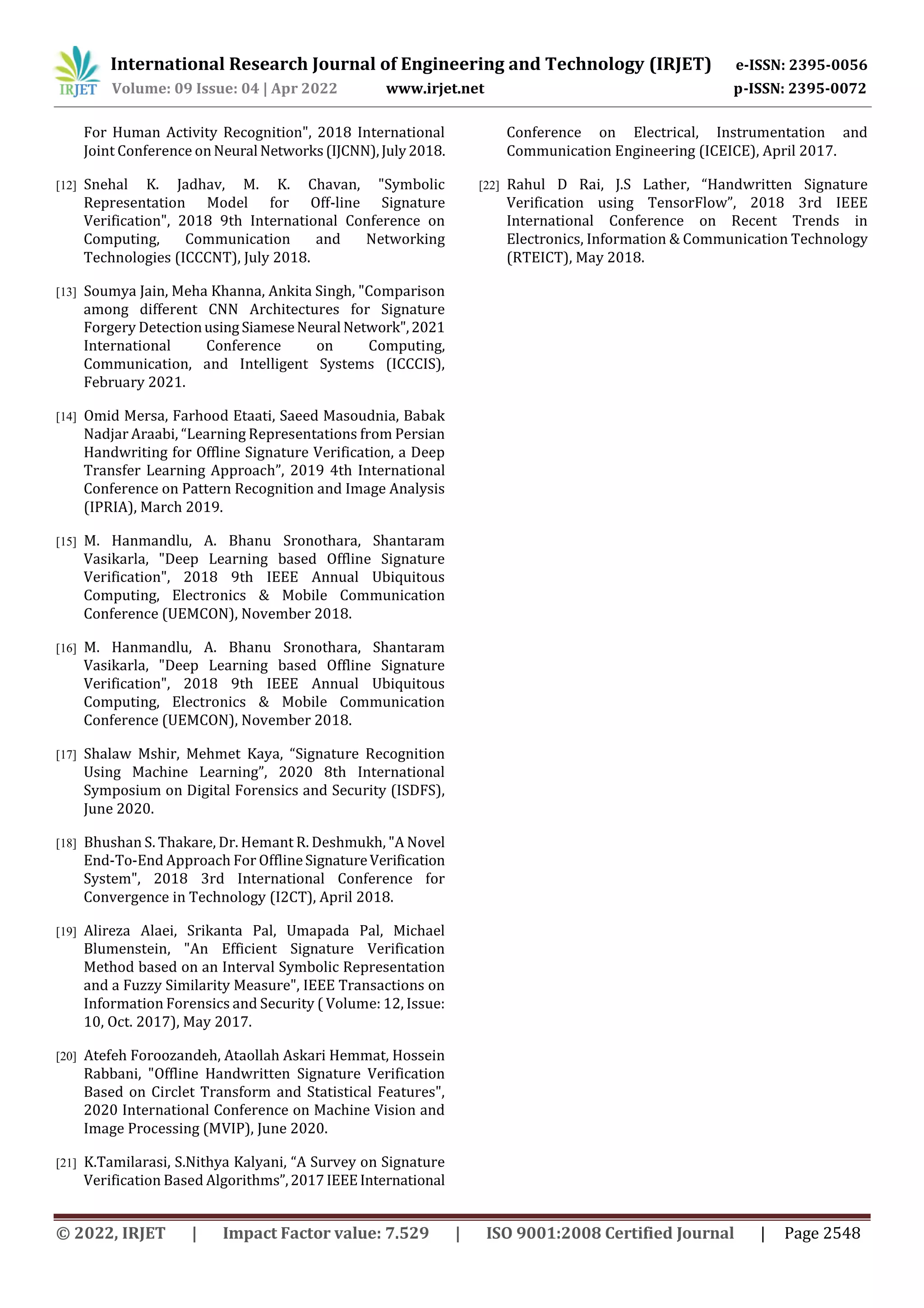 International Research Journal of Engineering and Technology (IRJET) e-ISSN: 2395-0056
Volume: 09 Issue: 04 | Apr 2022 www.irjet.net p-ISSN: 2395-0072
© 2022, IRJET | Impact Factor value: 7.529 | ISO 9001:2008 Certified Journal | Page 2548
For Human Activity Recognition", 2018 International
Joint Conference onNeural Networks(IJCNN),July2018.
[12] Snehal K. Jadhav, M. K. Chavan, "Symbolic
Representation Model for Off-line Signature
Verification", 2018 9th International Conference on
Computing, Communication and Networking
Technologies (ICCCNT), July 2018.
[13] Soumya Jain, Meha Khanna, Ankita Singh, "Comparison
among different CNN Architectures for Signature
Forgery Detectionusing SiameseNeural Network",2021
International Conference on Computing,
Communication, and Intelligent Systems (ICCCIS),
February 2021.
[14] Omid Mersa, Farhood Etaati, Saeed Masoudnia, Babak
Nadjar Araabi, “Learning Representations from Persian
Handwriting for Offline Signature Verification, a Deep
Transfer Learning Approach”, 2019 4th International
Conference on Pattern Recognition and Image Analysis
(IPRIA), March 2019.
[15] M. Hanmandlu, A. Bhanu Sronothara, Shantaram
Vasikarla, "Deep Learning based Offline Signature
Verification", 2018 9th IEEE Annual Ubiquitous
Computing, Electronics & Mobile Communication
Conference (UEMCON), November 2018.
[16] M. Hanmandlu, A. Bhanu Sronothara, Shantaram
Vasikarla, "Deep Learning based Offline Signature
Verification", 2018 9th IEEE Annual Ubiquitous
Computing, Electronics & Mobile Communication
Conference (UEMCON), November 2018.
[17] Shalaw Mshir, Mehmet Kaya, “Signature Recognition
Using Machine Learning”, 2020 8th International
Symposium on Digital Forensics and Security (ISDFS),
June 2020.
[18] Bhushan S. Thakare, Dr. Hemant R. Deshmukh, "A Novel
End-To-End Approach For OfflineSignatureVerification
System", 2018 3rd International Conference for
Convergence in Technology (I2CT), April 2018.
[19] Alireza Alaei, Srikanta Pal, Umapada Pal, Michael
Blumenstein, "An Efficient Signature Verification
Method based on an Interval Symbolic Representation
and a Fuzzy Similarity Measure", IEEE Transactions on
Information Forensics and Security ( Volume: 12, Issue:
10, Oct. 2017), May 2017.
[20] Atefeh Foroozandeh, Ataollah Askari Hemmat, Hossein
Rabbani, "Offline Handwritten Signature Verification
Based on Circlet Transform and Statistical Features",
2020 International Conference on Machine Vision and
Image Processing (MVIP), June 2020.
[21] K.Tamilarasi, S.Nithya Kalyani, “A Survey on Signature
Verification Based Algorithms”,2017IEEEInternational
Conference on Electrical, Instrumentation and
Communication Engineering (ICEICE), April 2017.
[22] Rahul D Rai, J.S Lather, “Handwritten Signature
Verification using TensorFlow”, 2018 3rd IEEE
International Conference on Recent Trends in
Electronics, Information & Communication Technology
(RTEICT), May 2018.
 