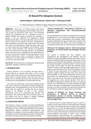 International Research Journal of Engineering and Technology (IRJET) e-ISSN: 2395-0056
Volume: 09 Issue: 04 | Apr 2022 www.irjet.net p-ISSN: 2395-0072
© 2022, IRJET | Impact Factor value: 7.529 | ISO 9001:2008 Certified Journal | Page 2567
AI-Based Pet Adoption System
Sumit Kajbaje1, Rohit Sawant2, Ronit Loke3 Vishwajeet Patil4
1,2,3,4 Dept of Computer, Siddhant College of Engineering, Maharashtra, India
---------------------------------------------------------------------***---------------------------------------------------------------------
Abstract - Every year, 3.3 million canines visit animal
shelters, out of a total population of 200 million. Only 2% to
17% of pets are returned to their owners. The remaining
animals are euthanized due to a shortage of room in
shelters (killed). The present procedures for adapting or
finding a pet are inefficient and haphazard. People
disseminated leaflets to the general public and spread the
word to others in the vicinity of the pet's disappearance.
When individuals print fliers, they waste paper and money
since there is no good impact. People also share their tales
on social media sites like Instagram and Facebook. There
are also several fraudsters who attempt to fraudulently
claim the incentive for returning the pet to its legitimate
owner. We want to give a platform for all animal lovers to
provide a pet partner of their choosing by giving all of the
required information, which is generally missing when
compared to any other platform or shelter so that you can
care for your new little buddy.
Key Words: Animal detection, classification, deep learning
algorithms, Adoption, Sentiment Analysis.
1. INTRODUCTION
Animal adoption is the procedure through which a
human takes in an animal, most often a cat or a dog.
Animal control takes these lost or abandoned animals and
places them in animal shelters. Pets that have been in
shelters for an extended period of time are killed in order
to alleviate the overpopulation of undesirable animals.
This idea was inspired by a web-based adoption portal
that raises awareness of abandoned animals waiting to be
adopted. Users and administrators may visit the website,
where they can register to examine the list of animals
waiting to be adopted, as well as each animal's
information, such as its (estimated) age, gender, and
description. The administrators have the most power in
the system and are in charge of adding, changing,
updating, and removing information as needed.
2. LITERATURE SURVEY
The literature reveals a number of animal identification
approaches that use image processing and entail numerous
procedures to carry out the whole algorithm. Data capture,
segmentation, feature extraction, representation, and
matching are examples of such procedures. Many current
strategies have been investigated by Animal Classification
researchers. Several of these are described more below.
“Animal Identification“ International Conference on
Advanced Computation and Telecommunication
(ICACAT) - 2019”
Animal identification has become a global need in livestock
management. It is one of the three pillars of traceability,
along with premises identification and mobility. Radio-
frequency identification tags send data about animals. This
work demonstrates and adds to the many techniques of
recognizing animals that use radio frequency identification.
“JSP-based Pet Adoption System” 2019 International
Conference on Virtual Reality and Intelligent Systems
(ICVRIS)
The system is divided into four modules: user
management, pet management, pet adoption, and pet
statistics. Vs-Code, MongoDB, and other tools were used, as
well as the SSM framework, bootstrap framework, various
plug-ins, and related JSP technologies. Among them is the
bootstrap framework's modal box, which is used to reduce
the number of JSP pages. To finish the waterfall stream
design for visitors to peruse while exploring pets, I used a
plug-in created entirely in CSS. The Echarts plug-in is used
to finish the chart generation in the adoption of the pet
statistics module, making the data seem more lively and
understandable. It may also download the picture to the
local system for administrators to download and utilise.
When a user signs in, the user name is identified based on
the logged-in user name, and the identity of the user is
determined depending on whether the user is an ordinary
member or an administrator, in order to identify the right
and go to the page corresponding to the permission. When
you log in, you may remember your password and log in to
two functions to make the design more user-friendly.
“Scrutiny of Methods for Image Detection and
Recognition of Different Species of Animals”
International Journal of Recent Technology and
Engineering (IJRTE) ISSN: 2277-3878, Volume-8 Issue-
3S3, November 2019
A research based on animal detection may be used in a
number of real-world scenarios. Animal detection methods
are useful in monitoring the motor activity of the engaged
animal and, as a result, avoiding harmful interruption of
animals in residential areas. As a consequence, this journal
will cover some of these branches. Humans have developed
several methods and tactics in order to get a better
understanding of animal behavior. As a consequence, for
early preventative measures, these technologies may also
 