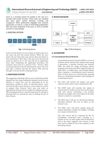 International Research Journal of Engineering and Technology (IRJET) e-ISSN: 2395-0056
Volume: 09 Issue: 04 | Apr 2022 www.irjet.net p-ISSN: 2395-0072
© 2022, IRJET | Impact Factor value: 7.529 | ISO 9001:2008 Certified Journal | Page 2568
serve as a warning system for people in the case of a
harmful wild animal invasion. These tasks are classified
into three types: animal detection, tracking, and
recognition. These publications highlight new research
approaches, as well as a range of technologies/algorithms
that have been employed in the past, as well as feasible
answers to research gaps.
3. EXISTING SYSTEM
Fig - 1: Existing System
In the current system, if a user wishes to adopt a pet, he or
she must call and visit animal shelters. When the user
enters the pet shop, they may choose their pet based on
their preferences. After that, if the user loves the pet and
wants to adopt it, he or she must fill out an application
form. After completing the application procedure, the
customer must wait for a period of (24 - 48 hrs.). After
receiving clearance from the pet business owner, the user
may sign a contract and pay the money. They must go
through a trial period after adopting the pet.
4. PROPOSED SYSTEM
The suggested technology allows users to identify possible
adopters for their dogs, making the adoption process more
efficient. It assists the user by presenting all of the
information needed to make an educated choice. Users
will also be able to give money to rescue shelters in order
to support their mission. Users may also make an
appointment with the client to begin the adoption process.
The technology delivers a smooth experience for adopters,
allowing them to concentrate only on finding the pet of
their dreams.
5. BLOCK DIAGRAM
Fig - 2: Block Diagram
6. ALGORITHM
6.1 Convolutional Neural Network
A convolutional neural network (CNN) is a form of
artificial neural network that analyses data using
a perceptron, a machine learning unit method.
CNNs are useful for image processing, natural
language processing, and other cognitive tasks. An
input layer, an output layer, and multiple hidden
layers comprise a convolutional neural network.
Some of these layers are convolutional, meaning
they use a mathematical model to pass findings on
to subsequent layers.
 The input will include the image's raw pixel
values as well as three colour channels (R, G, B).
 The CONV layer will calculate the output of
neurons that are linked to local areas in the input,
with each neuron calculating a dot product
between its weights and a tiny region in the input
volume to which it is connected.
 The RELU layer will use an element-by-element
activation function. This has no effect on the
volume's size.
 The POOL layer will down sample along the
spatial dimensions (width and height), resulting
in a volume of [16x16x12].
The class scores will be computed by the FC
(completely connected) layer, resulting in a
volume of size. As with regular Neural Networks,
and as the name suggests, each neuron in this
layer will be linked to all of the numbers in the
preceding volume.
 