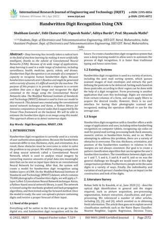 International Research Journal of Engineering and Technology (IRJET) e-ISSN: 2395-0056
Volume: 09 Issue: 04 | Apr 2022 www.irjet.net p-ISSN: 2395-0072
© 2022, IRJET | Impact Factor value: 7.529 | ISO 9001:2008 Certified Journal | Page 2572
Handwritten Digit Recognition Using CNN
Shubham Gorule1, Udit Chaturvedi2, Vignesh Naidu3, Aditya Burde4, Prof. Shyamala Mathi5
1,2,3,4 Students, Dept. of Electronics and Telecommunication Engineering, SIES GST, Nerul, Maharashtra, India
5Assistant Professor, Dept. of Electronics and Telecommunication Engineering, SIES GST, Nerul, Maharashtra,
India
---------------------------------------------------------------------***---------------------------------------------------------------------
Abstract - Deep learning has recently taken a radical turn
in the field of machine learning by making it more artificially
intelligent, thanks to the advent of Convolutional Neural
Networks (CNN). Because of its wide range of applications,
deep learning is used in a wide range of industries, including
surveillance, health, medicine, sports, robots, and drones.
Handwritten Digit Recognition is an example of a computer's
capacity to recognise human handwritten digits. Because
handwritten numerals aren't flawless andmightbe generated
with a variety of tastes, it's difficult work for the machine. The
purpose of this project is to provide a response to a current
problem that uses a digit image and recognises the digit
contained in the image using the Convolutional Neural
Networks idea. The Modified National Institute of Standards
and Technology (MNIST) dataset is used to train our model in
this research. This datasetwascreatedusingtheconvolutional
neural network technique and Keras, a Python library for
intensive computation of neural nodes thatissupported bythe
Tensor Flow framework on the backend. We will be able to
estimate the handwritten digits in an image using this model.
This approach allows us to detect numerous digits.
Key Words: Digit Recognition, MNIST, CNN
1. INTRODUCTION
Handwritten digit recognition is currently used in a variety
of user authenticationapplications.Becausethehandwritten
numerals differ in size, thickness, style, and orientation.Asa
result, these obstacles must be overcome in order to solve
the problem in my project. We will be utilizinga uniqueform
of deep neural network called a Convolutional Neural
Network, which is used to analyze visual imagery by
converting massive amounts of pixel data into meaningful
data that can be sent as input layer data to an convolutional
Neural Network for training. After that, the system will
create a model for handwritten digit recognition using
hidden layers of CNN. On the Modified National Institute of
Standards and Technology (MNIST) dataset, which contains
70,000 photographs of handwritten digits, we will applya 7-
layer LeNet-5 ConvolutionNeural Network technique.Keras,
a Python-based neural network library,isused.The network
is trained using the stochastic gradientandback propagation
algorithms, and then tested using the forward method. Once
the model is ready, the user can upload a picture containing
digits and receive a proper forecast of their input.
1.1 Need of the project
Everything will be online in the future as we go into the
digital era, and handwritten digit recognition will be the
future. To create a handwritten digit recognitionsystemthat
uses a deep learning model to allow users to automate the
process of digit recognition. It is faster than traditional
typing and hence saves time.
1.2 Existing Systems
Handwritten digit recognition is used in a variety of sectors,
including the post mail sorting system, which queues
scanned images of mail envelopes and extracts the part
defining the postcode to be delivered.Sortingmails basedon
these postcodes according to their region can be done with
the help of a digit recognizer. Form processing is another
application that uses this technology. Digits are extracted
from certain columns of a form, and users apply filters to
acquire the desired results. However, there is no user
interface for having their photographs scanned and
recognised, making the operation difficult to use for the
average user.
1.3 Scope
Handwritten digit recognition with a classifier offers a wide
range of applications and uses, includingonlinehandwriting
recognition on computer tablets, recognising zip codes on
mail for postal mail sorting, processingbank check amounts,
numeric entries in handwritten forms, and so on. When
attempting to address this problem, there are a variety of
obstacles to overcome. The size, thickness, orientation, and
position of the handwritten numbers in relation to the
margins are not always consistent. Our goal is to create a
pattern classification algorithmthatcanrecognisetheuser's
handwritten numbers.Theresemblance betweendigitssuch
as 1 and 7, 5 and 6, 3 and 8, 8 and 8, and so on was the
general challenge we thought we would meet in this digit
categorizationproblem.Furthermore,peoplewritethesame
digits in a variety of ways. Finally, the individuality and
variation of each person's handwriting has an impact on the
construction and look of the digits.
2. Literature Survey
Rohan Sethi & Ila Kaushik, et al., June 2020 [1] - describe
optical digit identification in general and the stages
required, such as picture acquisition, pre-processing,
segmentation, feature extraction, classification, and post-
processing. We referenced a number of other articles,
including [2], [3], and [4], which assisted us in obtaining
fresh information. The articlethengoesonto explainseveral
classification methods such as the Naive Bayes Classifier,
Nearest Neighbor, Logistic Regression, Decision Trees,
 