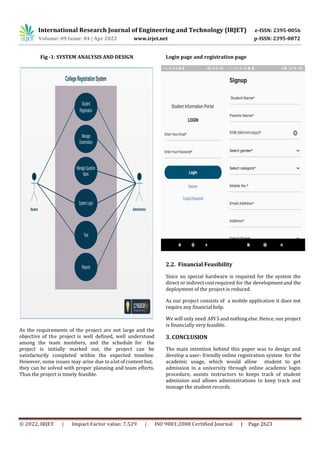 International Research Journal of Engineering and Technology (IRJET) e-ISSN: 2395-0056
Volume: 09 Issue: 04 | Apr 2022 www.irjet.net p-ISSN: 2395-0072
© 2022, IRJET | Impact Factor value: 7.529 | ISO 9001:2008 Certified Journal | Page 2623
Fig -1: SYSTEM ANALYSIS AND DESIGN
As the requirements of the project are not large and the
objective of the project is well defined, well understood
among the team members, and the schedule for the
project is initially marked out, the project can be
satisfactorily completed within the expected timeline.
However, some issues may arise due to alot of content but,
they can be solved with proper planning and team efforts.
Thus the project is timely feasible.
Login page and registration page
2.2. Financial Feasibility
Since no special hardware is required for the system the
direct or indirect costrequired for the developmentand the
deployment of the project is reduced.
As our project consists of a mobile application it does not
require any financial help.
We will only need API S and nothing else. Hence, our project
is financially very feasible.
The main intention behind this paper was to design and
develop a user- friendly online registration system for the
academic usage, which would allow student to get
admission in a university through online academic login
procedure, assists instructors to keeps track of student
admission and allows administrations to keep track and
manage the student records.
3. CONCLUSION
 
