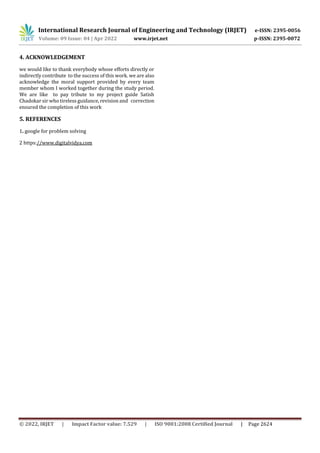 International Research Journal of Engineering and Technology (IRJET) e-ISSN: 2395-0056
Volume: 09 Issue: 04 | Apr 2022 www.irjet.net p-ISSN: 2395-0072
© 2022, IRJET | Impact Factor value: 7.529 | ISO 9001:2008 Certified Journal | Page 2624
4. ACKNOWLEDGEMENT
we would like to thank everybody whose efforts directly or
indirectly contribute to the success of this work. we are also
acknowledge the moral support provided by every team
member whom I worked together during the study period.
We are like to pay tribute to my project guide Satish
Chadokar sir who tireless guidance, revision and correction
ensured the completion of this work
5. REFERENCES
1. google for problem solving
2 https://www.digitalvidya.com
 