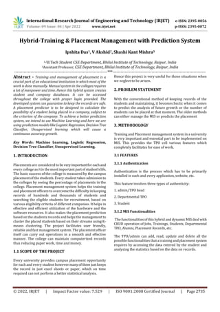 International Research Journal of Engineering and Technology (IRJET) e-ISSN: 2395-0056
Volume: 09 Issue: 04 | Apr 2022 www.irjet.net p-ISSN: 2395-0072
© 2022, IRJET | Impact Factor value: 7.529 | ISO 9001:2008 Certified Journal | Page 2735
Hybrid-Training & Placement Management with Prediction System
Ipshita Das1, V Akshid2, Shashi Kant Mishra3
1,2B.Tech Student CSE Department, Bhilai Institute of Technology, Raipur, India
3Assistant Professor, CSE Department, Bhilai Institute of Technology, Raipur, India
---------------------------------------------------------------------***---------------------------------------------------------------------
Abstract - Training and management of placement is a
crucial part of an educational institution in which most of the
work is done manually. Manual system in the collegesrequires
a lot of manpower and time. Hence this hybrid system creates
student and company databases. It can be accessed
throughout the college with proper login provided. The
developed system can guarantee to keep the records are safe.
A placement predictor is to be designed to calculate the
possibility of a student being placed in a company, subject to
the criterion of the company. To achieve a better prediction
system, we intend to use Machine Learning and here we are
using prediction models like LogisticRegression, DecisionTree
Classifier, Unsupervised learning which will cause a
continuous accuracy growth.
Key Words: Machine Learning, Logistic Regression,
Decision Tree Classifier, Unsupervised Learning.
1. INTRODUCTION
Placements are considered tobeveryimportantforeachand
every college as it is the most important partofstudent’slife.
The basic success of the college is measured by the campus
placement of the students. Every student takes admissionto
the colleges by seeing the percentage of placements in the
college. Placement management system helps the training
and placement officers to overcome the difficulty in keeping
records of hundreds and thousands of students and
searching the eligible students for recruitment, based on
various eligibility criteria of different companies. It helps in
effective and efficient utilization of the hardware and the
software resources. It also makes the placement prediction
based on the students records and helps the management to
cluster the placed students based on their streams using K-
means clustering. The project facilitates user friendly,
reliable and fast management system. The placementofficer
itself can carry out operations in a smooth and effective
manner. The college can maintain computerized records
thus reducing paper work, time and money.
1.1 SCOPE OF THE PROJECT
Every university provides campus placement opportunity
for each and every student however manyofthemjustkeeps
the record in just excel sheets or paper, which on time
required can not perform a better statistical analysis.
Hence this project is very useful for those situations when
we neglect to be arisen.
2. PROBLEM STATEMENT
With the conventional method of keeping records of the
students and maintaining, it becomes hectic when it comes
to predict the analysis of future growth or the number of
students can be placed at that moment. The older methods
can either manage the MIS or predicts the placement
3. METHODOLOGY
Training and Placement management system in a university
is very important and essential part to be implemented on
MIS. This provides the TPO cell various features which
completely facilitates for ease of work.
3.1 FEATURES
3.1.1 Authentication
Authentication is the process which has to be primarily
installed in each and every application, website, etc.
This feature involves three types of authenticity:
1. admin/TPO head
2. Departmental TPO
3. Student
3.1.2 MIS Functionalities
The functionalities of this hybrid and dynamic MIS deal with
CRUD operation of Jobs, Trainings, Students, Departmental
TPO, Alumni, Placement Records, etc.
The TPO/admin can add, read, update and delete all the
possible functionalities that a training and placementsystem
requires by accessing the data entered by the student and
analyzing the statistics based on the data on records.
 