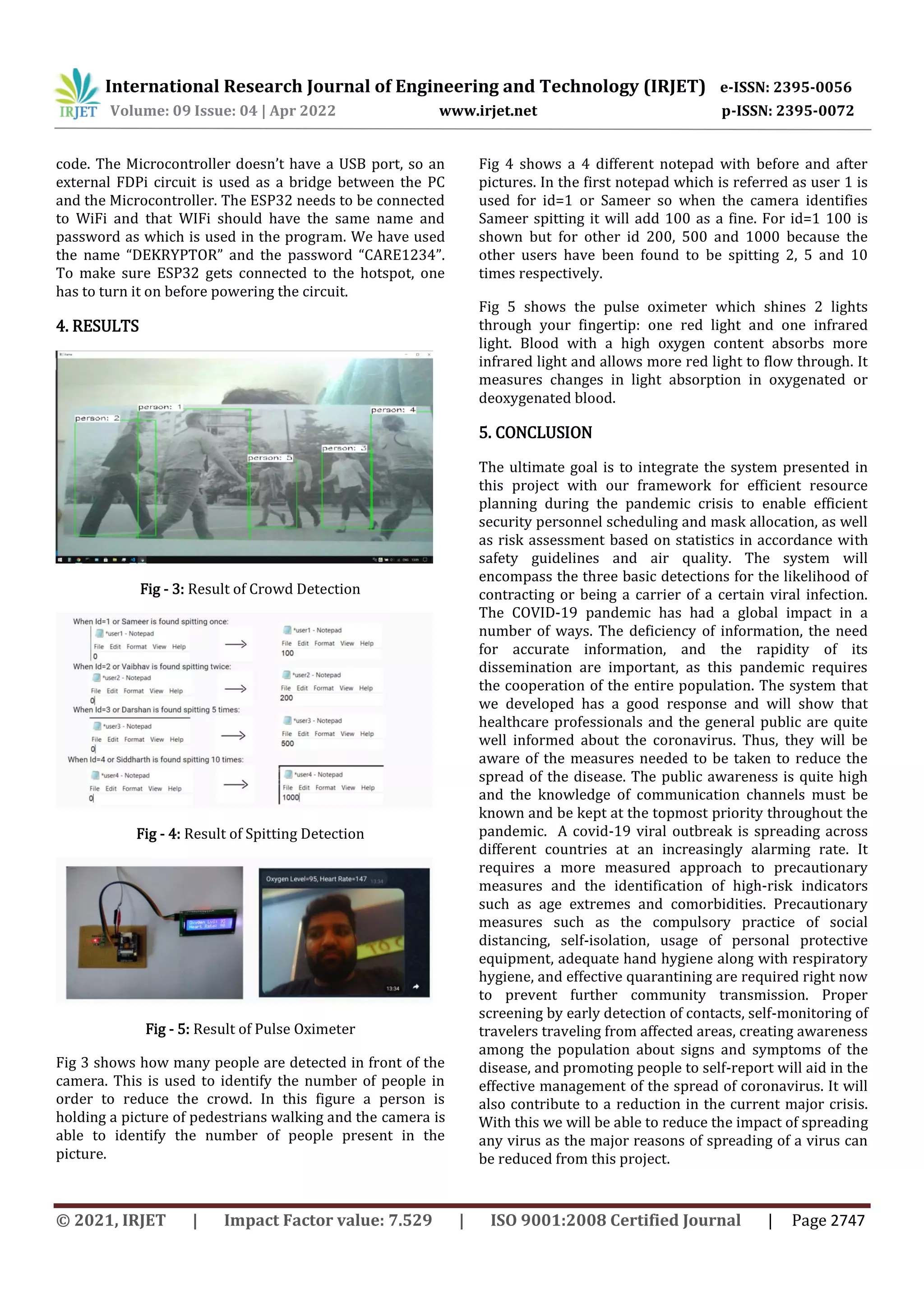 International Research Journal of Engineering and Technology (IRJET) e-ISSN: 2395-0056
Volume: 09 Issue: 04 | Apr 2022 www.irjet.net p-ISSN: 2395-0072
© 2021, IRJET | Impact Factor value: 7.529 | ISO 9001:2008 Certified Journal | Page 2747
code. The Microcontroller doesn’t have a USB port, so an
external FDPi circuit is used as a bridge between the PC
and the Microcontroller. The ESP32 needs to be connected
to WiFi and that WIFi should have the same name and
password as which is used in the program. We have used
the name “DEKRYPTOR” and the password “CARE1234”.
To make sure ESP32 gets connected to the hotspot, one
has to turn it on before powering the circuit.
4. RESULTS
Fig - 3: Result of Crowd Detection
Fig - 4: Result of Spitting Detection
Fig - 5: Result of Pulse Oximeter
Fig 3 shows how many people are detected in front of the
camera. This is used to identify the number of people in
order to reduce the crowd. In this figure a person is
holding a picture of pedestrians walking and the camera is
able to identify the number of people present in the
picture.
Fig 4 shows a 4 different notepad with before and after
pictures. In the first notepad which is referred as user 1 is
used for id=1 or Sameer so when the camera identifies
Sameer spitting it will add 100 as a fine. For id=1 100 is
shown but for other id 200, 500 and 1000 because the
other users have been found to be spitting 2, 5 and 10
times respectively.
Fig 5 shows the pulse oximeter which shines 2 lights
through your fingertip: one red light and one infrared
light. Blood with a high oxygen content absorbs more
infrared light and allows more red light to flow through. It
measures changes in light absorption in oxygenated or
deoxygenated blood.
5. CONCLUSION
The ultimate goal is to integrate the system presented in
this project with our framework for efficient resource
planning during the pandemic crisis to enable efficient
security personnel scheduling and mask allocation, as well
as risk assessment based on statistics in accordance with
safety guidelines and air quality. The system will
encompass the three basic detections for the likelihood of
contracting or being a carrier of a certain viral infection.
The COVID-19 pandemic has had a global impact in a
number of ways. The deficiency of information, the need
for accurate information, and the rapidity of its
dissemination are important, as this pandemic requires
the cooperation of the entire population. The system that
we developed has a good response and will show that
healthcare professionals and the general public are quite
well informed about the coronavirus. Thus, they will be
aware of the measures needed to be taken to reduce the
spread of the disease. The public awareness is quite high
and the knowledge of communication channels must be
known and be kept at the topmost priority throughout the
pandemic. A covid-19 viral outbreak is spreading across
different countries at an increasingly alarming rate. It
requires a more measured approach to precautionary
measures and the identification of high-risk indicators
such as age extremes and comorbidities. Precautionary
measures such as the compulsory practice of social
distancing, self-isolation, usage of personal protective
equipment, adequate hand hygiene along with respiratory
hygiene, and effective quarantining are required right now
to prevent further community transmission. Proper
screening by early detection of contacts, self-monitoring of
travelers traveling from affected areas, creating awareness
among the population about signs and symptoms of the
disease, and promoting people to self-report will aid in the
effective management of the spread of coronavirus. It will
also contribute to a reduction in the current major crisis.
With this we will be able to reduce the impact of spreading
any virus as the major reasons of spreading of a virus can
be reduced from this project.
 