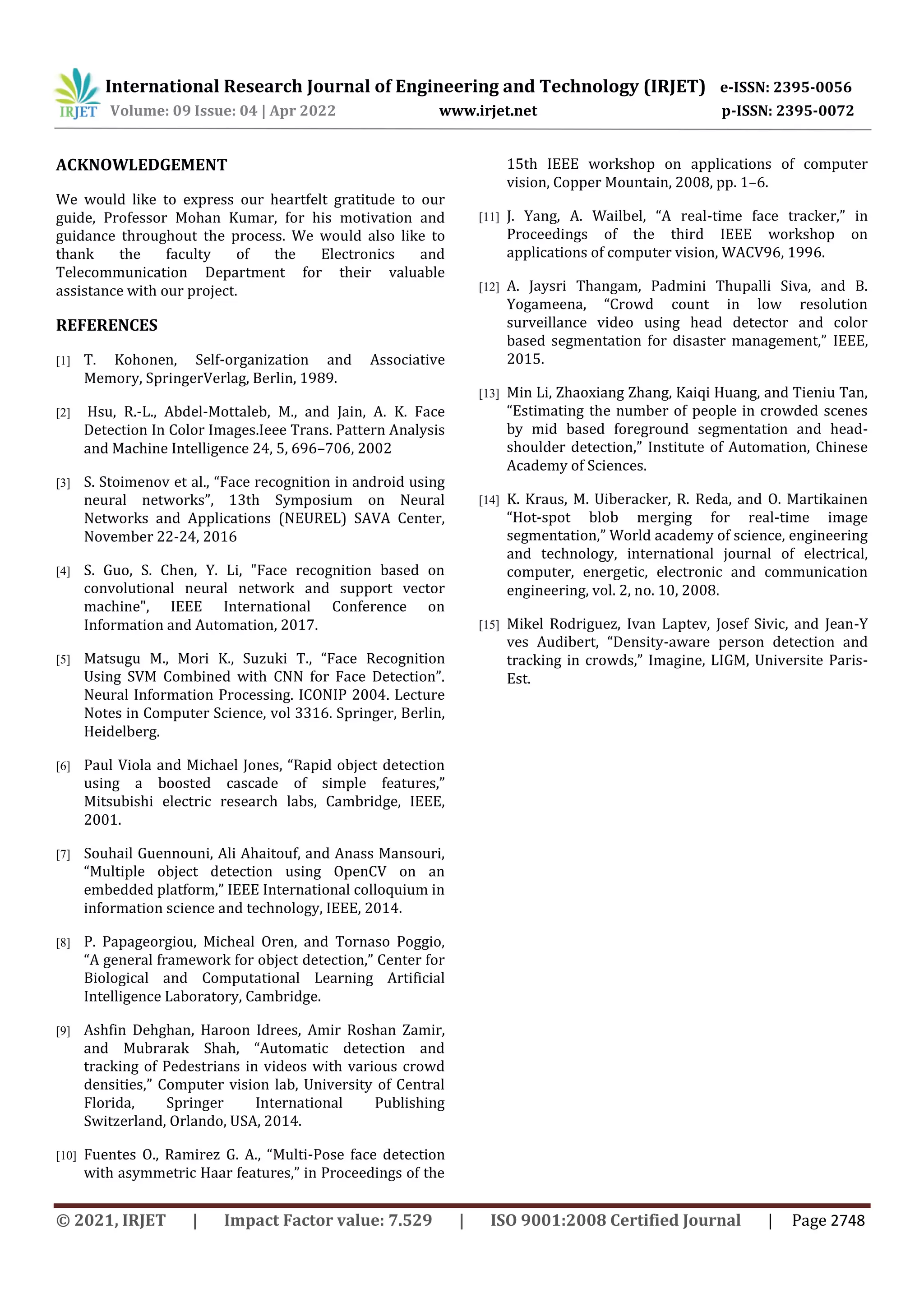 International Research Journal of Engineering and Technology (IRJET) e-ISSN: 2395-0056
Volume: 09 Issue: 04 | Apr 2022 www.irjet.net p-ISSN: 2395-0072
© 2021, IRJET | Impact Factor value: 7.529 | ISO 9001:2008 Certified Journal | Page 2748
ACKNOWLEDGEMENT
We would like to express our heartfelt gratitude to our
guide, Professor Mohan Kumar, for his motivation and
guidance throughout the process. We would also like to
thank the faculty of the Electronics and
Telecommunication Department for their valuable
assistance with our project.
REFERENCES
[1] T. Kohonen, Self-organization and Associative
Memory, SpringerVerlag, Berlin, 1989.
[2] Hsu, R.-L., Abdel-Mottaleb, M., and Jain, A. K. Face
Detection In Color Images.Ieee Trans. Pattern Analysis
and Machine Intelligence 24, 5, 696–706, 2002
[3] S. Stoimenov et al., “Face recognition in android using
neural networks”, 13th Symposium on Neural
Networks and Applications (NEUREL) SAVA Center,
November 22-24, 2016
[4] S. Guo, S. Chen, Y. Li, "Face recognition based on
convolutional neural network and support vector
machine", IEEE International Conference on
Information and Automation, 2017.
[5] Matsugu M., Mori K., Suzuki T., “Face Recognition
Using SVM Combined with CNN for Face Detection”.
Neural Information Processing. ICONIP 2004. Lecture
Notes in Computer Science, vol 3316. Springer, Berlin,
Heidelberg.
[6] Paul Viola and Michael Jones, “Rapid object detection
using a boosted cascade of simple features,”
Mitsubishi electric research labs, Cambridge, IEEE,
2001.
[7] Souhail Guennouni, Ali Ahaitouf, and Anass Mansouri,
“Multiple object detection using OpenCV on an
embedded platform,” IEEE International colloquium in
information science and technology, IEEE, 2014.
[8] P. Papageorgiou, Micheal Oren, and Tornaso Poggio,
“A general framework for object detection,” Center for
Biological and Computational Learning Artificial
Intelligence Laboratory, Cambridge.
[9] Ashfin Dehghan, Haroon Idrees, Amir Roshan Zamir,
and Mubrarak Shah, “Automatic detection and
tracking of Pedestrians in videos with various crowd
densities,” Computer vision lab, University of Central
Florida, Springer International Publishing
Switzerland, Orlando, USA, 2014.
[10] Fuentes O., Ramirez G. A., “Multi-Pose face detection
with asymmetric Haar features,” in Proceedings of the
15th IEEE workshop on applications of computer
vision, Copper Mountain, 2008, pp. 1–6.
[11] J. Yang, A. Wailbel, “A real-time face tracker,” in
Proceedings of the third IEEE workshop on
applications of computer vision, WACV96, 1996.
[12] A. Jaysri Thangam, Padmini Thupalli Siva, and B.
Yogameena, “Crowd count in low resolution
surveillance video using head detector and color
based segmentation for disaster management,” IEEE,
2015.
[13] Min Li, Zhaoxiang Zhang, Kaiqi Huang, and Tieniu Tan,
“Estimating the number of people in crowded scenes
by mid based foreground segmentation and head-
shoulder detection,” Institute of Automation, Chinese
Academy of Sciences.
[14] K. Kraus, M. Uiberacker, R. Reda, and O. Martikainen
“Hot-spot blob merging for real-time image
segmentation,” World academy of science, engineering
and technology, international journal of electrical,
computer, energetic, electronic and communication
engineering, vol. 2, no. 10, 2008.
[15] Mikel Rodriguez, Ivan Laptev, Josef Sivic, and Jean-Y
ves Audibert, “Density-aware person detection and
tracking in crowds,” Imagine, LIGM, Universite Paris-
Est.
 